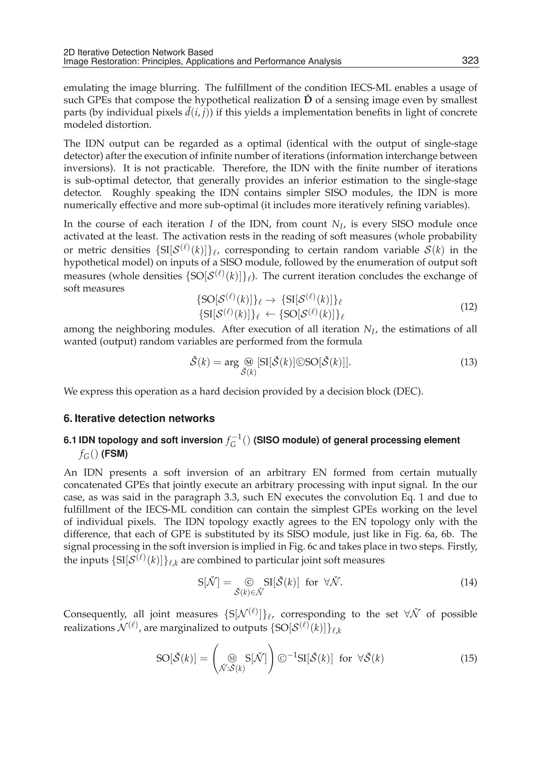 2D Iterative Detection Network Based Image Restoration: Principles, Applications and Performace Analysis 9
emulating the image blurring. The fulﬁllment of the condition IECS-ML enables a usage of
such GPEs that compose the hypothetical realization ˇD of a sensing image even by smallest
parts (by individual pixels ˇd(i, j)) if this yields a implementation beneﬁts in light of concrete
modeled distortion.
The IDN output can be regarded as a optimal (identical with the output of single-stage
detector) after the execution of inﬁnite number of iterations (information interchange between
inversions). It is not practicable. Therefore, the IDN with the ﬁnite number of iterations
is sub-optimal detector, that generally provides an inferior estimation to the single-stage
detector. Roughly speaking the IDN contains simpler SISO modules, the IDN is more
numerically effective and more sub-optimal (it includes more iteratively reﬁning variables).
In the course of each iteration I of the IDN, from count NI, is every SISO module once
activated at the least. The activation rests in the reading of soft measures (whole probability
or metric densities {SI[S( )(k)]} , corresponding to certain random variable S(k) in the
hypothetical model) on inputs of a SISO module, followed by the enumeration of output soft
measures (whole densities {SO[S( )(k)]} ). The current iteration concludes the exchange of
soft measures
{SO[S( )(k)]}
{SI[S( )(k)]}
→
←
{SI[S( )(k)]}
{SO[S( )(k)]}
(12)
among the neighboring modules. After execution of all iteration NI, the estimations of all
wanted (output) random variables are performed from the formula
ˆS(k) = arg M
ˇS(k)
[SI[ ˇS(k)] C SO[ ˇS(k)]]. (13)
We express this operation as a hard decision provided by a decision block (DEC).
6. Iterative detection networks
6.1 IDN topology and soft inversion f −1
G () (SISO module) of general processing element
fG() (FSM)
An IDN presents a soft inversion of an arbitrary EN formed from certain mutually
concatenated GPEs that jointly execute an arbitrary processing with input signal. In the our
case, as was said in the paragraph 3.3, such EN executes the convolution Eq. 1 and due to
fulﬁllment of the IECS-ML condition can contain the simplest GPEs working on the level
of individual pixels. The IDN topology exactly agrees to the EN topology only with the
difference, that each of GPE is substituted by its SISO module, just like in Fig. 6a, 6b. The
signal processing in the soft inversion is implied in Fig. 6c and takes place in two steps. Firstly,
the inputs {SI[S( )(k)]} ,k are combined to particular joint soft measures
S[ ˇN ] = C
ˇS(k)∈ ˇN
SI[ ˇS(k)] for ∀ ˇN . (14)
Consequently, all joint measures {S[N ( )]} , corresponding to the set ∀ ˇN of possible
realizations N ( ), are marginalized to outputs {SO[S( )(k)]} ,k
SO[ ˇS(k)] = M
ˇN : ˇS(k)
S[ ˇN ] C −1
SI[ ˇS(k)] for ∀ ˇS(k) (15)
323
2D Iterative Detection Network Based
Image Restoration: Principles, Applications and Performance Analysis
 