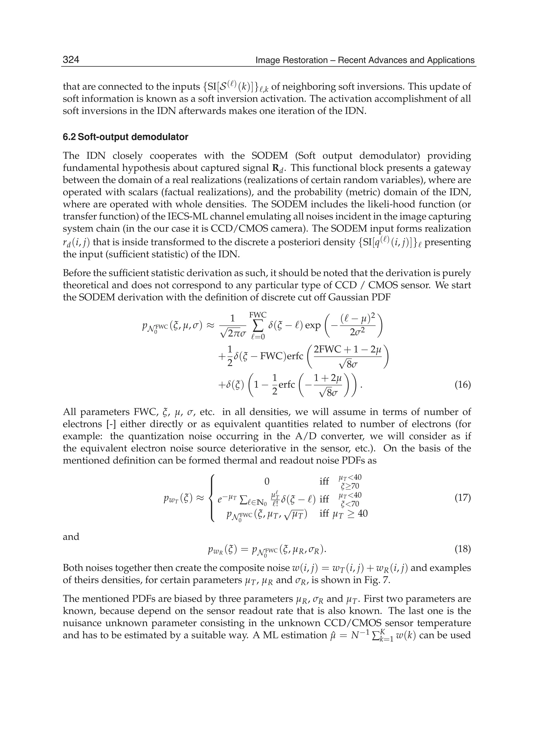 10 Will-be-set-by-IN-TECH
that are connected to the inputs {SI[S( )(k)]} ,k of neighboring soft inversions. This update of
soft information is known as a soft inversion activation. The activation accomplishment of all
soft inversions in the IDN afterwards makes one iteration of the IDN.
6.2 Soft-output demodulator
The IDN closely cooperates with the SODEM (Soft output demodulator) providing
fundamental hypothesis about captured signal Rd. This functional block presents a gateway
between the domain of a real realizations (realizations of certain random variables), where are
operated with scalars (factual realizations), and the probability (metric) domain of the IDN,
where are operated with whole densities. The SODEM includes the likeli-hood function (or
transfer function) of the IECS-ML channel emulating all noises incident in the image capturing
system chain (in the our case it is CCD/CMOS camera). The SODEM input forms realization
rd(i, j) that is inside transformed to the discrete a posteriori density {SI[q( )(i, j)]} presenting
the input (sufﬁcient statistic) of the IDN.
Before the sufﬁcient statistic derivation as such, it should be noted that the derivation is purely
theoretical and does not correspond to any particular type of CCD / CMOS sensor. We start
the SODEM derivation with the deﬁnition of discrete cut off Gaussian PDF
pN FWC
0
(ξ, μ, σ) ≈
1
√
2πσ
FWC
∑
=0
δ(ξ − ) exp −
( − μ)2
2σ2
+
1
2
δ(ξ − FWC)erfc
2FWC + 1 − 2μ
√
8σ
+δ(ξ) 1 −
1
2
erfc −
1 + 2μ
√
8σ
. (16)
All parameters FWC, ξ, μ, σ, etc. in all densities, we will assume in terms of number of
electrons [-] either directly or as equivalent quantities related to number of electrons (for
example: the quantization noise occurring in the A/D converter, we will consider as if
the equivalent electron noise source deteriorative in the sensor, etc.). On the basis of the
mentioned deﬁnition can be formed thermal and readout noise PDFs as
pwT (ξ) ≈
⎧
⎪⎪⎨
⎪⎪⎩
0 iff μT <40
ξ≥70
e−μT
∑ ∈N0
μT
! δ(ξ − ) iff μT <40
ξ<70
pN FWC
0
(ξ, μT,
√
μT) iff μT ≥ 40
(17)
and
pwR (ξ) = pN FWC
0
(ξ, μR, σR). (18)
Both noises together then create the composite noise w(i, j) = wT(i, j) + wR(i, j) and examples
of theirs densities, for certain parameters μT, μR and σR, is shown in Fig. 7.
The mentioned PDFs are biased by three parameters μR, σR and μT. First two parameters are
known, because depend on the sensor readout rate that is also known. The last one is the
nuisance unknown parameter consisting in the unknown CCD/CMOS sensor temperature
and has to be estimated by a suitable way. A ML estimation ˆμ = N−1
∑K
k=1 w(k) can be used
324 Image Restoration – Recent Advances and Applications
 