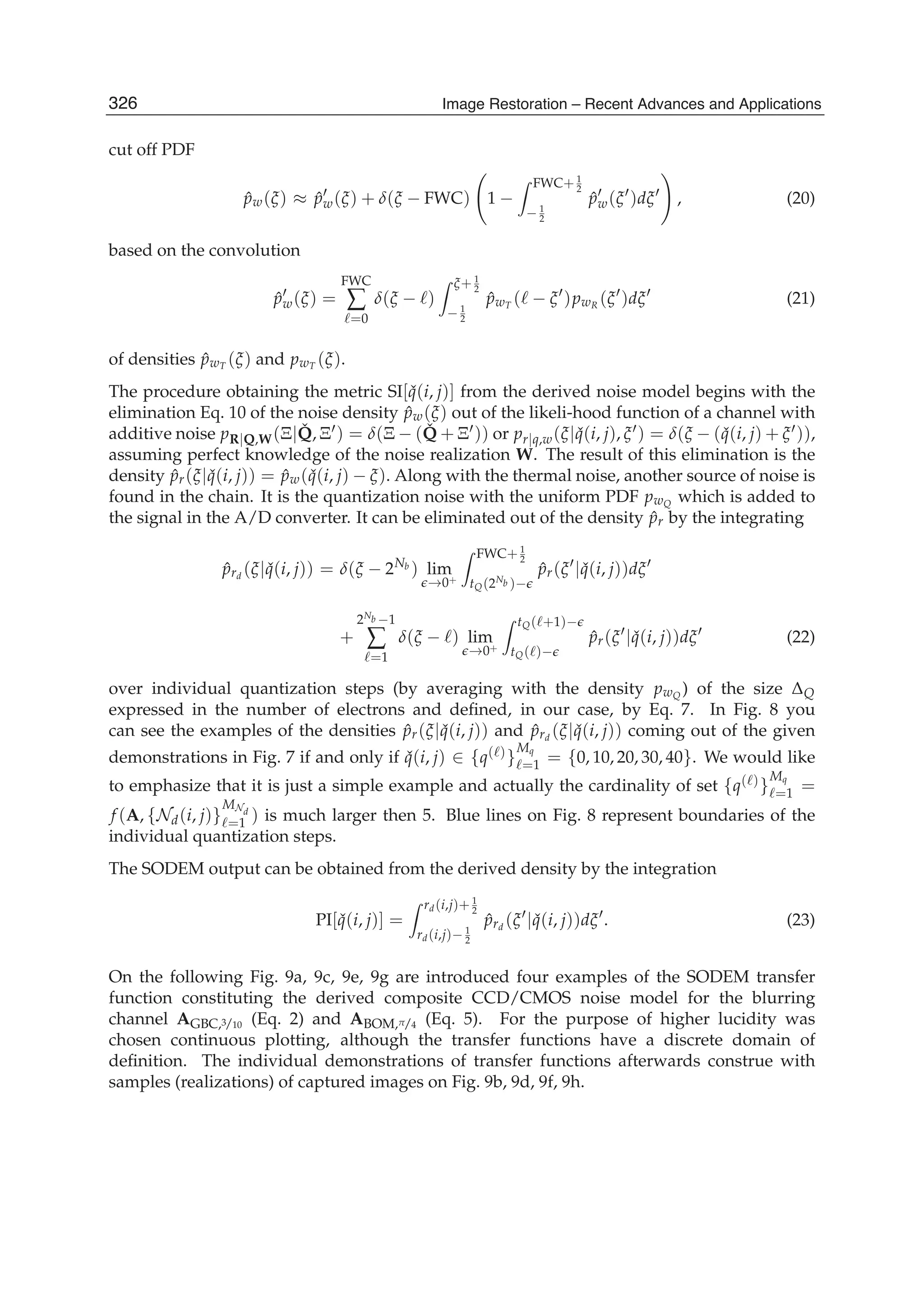 12 Will-be-set-by-IN-TECH
cut off PDF
ˆpw(ξ) ≈ ˆpw(ξ) + δ(ξ − FWC) 1 −
FWC+ 1
2
− 1
2
ˆpw(ξ )dξ , (20)
based on the convolution
ˆpw(ξ) =
FWC
∑
=0
δ(ξ − )
ξ+ 1
2
− 1
2
ˆpwT ( − ξ )pwR (ξ )dξ (21)
of densities ˆpwT (ξ) and pwT (ξ).
The procedure obtaining the metric SI[ ˇq(i, j)] from the derived noise model begins with the
elimination Eq. 10 of the noise density ˆpw(ξ) out of the likeli-hood function of a channel with
additive noise pR|Q,W(Ξ| ˇQ, Ξ ) = δ(Ξ − ( ˇQ + Ξ )) or pr|q,w(ξ| ˇq(i, j), ξ ) = δ(ξ − ( ˇq(i, j) + ξ )),
assuming perfect knowledge of the noise realization W. The result of this elimination is the
density ˆpr(ξ| ˇq(i, j)) = ˆpw( ˇq(i, j) − ξ). Along with the thermal noise, another source of noise is
found in the chain. It is the quantization noise with the uniform PDF pwQ which is added to
the signal in the A/D converter. It can be eliminated out of the density ˆpr by the integrating
ˆprd
(ξ| ˇq(i, j)) = δ(ξ − 2Nb ) lim
→0+
FWC+ 1
2
tQ(2Nb )−
ˆpr(ξ | ˇq(i, j))dξ
+
2Nb −1
∑
=1
δ(ξ − ) lim
→0+
tQ( +1)−
tQ( )−
ˆpr(ξ | ˇq(i, j))dξ (22)
over individual quantization steps (by averaging with the density pwQ ) of the size ΔQ
expressed in the number of electrons and deﬁned, in our case, by Eq. 7. In Fig. 8 you
can see the examples of the densities ˆpr(ξ| ˇq(i, j)) and ˆprd
(ξ| ˇq(i, j)) coming out of the given
demonstrations in Fig. 7 if and only if ˇq(i, j) ∈ {q( )}
Mq
=1 = {0, 10, 20, 30, 40}. We would like
to emphasize that it is just a simple example and actually the cardinality of set {q( )}
Mq
=1 =
f (A, {Nd(i, j)}
MNd
=1 ) is much larger then 5. Blue lines on Fig. 8 represent boundaries of the
individual quantization steps.
The SODEM output can be obtained from the derived density by the integration
PI[ ˇq(i, j)] =
rd(i,j)+ 1
2
rd(i,j)− 1
2
ˆprd
(ξ | ˇq(i, j))dξ . (23)
On the following Fig. 9a, 9c, 9e, 9g are introduced four examples of the SODEM transfer
function constituting the derived composite CCD/CMOS noise model for the blurring
channel AGBC,3/10 (Eq. 2) and ABOM,π/4 (Eq. 5). For the purpose of higher lucidity was
chosen continuous plotting, although the transfer functions have a discrete domain of
deﬁnition. The individual demonstrations of transfer functions afterwards construe with
samples (realizations) of captured images on Fig. 9b, 9d, 9f, 9h.
326 Image Restoration – Recent Advances and Applications
 