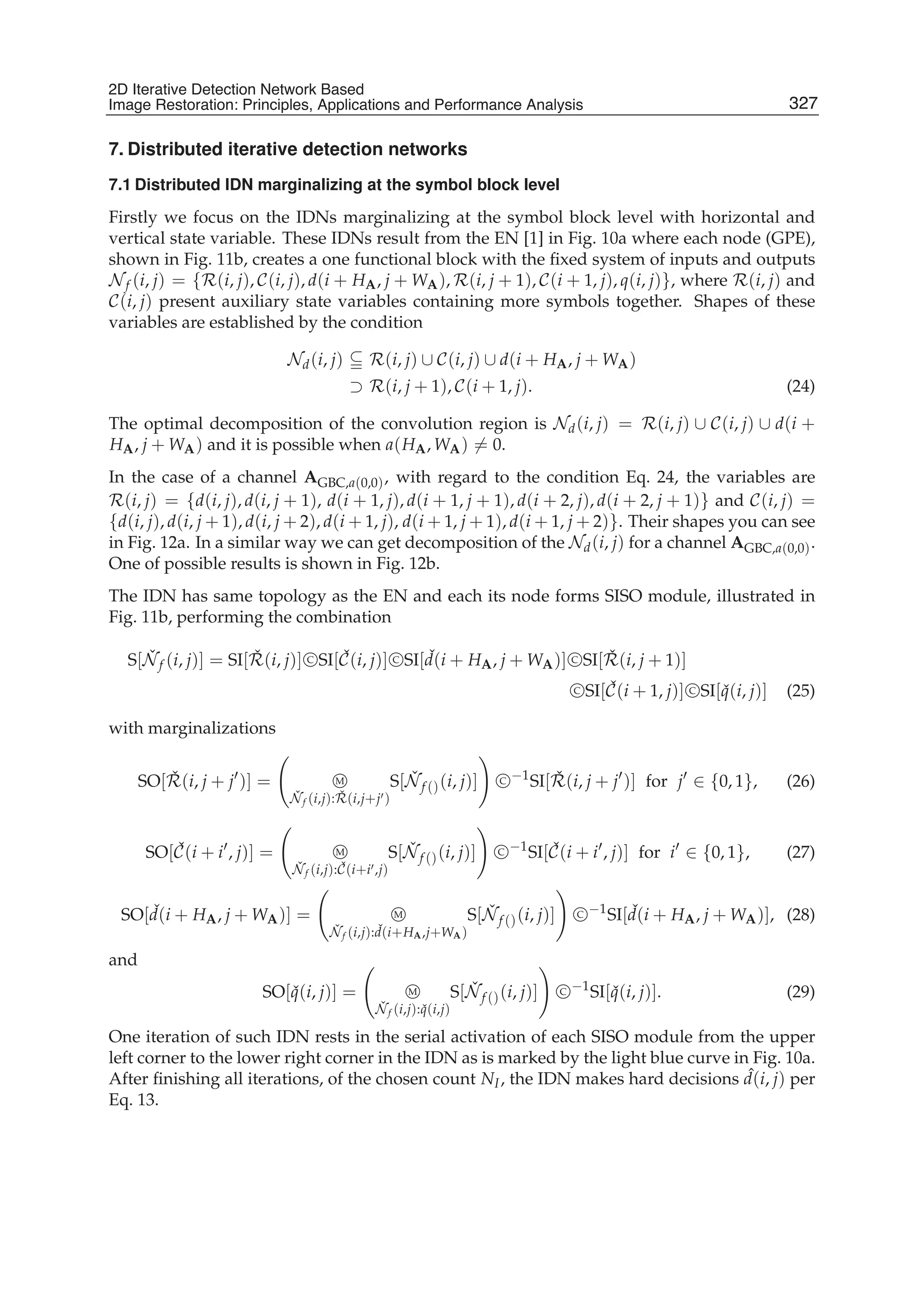 2D Iterative Detection Network Based Image Restoration: Principles, Applications and Performace Analysis 13
7. Distributed iterative detection networks
7.1 Distributed IDN marginalizing at the symbol block level
Firstly we focus on the IDNs marginalizing at the symbol block level with horizontal and
vertical state variable. These IDNs result from the EN [1] in Fig. 10a where each node (GPE),
shown in Fig. 11b, creates a one functional block with the ﬁxed system of inputs and outputs
Nf (i, j) = {R(i, j), C(i, j), d(i + HA, j + WA), R(i, j + 1), C(i + 1, j), q(i, j)}, where R(i, j) and
C(i, j) present auxiliary state variables containing more symbols together. Shapes of these
variables are established by the condition
Nd(i, j) R(i, j) ∪ C(i, j) ∪ d(i + HA, j + WA)
⊃ R(i, j + 1), C(i + 1, j). (24)
The optimal decomposition of the convolution region is Nd(i, j) = R(i, j) ∪ C(i, j) ∪ d(i +
HA, j + WA) and it is possible when a(HA, WA) = 0.
In the case of a channel AGBC,a(0,0), with regard to the condition Eq. 24, the variables are
R(i, j) = {d(i, j), d(i, j + 1), d(i + 1, j), d(i + 1, j + 1), d(i + 2, j), d(i + 2, j + 1)} and C(i, j) =
{d(i, j), d(i, j + 1), d(i, j + 2), d(i + 1, j), d(i + 1, j + 1), d(i + 1, j + 2)}. Their shapes you can see
in Fig. 12a. In a similar way we can get decomposition of the Nd(i, j) for a channel AGBC,a(0,0).
One of possible results is shown in Fig. 12b.
The IDN has same topology as the EN and each its node forms SISO module, illustrated in
Fig. 11b, performing the combination
S[ ˇNf (i, j)] = SI[ ˇR(i, j)] C SI[ ˇC(i, j)] C SI[ ˇd(i + HA, j + WA)] C SI[ ˇR(i, j + 1)]
C SI[ ˇC(i + 1, j)] C SI[ ˇq(i, j)] (25)
with marginalizations
SO[ ˇR(i, j + j )] = M
ˇNf (i,j): ˇR(i,j+j )
S[ ˇNf ()(i, j)] C −1
SI[ ˇR(i, j + j )] for j ∈ {0, 1}, (26)
SO[ ˇC(i + i , j)] = M
ˇNf (i,j): ˇC(i+i ,j)
S[ ˇNf ()(i, j)] C −1
SI[ ˇC(i + i , j)] for i ∈ {0, 1}, (27)
SO[ ˇd(i + HA, j + WA)] = M
ˇNf (i,j): ˇd(i+HA,j+WA)
S[ ˇNf ()(i, j)] C −1
SI[ ˇd(i + HA, j + WA)], (28)
and
SO[ ˇq(i, j)] = M
ˇNf (i,j): ˇq(i,j)
S[ ˇNf ()(i, j)] C −1
SI[ ˇq(i, j)]. (29)
One iteration of such IDN rests in the serial activation of each SISO module from the upper
left corner to the lower right corner in the IDN as is marked by the light blue curve in Fig. 10a.
After ﬁnishing all iterations, of the chosen count NI, the IDN makes hard decisions ˆd(i, j) per
Eq. 13.
327
2D Iterative Detection Network Based
Image Restoration: Principles, Applications and Performance Analysis
 