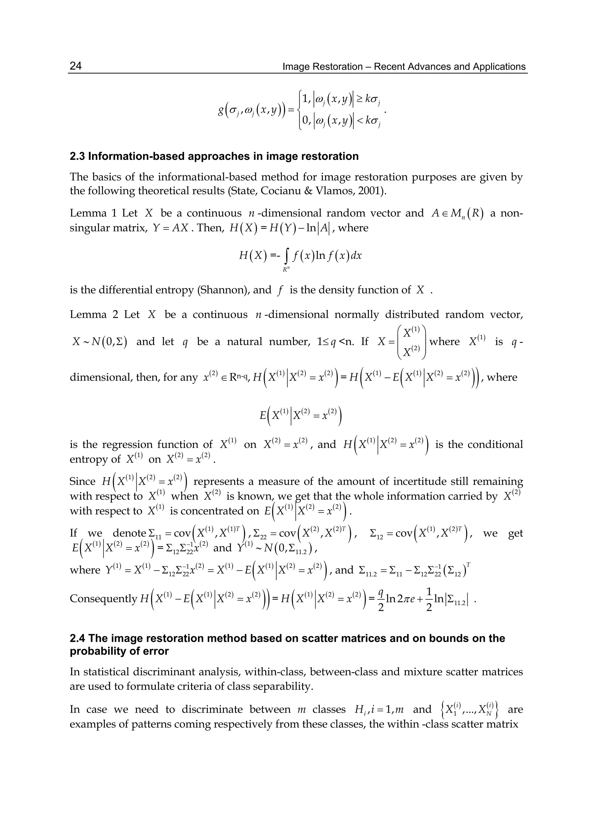 Image Restoration – Recent Advances and Applications24
  
 
 
1, ,
, ,
0, ,
j j
j j
j j
x y k
g x y
x y k
 
 
 
 
 

.
2.3 Information-based approaches in image restoration
The basics of the informational-based method for image restoration purposes are given by
the following theoretical results (State, Cocianu & Vlamos, 2001).
Lemma 1 Let X be a continuous n -dimensional random vector and  nA M R a non-
singular matrix, Y AX . Then,  H X =   lnH Y A , where
 H X =-    ln
n
R
f x f x dx
is the differential entropy (Shannon), and f is the density function of X .
Lemma 2 Let X be a continuous n -dimensional normally distributed random vector,
X   0,N  and let q be a natural number, 1 q <n. If
 
 
1
2
X
X
X
 
 
 
 
where  1
X is q -
dimensional, then, for any  2
x Rn-q,      
 1 2 2
H X X x =        
  1 1 2 2
H X E X X x  , where
     
 1 2 2
E X X x
is the regression function of  1
X on    2 2
X x , and      
 1 2 2
H X X x is the conditional
entropy of  1
X on    2 2
X x .
Since      
 1 2 2
H X X x represents a measure of the amount of incertitude still remaining
with respect to  1
X when  2
X is known, we get that the whole information carried by  2
X
with respect to  1
X is concentrated on      
 1 2 2
E X X x .
If we denote    
 1 1
11 cov ,
T
X X  ,    
 2 2
22 cov ,
T
X X  ,    
 1 2
12 cov ,
T
X X  , we get
     
 1 2 2
E X X x =  21
12 22x
  and  1
Y   11.20,N  ,
where              
 1 1 2 1 1 2 21
12 22Y X x X E X X x
       , and  1
11.2 11 12 22 12
T
      
Consequently        
  1 1 2 2
H X E X X x  =      
 1 2 2
H X X x = 11.2
1
ln 2 ln
2 2
q
e   .
2.4 The image restoration method based on scatter matrices and on bounds on the
probability of error
In statistical discriminant analysis, within-class, between-class and mixture scatter matrices
are used to formulate criteria of class separability.
In case we need to discriminate between m classes , 1,iH i m and    
 1 ,...,
i i
NX X are
examples of patterns coming respectively from these classes, the within -class scatter matrix
 