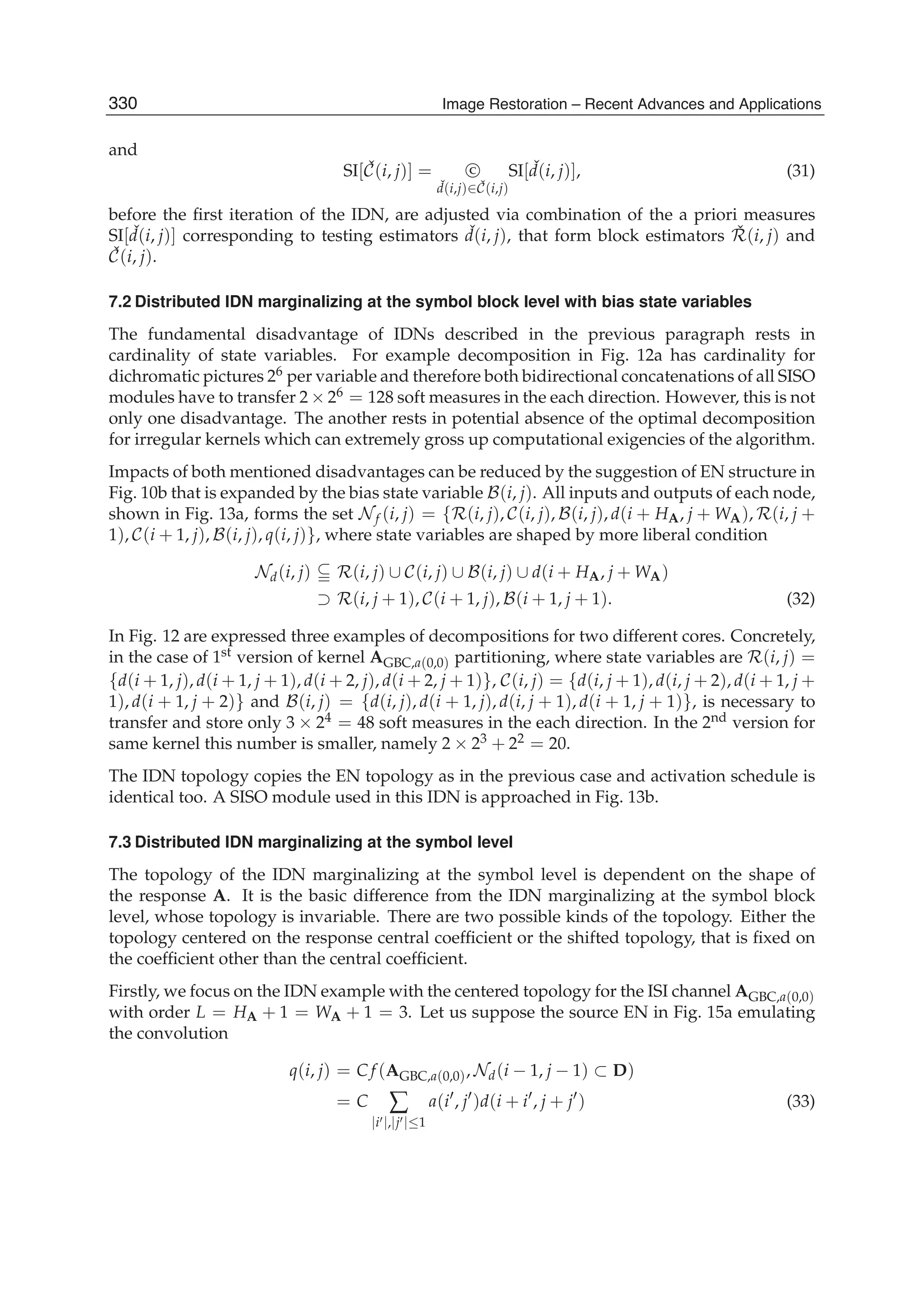 16 Will-be-set-by-IN-TECH
and
SI[ ˇC(i, j)] = C
ˇd(i,j)∈ ˇC(i,j)
SI[ ˇd(i, j)], (31)
before the ﬁrst iteration of the IDN, are adjusted via combination of the a priori measures
SI[ ˇd(i, j)] corresponding to testing estimators ˇd(i, j), that form block estimators ˇR(i, j) and
ˇC(i, j).
7.2 Distributed IDN marginalizing at the symbol block level with bias state variables
The fundamental disadvantage of IDNs described in the previous paragraph rests in
cardinality of state variables. For example decomposition in Fig. 12a has cardinality for
dichromatic pictures 26 per variable and therefore both bidirectional concatenations of all SISO
modules have to transfer 2 × 26 = 128 soft measures in the each direction. However, this is not
only one disadvantage. The another rests in potential absence of the optimal decomposition
for irregular kernels which can extremely gross up computational exigencies of the algorithm.
Impacts of both mentioned disadvantages can be reduced by the suggestion of EN structure in
Fig. 10b that is expanded by the bias state variable B(i, j). All inputs and outputs of each node,
shown in Fig. 13a, forms the set Nf (i, j) = {R(i, j), C(i, j), B(i, j), d(i + HA, j + WA), R(i, j +
1), C(i + 1, j), B(i, j), q(i, j)}, where state variables are shaped by more liberal condition
Nd(i, j) R(i, j) ∪ C(i, j) ∪ B(i, j) ∪ d(i + HA, j + WA)
⊃ R(i, j + 1), C(i + 1, j), B(i + 1, j + 1). (32)
In Fig. 12 are expressed three examples of decompositions for two different cores. Concretely,
in the case of 1st version of kernel AGBC,a(0,0) partitioning, where state variables are R(i, j) =
{d(i + 1, j), d(i + 1, j + 1), d(i + 2, j), d(i + 2, j + 1)}, C(i, j) = {d(i, j + 1), d(i, j + 2), d(i + 1, j +
1), d(i + 1, j + 2)} and B(i, j) = {d(i, j), d(i + 1, j), d(i, j + 1), d(i + 1, j + 1)}, is necessary to
transfer and store only 3 × 24 = 48 soft measures in the each direction. In the 2nd version for
same kernel this number is smaller, namely 2 × 23 + 22 = 20.
The IDN topology copies the EN topology as in the previous case and activation schedule is
identical too. A SISO module used in this IDN is approached in Fig. 13b.
7.3 Distributed IDN marginalizing at the symbol level
The topology of the IDN marginalizing at the symbol level is dependent on the shape of
the response A. It is the basic difference from the IDN marginalizing at the symbol block
level, whose topology is invariable. There are two possible kinds of the topology. Either the
topology centered on the response central coefﬁcient or the shifted topology, that is ﬁxed on
the coefﬁcient other than the central coefﬁcient.
Firstly, we focus on the IDN example with the centered topology for the ISI channel AGBC,a(0,0)
with order L = HA + 1 = WA + 1 = 3. Let us suppose the source EN in Fig. 15a emulating
the convolution
q(i, j) = C f (AGBC,a(0,0), Nd(i − 1, j − 1) ⊂ D)
= C ∑
|i |,|j |≤1
a(i , j )d(i + i , j + j ) (33)
330 Image Restoration – Recent Advances and Applications
 