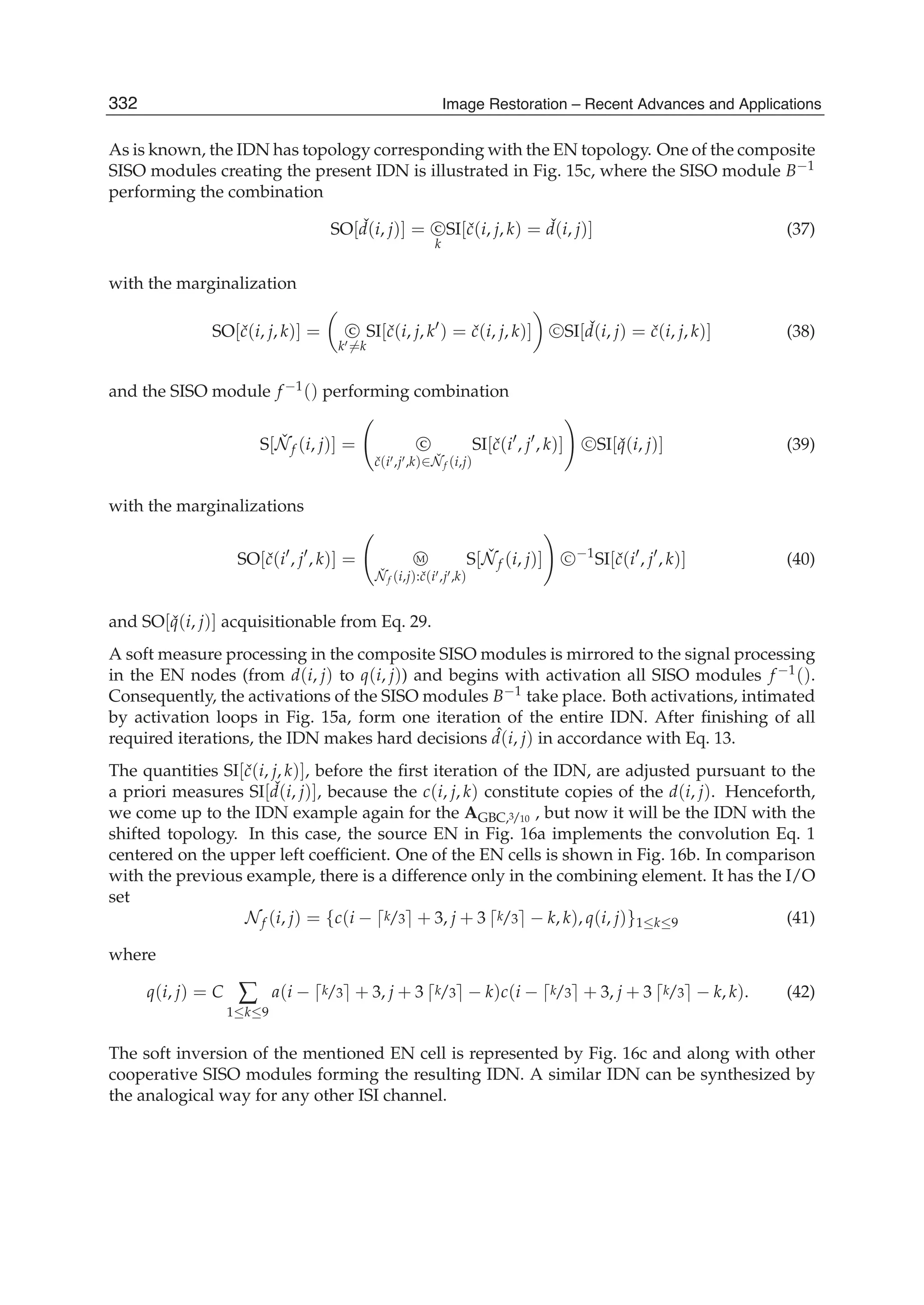 18 Will-be-set-by-IN-TECH
As is known, the IDN has topology corresponding with the EN topology. One of the composite
SISO modules creating the present IDN is illustrated in Fig. 15c, where the SISO module B−1
performing the combination
SO[ ˇd(i, j)] = C
k
SI[ˇc(i, j, k) = ˇd(i, j)] (37)
with the marginalization
SO[ˇc(i, j, k)] = C
k =k
SI[ˇc(i, j, k ) = ˇc(i, j, k)] C SI[ ˇd(i, j) = ˇc(i, j, k)] (38)
and the SISO module f −1() performing combination
S[ ˇNf (i, j)] = C
ˇc(i ,j ,k)∈ ˇNf (i,j)
SI[ˇc(i , j , k)] C SI[ ˇq(i, j)] (39)
with the marginalizations
SO[ˇc(i , j , k)] = M
ˇNf (i,j):ˇc(i ,j ,k)
S[ ˇNf (i, j)] C −1
SI[ˇc(i , j , k)] (40)
and SO[ ˇq(i, j)] acquisitionable from Eq. 29.
A soft measure processing in the composite SISO modules is mirrored to the signal processing
in the EN nodes (from d(i, j) to q(i, j)) and begins with activation all SISO modules f −1().
Consequently, the activations of the SISO modules B−1 take place. Both activations, intimated
by activation loops in Fig. 15a, form one iteration of the entire IDN. After ﬁnishing of all
required iterations, the IDN makes hard decisions ˆd(i, j) in accordance with Eq. 13.
The quantities SI[ˇc(i, j, k)], before the ﬁrst iteration of the IDN, are adjusted pursuant to the
a priori measures SI[ ˇd(i, j)], because the c(i, j, k) constitute copies of the d(i, j). Henceforth,
we come up to the IDN example again for the AGBC,3/10 , but now it will be the IDN with the
shifted topology. In this case, the source EN in Fig. 16a implements the convolution Eq. 1
centered on the upper left coefﬁcient. One of the EN cells is shown in Fig. 16b. In comparison
with the previous example, there is a difference only in the combining element. It has the I/O
set
Nf (i, j) = {c(i − k/3 + 3, j + 3 k/3 − k, k), q(i, j)}1≤k≤9 (41)
where
q(i, j) = C ∑
1≤k≤9
a(i − k/3 + 3, j + 3 k/3 − k)c(i − k/3 + 3, j + 3 k/3 − k, k). (42)
The soft inversion of the mentioned EN cell is represented by Fig. 16c and along with other
cooperative SISO modules forming the resulting IDN. A similar IDN can be synthesized by
the analogical way for any other ISI channel.
332 Image Restoration – Recent Advances and Applications
 