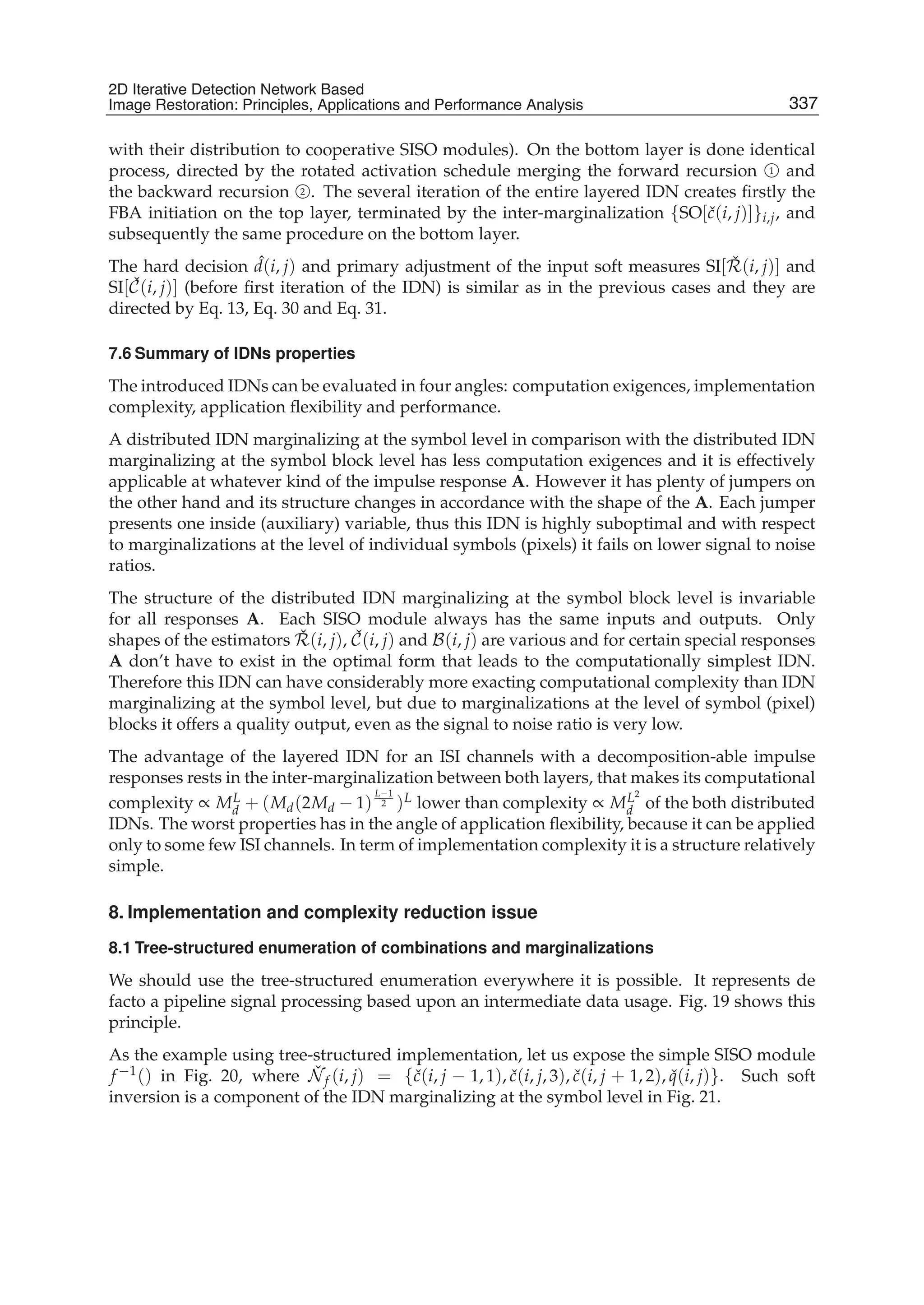 2D Iterative Detection Network Based Image Restoration: Principles, Applications and Performace Analysis 23
with their distribution to cooperative SISO modules). On the bottom layer is done identical
process, directed by the rotated activation schedule merging the forward recursion 1 and
the backward recursion 2 . The several iteration of the entire layered IDN creates ﬁrstly the
FBA initiation on the top layer, terminated by the inter-marginalization {SO[ˇc(i, j)]}i,j, and
subsequently the same procedure on the bottom layer.
The hard decision ˆd(i, j) and primary adjustment of the input soft measures SI[ ˇR(i, j)] and
SI[ ˇC(i, j)] (before ﬁrst iteration of the IDN) is similar as in the previous cases and they are
directed by Eq. 13, Eq. 30 and Eq. 31.
7.6 Summary of IDNs properties
The introduced IDNs can be evaluated in four angles: computation exigences, implementation
complexity, application ﬂexibility and performance.
A distributed IDN marginalizing at the symbol level in comparison with the distributed IDN
marginalizing at the symbol block level has less computation exigences and it is effectively
applicable at whatever kind of the impulse response A. However it has plenty of jumpers on
the other hand and its structure changes in accordance with the shape of the A. Each jumper
presents one inside (auxiliary) variable, thus this IDN is highly suboptimal and with respect
to marginalizations at the level of individual symbols (pixels) it fails on lower signal to noise
ratios.
The structure of the distributed IDN marginalizing at the symbol block level is invariable
for all responses A. Each SISO module always has the same inputs and outputs. Only
shapes of the estimators ˇR(i, j), ˇC(i, j) and B(i, j) are various and for certain special responses
A don’t have to exist in the optimal form that leads to the computationally simplest IDN.
Therefore this IDN can have considerably more exacting computational complexity than IDN
marginalizing at the symbol level, but due to marginalizations at the level of symbol (pixel)
blocks it offers a quality output, even as the signal to noise ratio is very low.
The advantage of the layered IDN for an ISI channels with a decomposition-able impulse
responses rests in the inter-marginalization between both layers, that makes its computational
complexity ∝ ML
d + (Md(2Md − 1)
L−1
2 )L lower than complexity ∝ ML2
d of the both distributed
IDNs. The worst properties has in the angle of application ﬂexibility, because it can be applied
only to some few ISI channels. In term of implementation complexity it is a structure relatively
simple.
8. Implementation and complexity reduction issue
8.1 Tree-structured enumeration of combinations and marginalizations
We should use the tree-structured enumeration everywhere it is possible. It represents de
facto a pipeline signal processing based upon an intermediate data usage. Fig. 19 shows this
principle.
As the example using tree-structured implementation, let us expose the simple SISO module
f −1() in Fig. 20, where ˇNf (i, j) = {ˇc(i, j − 1, 1), ˇc(i, j, 3), ˇc(i, j + 1, 2), ˇq(i, j)}. Such soft
inversion is a component of the IDN marginalizing at the symbol level in Fig. 21.
337
2D Iterative Detection Network Based
Image Restoration: Principles, Applications and Performance Analysis
 