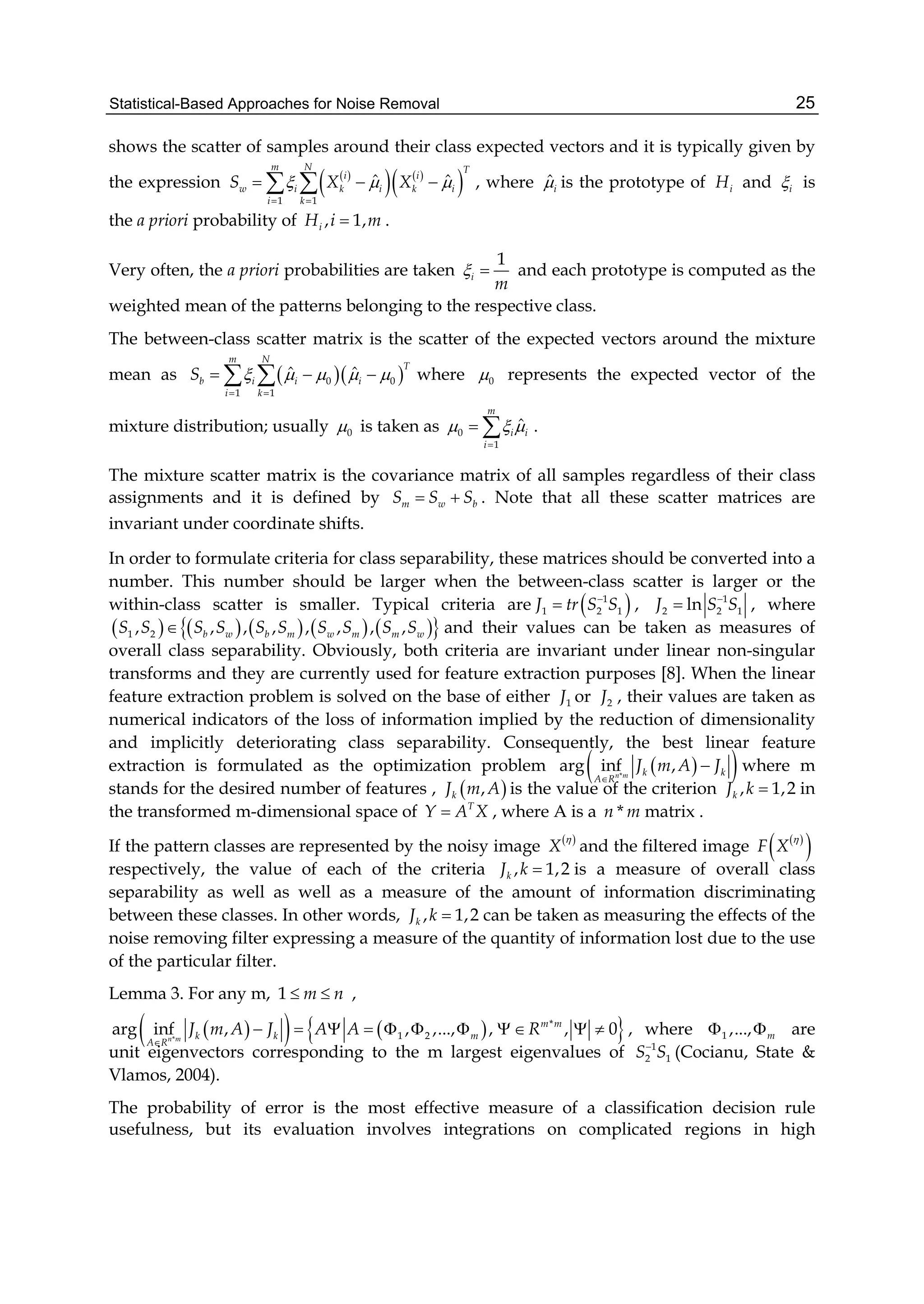 Statistical-Based Approaches for Noise Removal 25
shows the scatter of samples around their class expected vectors and it is typically given by
the expression  
   
 1 1
ˆ ˆ
m N T
i i
w i k i k i
i k
S X X  
 
    , where ˆi is the prototype of iH and i is
the a priori probability of , 1,iH i m .
Very often, the a priori probabilities are taken
1
i
m
  and each prototype is computed as the
weighted mean of the patterns belonging to the respective class.
The between-class scatter matrix is the scatter of the expected vectors around the mixture
mean as   0 0
1 1
ˆ ˆ
m N
T
b i i i
i k
S     
 
    where 0 represents the expected vector of the
mixture distribution; usually 0 is taken as 0
1
ˆ
m
i i
i
  

  .
The mixture scatter matrix is the covariance matrix of all samples regardless of their class
assignments and it is defined by m w bS S S  . Note that all these scatter matrices are
invariant under coordinate shifts.
In order to formulate criteria for class separability, these matrices should be converted into a
number. This number should be larger when the between-class scatter is larger or the
within-class scatter is smaller. Typical criteria are  1
1 2 1J tr S S
 , 1
2 2 1lnJ S S
 , where
          1 2, , , , , , , ,b w b m w m m wS S S S S S S S S S and their values can be taken as measures of
overall class separability. Obviously, both criteria are invariant under linear non-singular
transforms and they are currently used for feature extraction purposes [8]. When the linear
feature extraction problem is solved on the base of either 1J or 2J , their values are taken as
numerical indicators of the loss of information implied by the reduction of dimensionality
and implicitly deteriorating class separability. Consequently, the best linear feature
extraction is formulated as the optimization problem   *
arg inf ,n m k k
A R
J m A J

 where m
stands for the desired number of features ,  ,kJ m A is the value of the criterion , 1,2kJ k  in
the transformed m-dimensional space of T
Y A X , where A is a *n m matrix .
If the pattern classes are represented by the noisy image  
X

and the filtered image  
 F X

respectively, the value of each of the criteria , 1,2kJ k  is a measure of overall class
separability as well as well as a measure of the amount of information discriminating
between these classes. In other words, , 1,2kJ k  can be taken as measuring the effects of the
noise removing filter expressing a measure of the quantity of information lost due to the use
of the particular filter.
Lemma 3. For any m, 1 m n  ,
     *
*
1 2arg inf , , ,..., , , 0n m
m m
k k m
A R
J m A J A A R

           , where 1 ,..., m  are
unit eigenvectors corresponding to the m largest eigenvalues of 1
2 1S S
(Cocianu, State &
Vlamos, 2004).
The probability of error is the most effective measure of a classification decision rule
usefulness, but its evaluation involves integrations on complicated regions in high
 