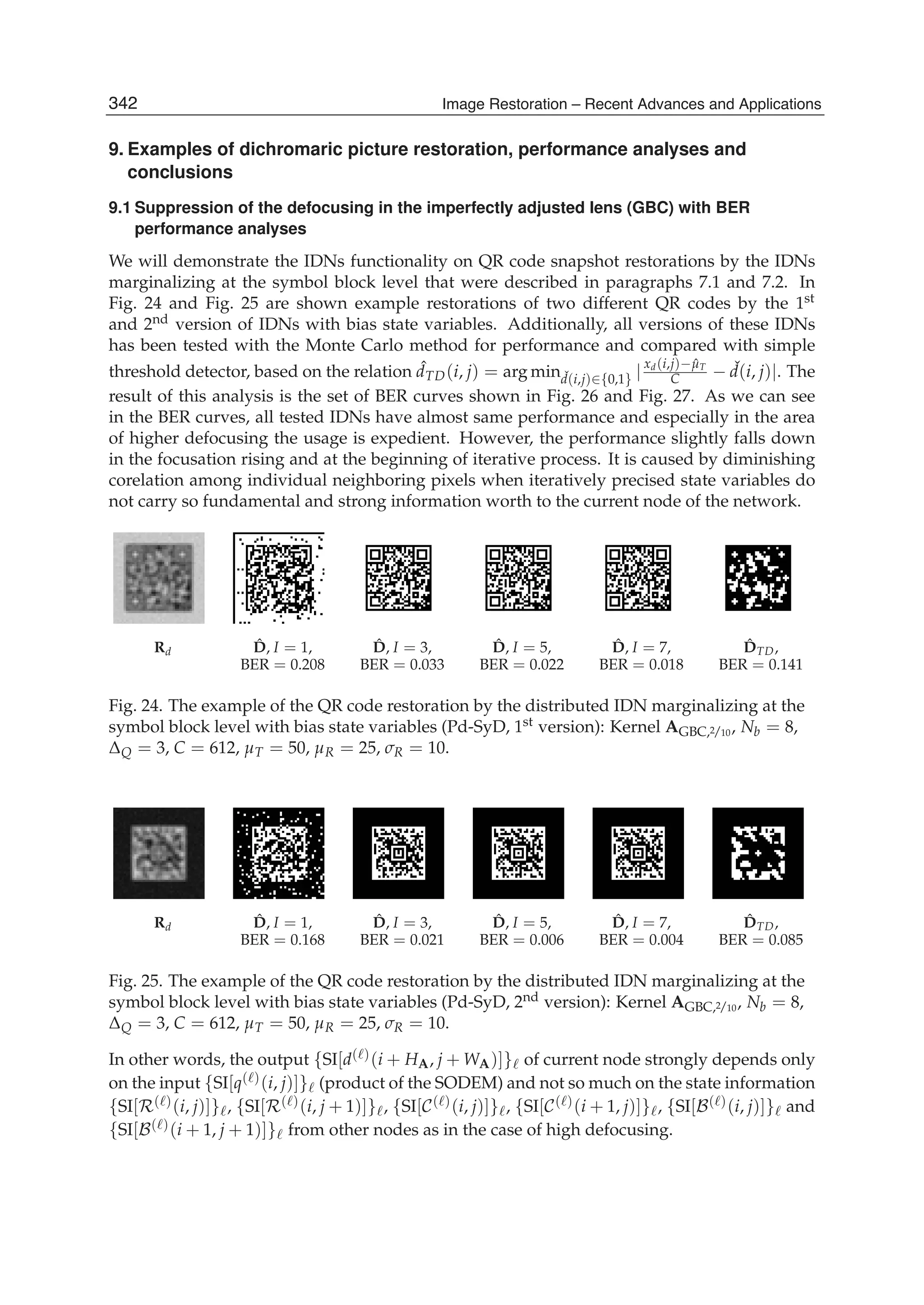 28 Will-be-set-by-IN-TECH
9. Examples of dichromaric picture restoration, performance analyses and
conclusions
9.1 Suppression of the defocusing in the imperfectly adjusted lens (GBC) with BER
performance analyses
We will demonstrate the IDNs functionality on QR code snapshot restorations by the IDNs
marginalizing at the symbol block level that were described in paragraphs 7.1 and 7.2. In
Fig. 24 and Fig. 25 are shown example restorations of two different QR codes by the 1st
and 2nd version of IDNs with bias state variables. Additionally, all versions of these IDNs
has been tested with the Monte Carlo method for performance and compared with simple
threshold detector, based on the relation ˆdTD(i, j) = arg min ˇd(i,j)∈{0,1} |
xd(i,j)− ˆμT
C − ˇd(i, j)|. The
result of this analysis is the set of BER curves shown in Fig. 26 and Fig. 27. As we can see
in the BER curves, all tested IDNs have almost same performance and especially in the area
of higher defocusing the usage is expedient. However, the performance slightly falls down
in the focusation rising and at the beginning of iterative process. It is caused by diminishing
corelation among individual neighboring pixels when iteratively precised state variables do
not carry so fundamental and strong information worth to the current node of the network.
Rd
ˆD, I = 1,
BER = 0.208
ˆD, I = 3,
BER = 0.033
ˆD, I = 5,
BER = 0.022
ˆD, I = 7,
BER = 0.018
ˆDTD,
BER = 0.141
Fig. 24. The example of the QR code restoration by the distributed IDN marginalizing at the
symbol block level with bias state variables (Pd-SyD, 1st version): Kernel AGBC,2/10, Nb = 8,
ΔQ = 3, C = 612, μT = 50, μR = 25, σR = 10.
Rd
ˆD, I = 1,
BER = 0.168
ˆD, I = 3,
BER = 0.021
ˆD, I = 5,
BER = 0.006
ˆD, I = 7,
BER = 0.004
ˆDTD,
BER = 0.085
Fig. 25. The example of the QR code restoration by the distributed IDN marginalizing at the
symbol block level with bias state variables (Pd-SyD, 2nd version): Kernel AGBC,2/10, Nb = 8,
ΔQ = 3, C = 612, μT = 50, μR = 25, σR = 10.
In other words, the output {SI[d( )(i + HA, j + WA)]} of current node strongly depends only
on the input {SI[q( )(i, j)]} (product of the SODEM) and not so much on the state information
{SI[R( )(i, j)]} , {SI[R( )(i, j + 1)]} , {SI[C( )(i, j)]} , {SI[C( )(i + 1, j)]} , {SI[B( )(i, j)]} and
{SI[B( )(i + 1, j + 1)]} from other nodes as in the case of high defocusing.
342 Image Restoration – Recent Advances and Applications
 