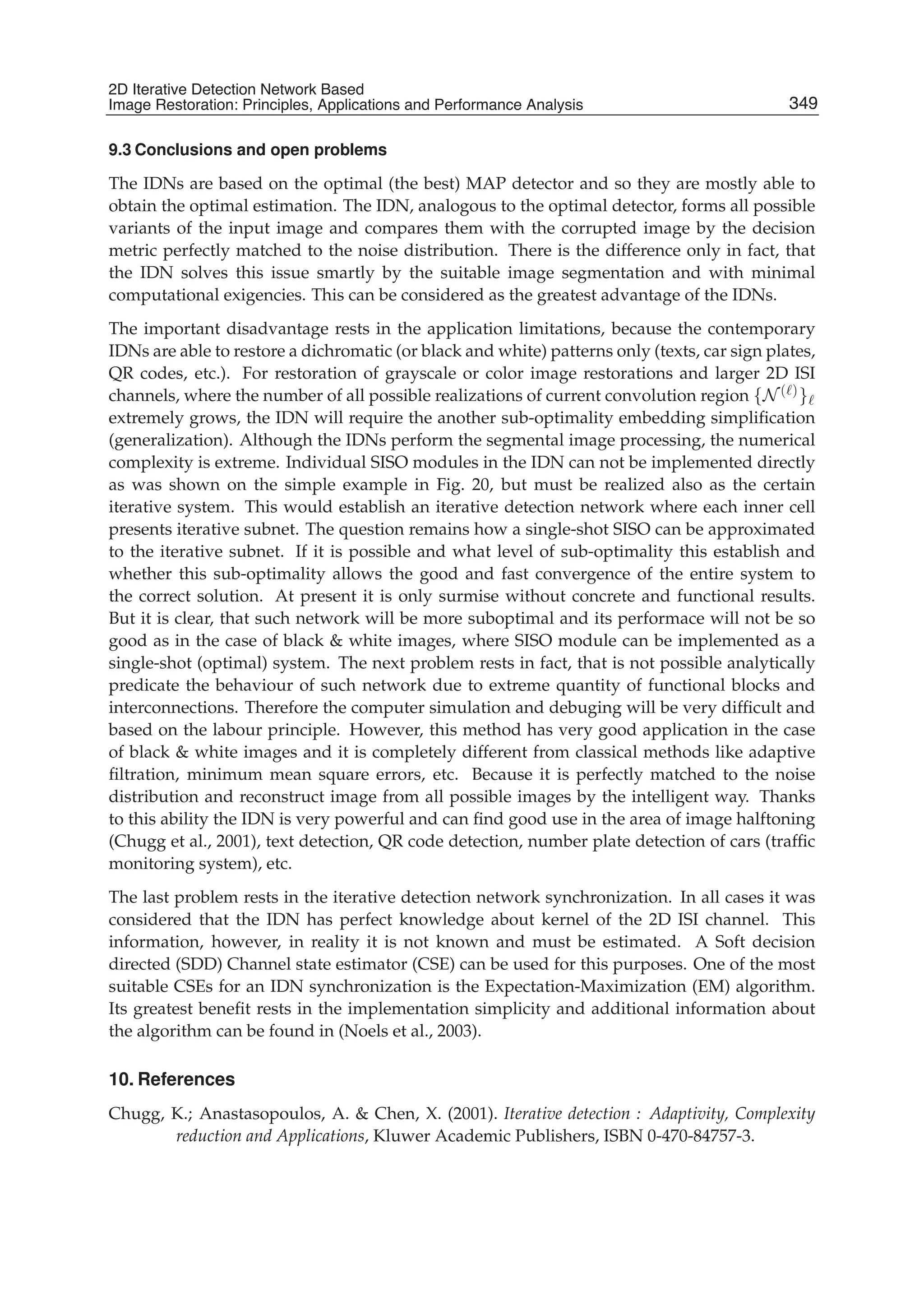 2D Iterative Detection Network Based Image Restoration: Principles, Applications and Performace Analysis 35
9.3 Conclusions and open problems
The IDNs are based on the optimal (the best) MAP detector and so they are mostly able to
obtain the optimal estimation. The IDN, analogous to the optimal detector, forms all possible
variants of the input image and compares them with the corrupted image by the decision
metric perfectly matched to the noise distribution. There is the difference only in fact, that
the IDN solves this issue smartly by the suitable image segmentation and with minimal
computational exigencies. This can be considered as the greatest advantage of the IDNs.
The important disadvantage rests in the application limitations, because the contemporary
IDNs are able to restore a dichromatic (or black and white) patterns only (texts, car sign plates,
QR codes, etc.). For restoration of grayscale or color image restorations and larger 2D ISI
channels, where the number of all possible realizations of current convolution region {N ( )}
extremely grows, the IDN will require the another sub-optimality embedding simpliﬁcation
(generalization). Although the IDNs perform the segmental image processing, the numerical
complexity is extreme. Individual SISO modules in the IDN can not be implemented directly
as was shown on the simple example in Fig. 20, but must be realized also as the certain
iterative system. This would establish an iterative detection network where each inner cell
presents iterative subnet. The question remains how a single-shot SISO can be approximated
to the iterative subnet. If it is possible and what level of sub-optimality this establish and
whether this sub-optimality allows the good and fast convergence of the entire system to
the correct solution. At present it is only surmise without concrete and functional results.
But it is clear, that such network will be more suboptimal and its performace will not be so
good as in the case of black & white images, where SISO module can be implemented as a
single-shot (optimal) system. The next problem rests in fact, that is not possible analytically
predicate the behaviour of such network due to extreme quantity of functional blocks and
interconnections. Therefore the computer simulation and debuging will be very difﬁcult and
based on the labour principle. However, this method has very good application in the case
of black & white images and it is completely different from classical methods like adaptive
ﬁltration, minimum mean square errors, etc. Because it is perfectly matched to the noise
distribution and reconstruct image from all possible images by the intelligent way. Thanks
to this ability the IDN is very powerful and can ﬁnd good use in the area of image halftoning
(Chugg et al., 2001), text detection, QR code detection, number plate detection of cars (trafﬁc
monitoring system), etc.
The last problem rests in the iterative detection network synchronization. In all cases it was
considered that the IDN has perfect knowledge about kernel of the 2D ISI channel. This
information, however, in reality it is not known and must be estimated. A Soft decision
directed (SDD) Channel state estimator (CSE) can be used for this purposes. One of the most
suitable CSEs for an IDN synchronization is the Expectation-Maximization (EM) algorithm.
Its greatest beneﬁt rests in the implementation simplicity and additional information about
the algorithm can be found in (Noels et al., 2003).
10. References
Chugg, K.; Anastasopoulos, A. & Chen, X. (2001). Iterative detection : Adaptivity, Complexity
reduction and Applications, Kluwer Academic Publishers, ISBN 0-470-84757-3.
349
2D Iterative Detection Network Based
Image Restoration: Principles, Applications and Performance Analysis
 