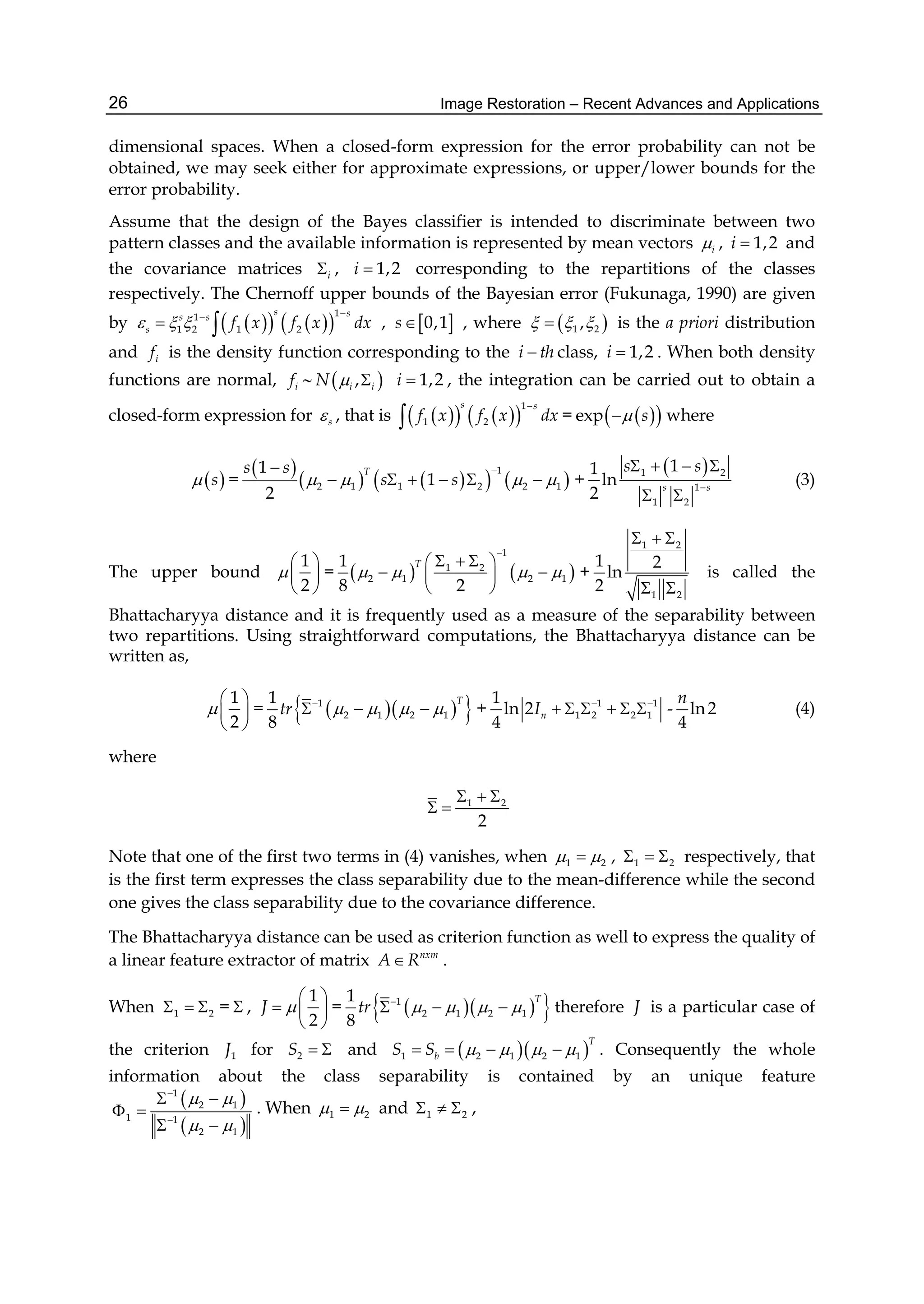 Image Restoration – Recent Advances and Applications26
dimensional spaces. When a closed-form expression for the error probability can not be
obtained, we may seek either for approximate expressions, or upper/lower bounds for the
error probability.
Assume that the design of the Bayes classifier is intended to discriminate between two
pattern classes and the available information is represented by mean vectors i , 1,2i  and
the covariance matrices i , 1,2i  corresponding to the repartitions of the classes
respectively. The Chernoff upper bounds of the Bayesian error (Fukunaga, 1990) are given
by      
11
1 2 1 2
s ss s
s f x f x dx  

  ,  0,1s , where  1 2,   is the a priori distribution
and if is the density function corresponding to the i th class, 1,2i  . When both density
functions are normal, if   ,i iN   1,2i  , the integration can be carried out to obtain a
closed-form expression for s , that is      
1
1 2
s s
f x f x dx

 =   exp s where
 s =
 
      
1
2 1 1 2 2 1
1
1
2
Ts s
s s   

      +
 1 2
1
1 2
11
ln
2 s s
s s

   
 
(3)
The upper bound
1
2

 
 
 
=    
1
1 2
2 1 2 1
1
8 2
T
   

   
  
 
+
1 2
1 2
1 2
ln
2
  
 
is called the
Bhattacharyya distance and it is frequently used as a measure of the separability between
two repartitions. Using straightforward computations, the Bhattacharyya distance can be
written as,
1
2

 
 
 
=    1
2 1 2 1
1
8
T
tr    
   + 1 1
1 2 2 1
1
ln 2
4
nI  
      - ln2
4
n
(4)
where
1 2
2
  
 
Note that one of the first two terms in (4) vanishes, when 1 2  , 1 2   respectively, that
is the first term expresses the class separability due to the mean-difference while the second
one gives the class separability due to the covariance difference.
The Bhattacharyya distance can be used as criterion function as well to express the quality of
a linear feature extractor of matrix nxm
A R .
When 1 2   =  ,
1
2
J 
 
  
 
=    1
2 1 2 1
1
8
T
tr    
   therefore J is a particular case of
the criterion 1J for 2S   and   1 2 1 2 1
T
bS S        . Consequently the whole
information about the class separability is contained by an unique feature
 
 
1
2 1
1 1
2 1
 
 


 
 
 
. When 1 2  and 1 2   ,
 