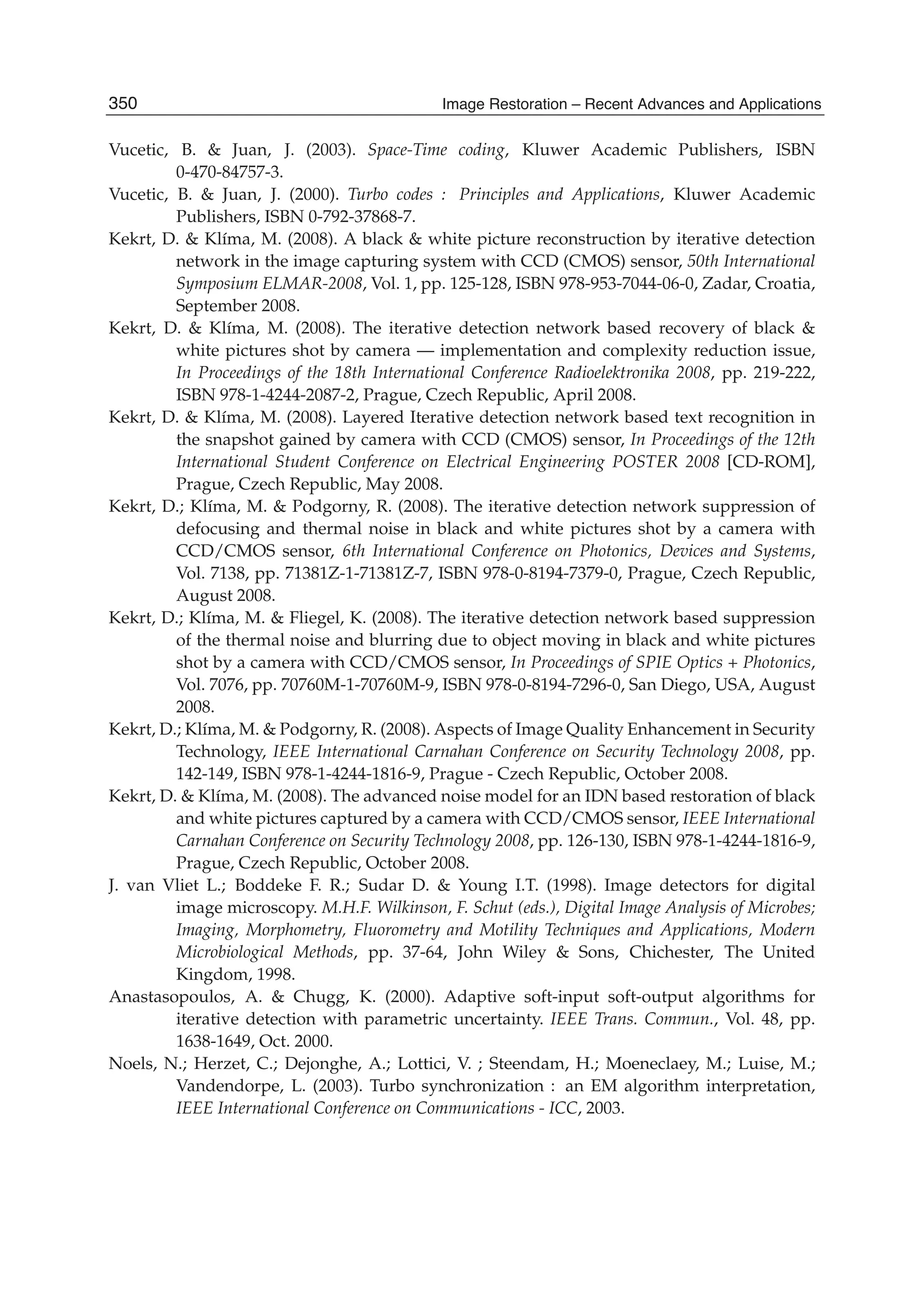 36 Will-be-set-by-IN-TECH
Vucetic, B. & Juan, J. (2003). Space-Time coding, Kluwer Academic Publishers, ISBN
0-470-84757-3.
Vucetic, B. & Juan, J. (2000). Turbo codes : Principles and Applications, Kluwer Academic
Publishers, ISBN 0-792-37868-7.
Kekrt, D. & Klíma, M. (2008). A black & white picture reconstruction by iterative detection
network in the image capturing system with CCD (CMOS) sensor, 50th International
Symposium ELMAR-2008, Vol. 1, pp. 125-128, ISBN 978-953-7044-06-0, Zadar, Croatia,
September 2008.
Kekrt, D. & Klíma, M. (2008). The iterative detection network based recovery of black &
white pictures shot by camera — implementation and complexity reduction issue,
In Proceedings of the 18th International Conference Radioelektronika 2008, pp. 219-222,
ISBN 978-1-4244-2087-2, Prague, Czech Republic, April 2008.
Kekrt, D. & Klíma, M. (2008). Layered Iterative detection network based text recognition in
the snapshot gained by camera with CCD (CMOS) sensor, In Proceedings of the 12th
International Student Conference on Electrical Engineering POSTER 2008 [CD-ROM],
Prague, Czech Republic, May 2008.
Kekrt, D.; Klíma, M. & Podgorny, R. (2008). The iterative detection network suppression of
defocusing and thermal noise in black and white pictures shot by a camera with
CCD/CMOS sensor, 6th International Conference on Photonics, Devices and Systems,
Vol. 7138, pp. 71381Z-1-71381Z-7, ISBN 978-0-8194-7379-0, Prague, Czech Republic,
August 2008.
Kekrt, D.; Klíma, M. & Fliegel, K. (2008). The iterative detection network based suppression
of the thermal noise and blurring due to object moving in black and white pictures
shot by a camera with CCD/CMOS sensor, In Proceedings of SPIE Optics + Photonics,
Vol. 7076, pp. 70760M-1-70760M-9, ISBN 978-0-8194-7296-0, San Diego, USA, August
2008.
Kekrt, D.; Klíma, M. & Podgorny, R. (2008). Aspects of Image Quality Enhancement in Security
Technology, IEEE International Carnahan Conference on Security Technology 2008, pp.
142-149, ISBN 978-1-4244-1816-9, Prague - Czech Republic, October 2008.
Kekrt, D. & Klíma, M. (2008). The advanced noise model for an IDN based restoration of black
and white pictures captured by a camera with CCD/CMOS sensor, IEEE International
Carnahan Conference on Security Technology 2008, pp. 126-130, ISBN 978-1-4244-1816-9,
Prague, Czech Republic, October 2008.
J. van Vliet L.; Boddeke F. R.; Sudar D. & Young I.T. (1998). Image detectors for digital
image microscopy. M.H.F. Wilkinson, F. Schut (eds.), Digital Image Analysis of Microbes;
Imaging, Morphometry, Fluorometry and Motility Techniques and Applications, Modern
Microbiological Methods, pp. 37-64, John Wiley & Sons, Chichester, The United
Kingdom, 1998.
Anastasopoulos, A. & Chugg, K. (2000). Adaptive soft-input soft-output algorithms for
iterative detection with parametric uncertainty. IEEE Trans. Commun., Vol. 48, pp.
1638-1649, Oct. 2000.
Noels, N.; Herzet, C.; Dejonghe, A.; Lottici, V. ; Steendam, H.; Moeneclaey, M.; Luise, M.;
Vandendorpe, L. (2003). Turbo synchronization : an EM algorithm interpretation,
IEEE International Conference on Communications - ICC, 2003.
350 Image Restoration – Recent Advances and Applications
 