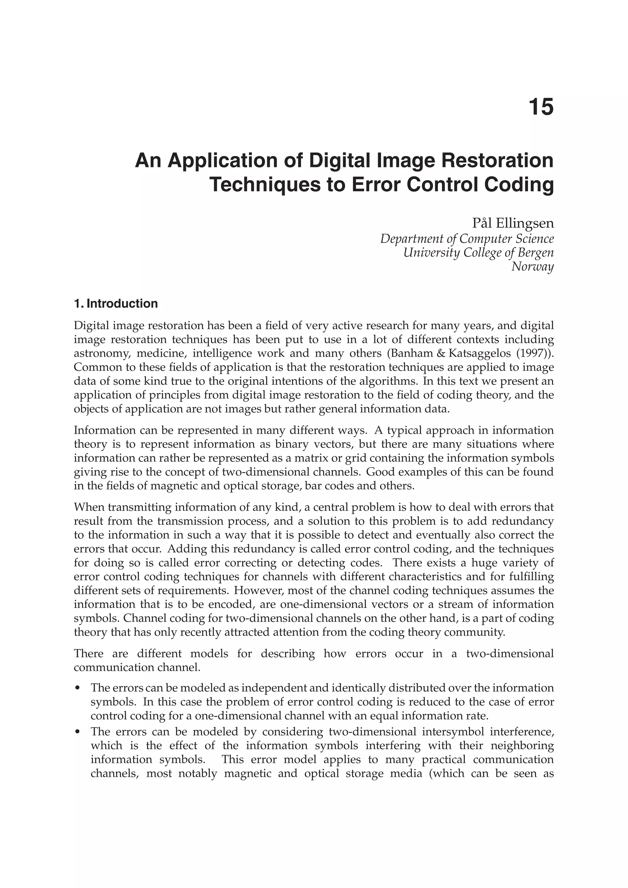 0
An Application of Digital Image Restoration
Techniques to Error Control Coding
Pål Ellingsen
Department of Computer Science
University College of Bergen
Norway
1. Introduction
Digital image restoration has been a ﬁeld of very active research for many years, and digital
image restoration techniques has been put to use in a lot of different contexts including
astronomy, medicine, intelligence work and many others (Banham & Katsaggelos (1997)).
Common to these ﬁelds of application is that the restoration techniques are applied to image
data of some kind true to the original intentions of the algorithms. In this text we present an
application of principles from digital image restoration to the ﬁeld of coding theory, and the
objects of application are not images but rather general information data.
Information can be represented in many different ways. A typical approach in information
theory is to represent information as binary vectors, but there are many situations where
information can rather be represented as a matrix or grid containing the information symbols
giving rise to the concept of two-dimensional channels. Good examples of this can be found
in the ﬁelds of magnetic and optical storage, bar codes and others.
When transmitting information of any kind, a central problem is how to deal with errors that
result from the transmission process, and a solution to this problem is to add redundancy
to the information in such a way that it is possible to detect and eventually also correct the
errors that occur. Adding this redundancy is called error control coding, and the techniques
for doing so is called error correcting or detecting codes. There exists a huge variety of
error control coding techniques for channels with different characteristics and for fulﬁlling
different sets of requirements. However, most of the channel coding techniques assumes the
information that is to be encoded, are one-dimensional vectors or a stream of information
symbols. Channel coding for two-dimensional channels on the other hand, is a part of coding
theory that has only recently attracted attention from the coding theory community.
There are different models for describing how errors occur in a two-dimensional
communication channel.
• The errors can be modeled as independent and identically distributed over the information
symbols. In this case the problem of error control coding is reduced to the case of error
control coding for a one-dimensional channel with an equal information rate.
• The errors can be modeled by considering two-dimensional intersymbol interference,
which is the effect of the information symbols interfering with their neighboring
information symbols. This error model applies to many practical communication
channels, most notably magnetic and optical storage media (which can be seen as
15
 
