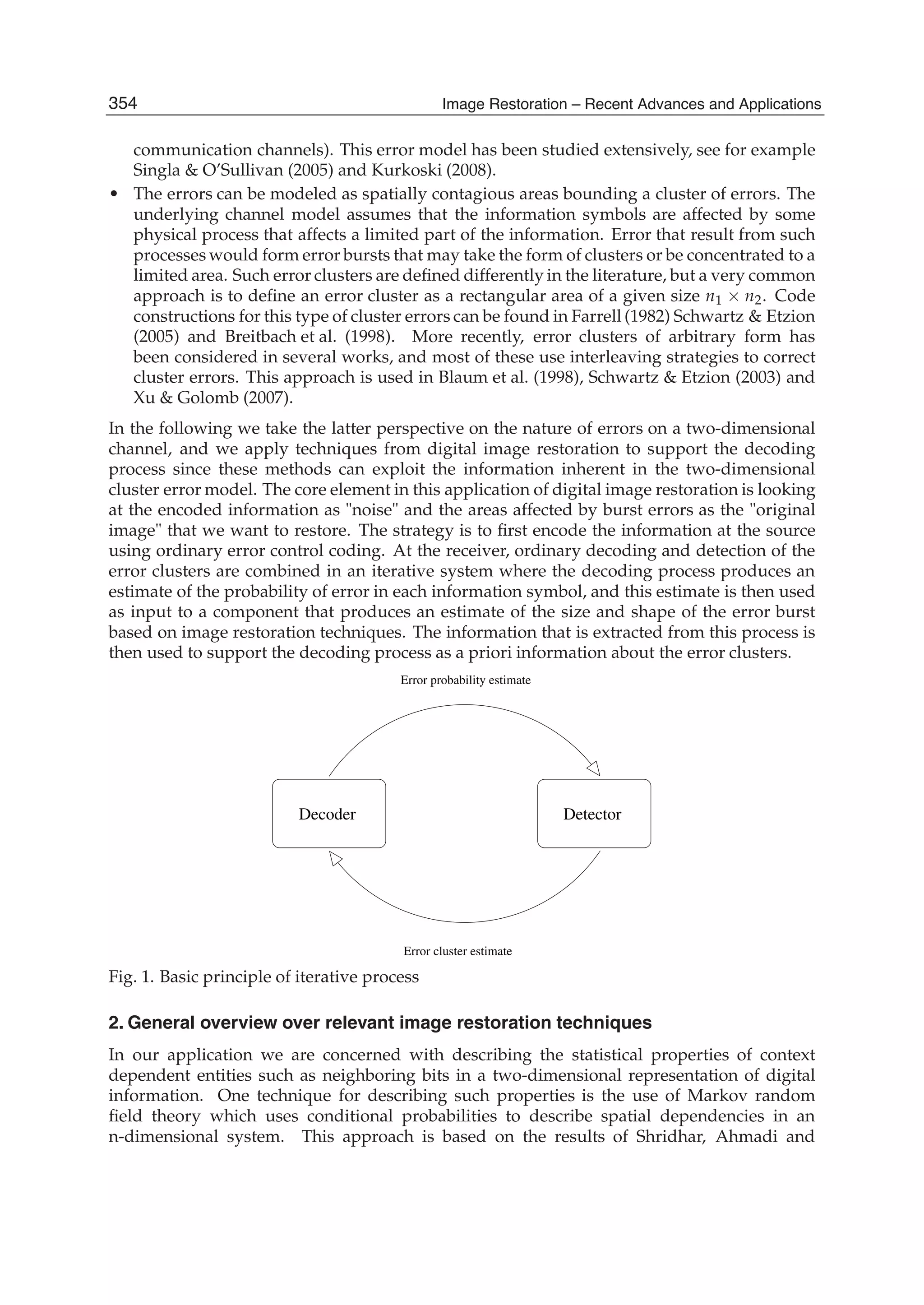 2 Image Restoration
communication channels). This error model has been studied extensively, see for example
Singla & O’Sullivan (2005) and Kurkoski (2008).
• The errors can be modeled as spatially contagious areas bounding a cluster of errors. The
underlying channel model assumes that the information symbols are affected by some
physical process that affects a limited part of the information. Error that result from such
processes would form error bursts that may take the form of clusters or be concentrated to a
limited area. Such error clusters are deﬁned differently in the literature, but a very common
approach is to deﬁne an error cluster as a rectangular area of a given size n1 × n2. Code
constructions for this type of cluster errors can be found in Farrell (1982) Schwartz & Etzion
(2005) and Breitbach et al. (1998). More recently, error clusters of arbitrary form has
been considered in several works, and most of these use interleaving strategies to correct
cluster errors. This approach is used in Blaum et al. (1998), Schwartz & Etzion (2003) and
Xu & Golomb (2007).
In the following we take the latter perspective on the nature of errors on a two-dimensional
channel, and we apply techniques from digital image restoration to support the decoding
process since these methods can exploit the information inherent in the two-dimensional
cluster error model. The core element in this application of digital image restoration is looking
at the encoded information as "noise" and the areas affected by burst errors as the "original
image" that we want to restore. The strategy is to ﬁrst encode the information at the source
using ordinary error control coding. At the receiver, ordinary decoding and detection of the
error clusters are combined in an iterative system where the decoding process produces an
estimate of the probability of error in each information symbol, and this estimate is then used
as input to a component that produces an estimate of the size and shape of the error burst
based on image restoration techniques. The information that is extracted from this process is
then used to support the decoding process as a priori information about the error clusters.
Decoder Detector
Error probability estimate
Error cluster estimate
Fig. 1. Basic principle of iterative process
2. General overview over relevant image restoration techniques
In our application we are concerned with describing the statistical properties of context
dependent entities such as neighboring bits in a two-dimensional representation of digital
information. One technique for describing such properties is the use of Markov random
ﬁeld theory which uses conditional probabilities to describe spatial dependencies in an
n-dimensional system. This approach is based on the results of Shridhar, Ahmadi and
354 Image Restoration – Recent Advances and Applications
 