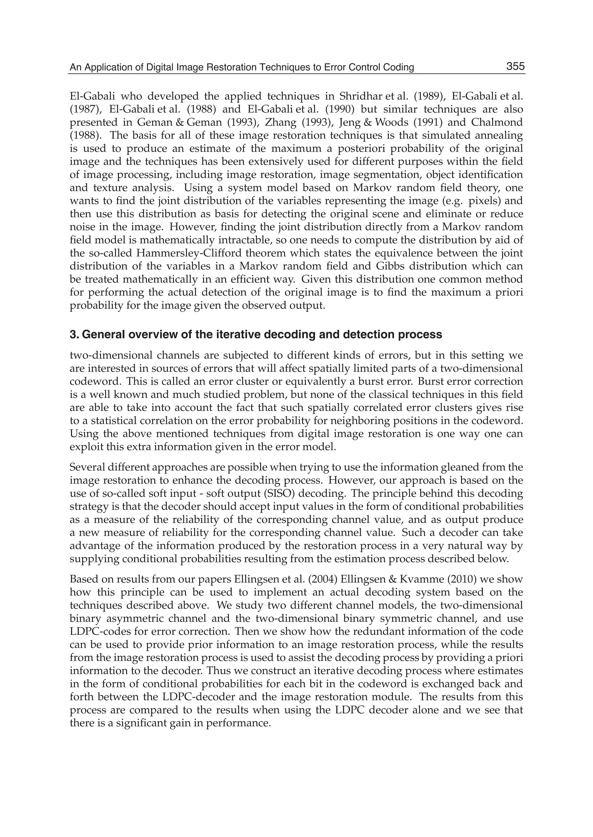 An Application of Digital Image Restoration Techniques to Error Control Coding 3
El-Gabali who developed the applied techniques in Shridhar et al. (1989), El-Gabali et al.
(1987), El-Gabali et al. (1988) and El-Gabali et al. (1990) but similar techniques are also
presented in Geman & Geman (1993), Zhang (1993), Jeng & Woods (1991) and Chalmond
(1988). The basis for all of these image restoration techniques is that simulated annealing
is used to produce an estimate of the maximum a posteriori probability of the original
image and the techniques has been extensively used for different purposes within the ﬁeld
of image processing, including image restoration, image segmentation, object identiﬁcation
and texture analysis. Using a system model based on Markov random ﬁeld theory, one
wants to ﬁnd the joint distribution of the variables representing the image (e.g. pixels) and
then use this distribution as basis for detecting the original scene and eliminate or reduce
noise in the image. However, ﬁnding the joint distribution directly from a Markov random
ﬁeld model is mathematically intractable, so one needs to compute the distribution by aid of
the so-called Hammersley-Clifford theorem which states the equivalence between the joint
distribution of the variables in a Markov random ﬁeld and Gibbs distribution which can
be treated mathematically in an efﬁcient way. Given this distribution one common method
for performing the actual detection of the original image is to ﬁnd the maximum a priori
probability for the image given the observed output.
3. General overview of the iterative decoding and detection process
two-dimensional channels are subjected to different kinds of errors, but in this setting we
are interested in sources of errors that will affect spatially limited parts of a two-dimensional
codeword. This is called an error cluster or equivalently a burst error. Burst error correction
is a well known and much studied problem, but none of the classical techniques in this ﬁeld
are able to take into account the fact that such spatially correlated error clusters gives rise
to a statistical correlation on the error probability for neighboring positions in the codeword.
Using the above mentioned techniques from digital image restoration is one way one can
exploit this extra information given in the error model.
Several different approaches are possible when trying to use the information gleaned from the
image restoration to enhance the decoding process. However, our approach is based on the
use of so-called soft input - soft output (SISO) decoding. The principle behind this decoding
strategy is that the decoder should accept input values in the form of conditional probabilities
as a measure of the reliability of the corresponding channel value, and as output produce
a new measure of reliability for the corresponding channel value. Such a decoder can take
advantage of the information produced by the restoration process in a very natural way by
supplying conditional probabilities resulting from the estimation process described below.
Based on results from our papers Ellingsen et al. (2004) Ellingsen & Kvamme (2010) we show
how this principle can be used to implement an actual decoding system based on the
techniques described above. We study two different channel models, the two-dimensional
binary asymmetric channel and the two-dimensional binary symmetric channel, and use
LDPC-codes for error correction. Then we show how the redundant information of the code
can be used to provide prior information to an image restoration process, while the results
from the image restoration process is used to assist the decoding process by providing a priori
information to the decoder. Thus we construct an iterative decoding process where estimates
in the form of conditional probabilities for each bit in the codeword is exchanged back and
forth between the LDPC-decoder and the image restoration module. The results from this
process are compared to the results when using the LDPC decoder alone and we see that
there is a signiﬁcant gain in performance.
355An Application of Digital Image Restoration Techniques to Error Control Coding
 