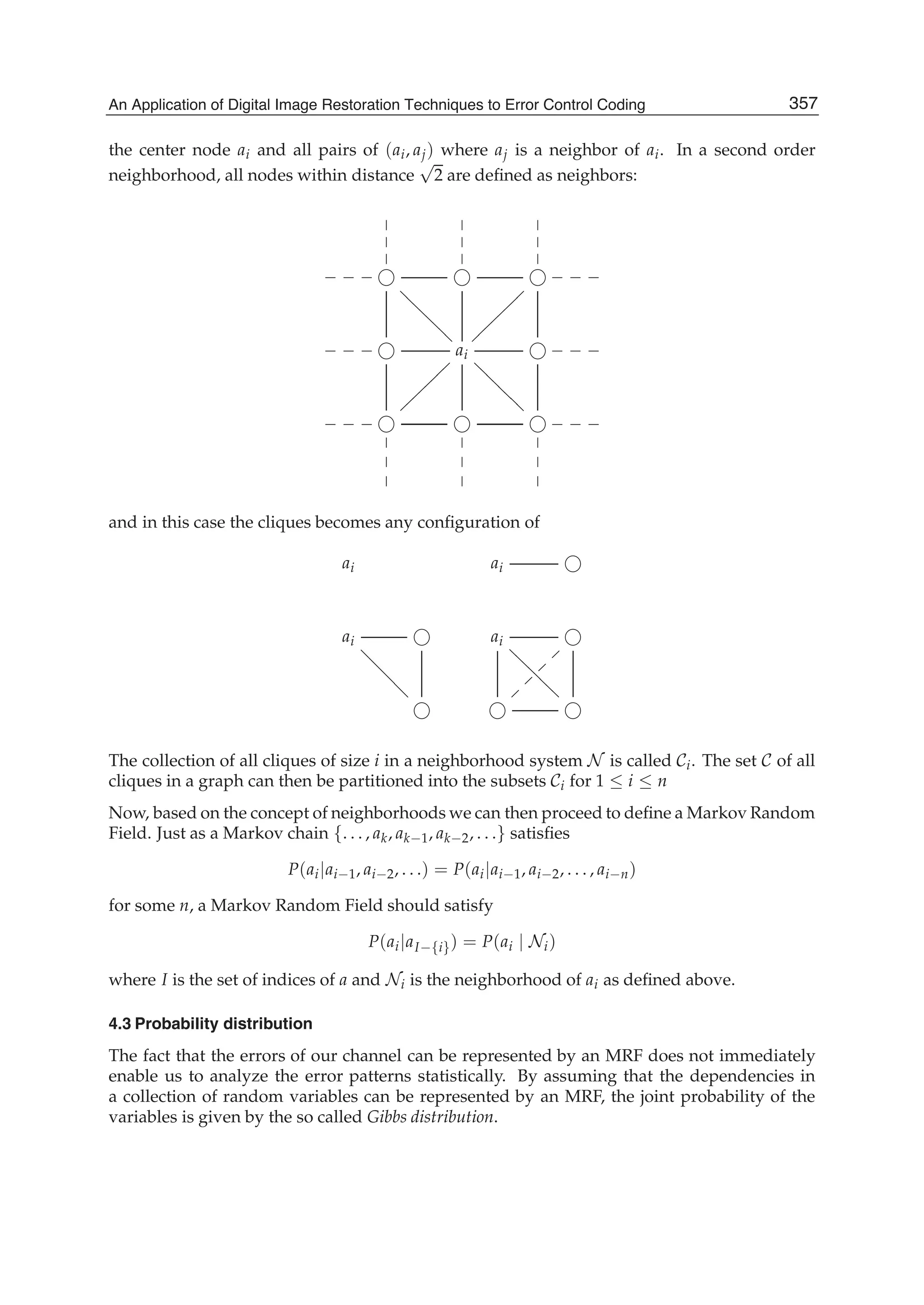 An Application of Digital Image Restoration Techniques to Error Control Coding 5
the center node ai and all pairs of (ai, aj) where aj is a neighbor of ai. In a second order
neighborhood, all nodes within distance
√
2 are deﬁned as neighbors:









___
@@@@@@@@
___
___ ai
@@@@@@@@
~~~~~~~~
___
___



~~~~~~~~



___



and in this case the cliques becomes any conﬁguration of
ai ai
ai ai
@@@@@@@@???????
~
~
~
~
The collection of all cliques of size i in a neighborhood system N is called Ci. The set C of all
cliques in a graph can then be partitioned into the subsets Ci for 1 ≤ i ≤ n
Now, based on the concept of neighborhoods we can then proceed to deﬁne a Markov Random
Field. Just as a Markov chain {. . . , ak, ak−1, ak−2, . . .} satisﬁes
P(ai|ai−1, ai−2, . . .) = P(ai|ai−1, ai−2, . . . , ai−n)
for some n, a Markov Random Field should satisfy
P(ai|aI−{i}) = P(ai | Ni)
where I is the set of indices of a and Ni is the neighborhood of ai as deﬁned above.
4.3 Probability distribution
The fact that the errors of our channel can be represented by an MRF does not immediately
enable us to analyze the error patterns statistically. By assuming that the dependencies in
a collection of random variables can be represented by an MRF, the joint probability of the
variables is given by the so called Gibbs distribution.
357An Application of Digital Image Restoration Techniques to Error Control Coding
 