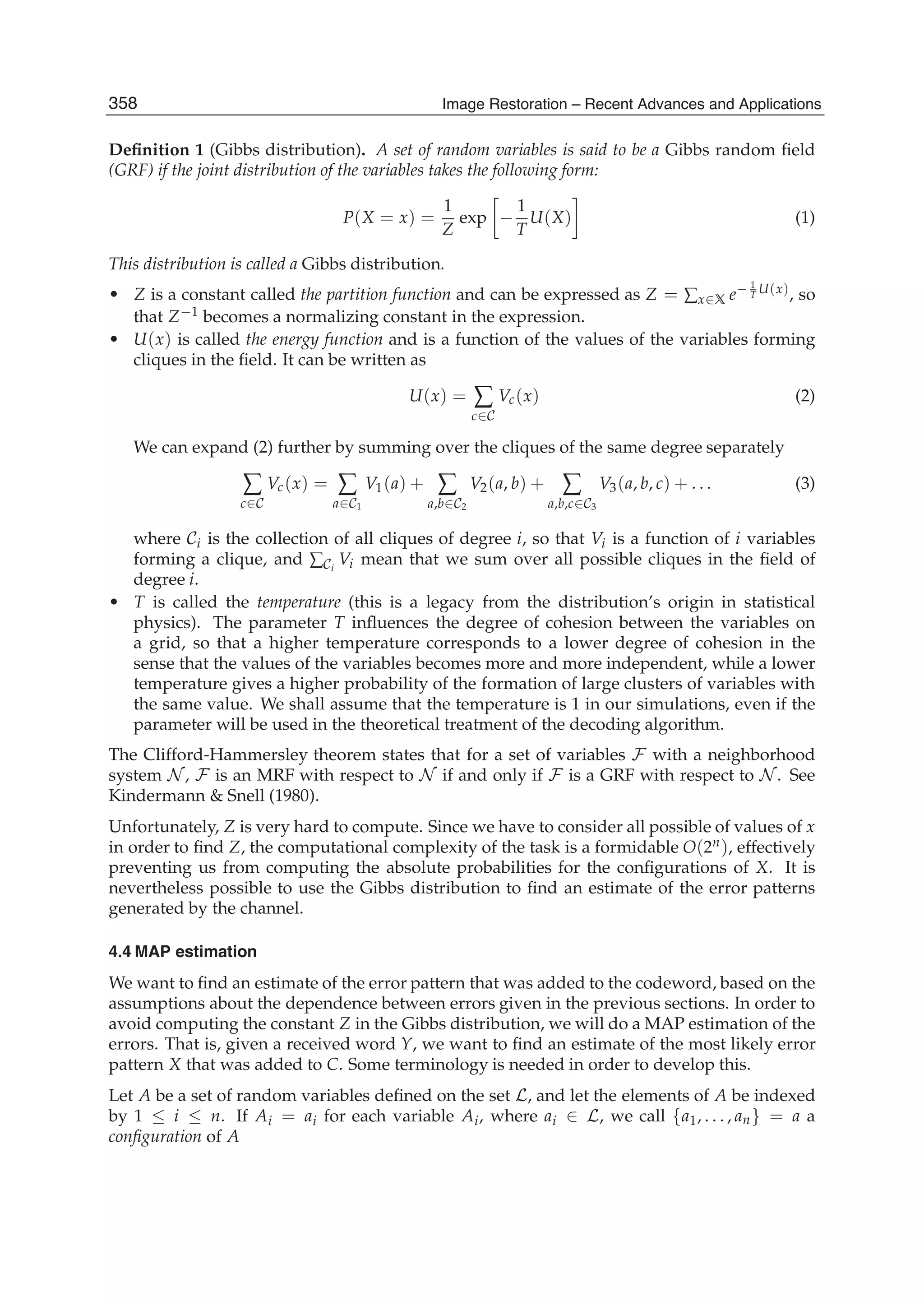 6 Image Restoration
Deﬁnition 1 (Gibbs distribution). A set of random variables is said to be a Gibbs random ﬁeld
(GRF) if the joint distribution of the variables takes the following form:
P(X = x) =
1
Z
exp −
1
T
U(X) (1)
This distribution is called a Gibbs distribution.
• Z is a constant called the partition function and can be expressed as Z = ∑x∈X e− 1
T U(x), so
that Z−1 becomes a normalizing constant in the expression.
• U(x) is called the energy function and is a function of the values of the variables forming
cliques in the ﬁeld. It can be written as
U(x) = ∑
c∈C
Vc(x) (2)
We can expand (2) further by summing over the cliques of the same degree separately
∑
c∈C
Vc(x) = ∑
a∈C1
V1(a) + ∑
a,b∈C2
V2(a, b) + ∑
a,b,c∈C3
V3(a, b, c) + . . . (3)
where Ci is the collection of all cliques of degree i, so that Vi is a function of i variables
forming a clique, and ∑Ci
Vi mean that we sum over all possible cliques in the ﬁeld of
degree i.
• T is called the temperature (this is a legacy from the distribution’s origin in statistical
physics). The parameter T inﬂuences the degree of cohesion between the variables on
a grid, so that a higher temperature corresponds to a lower degree of cohesion in the
sense that the values of the variables becomes more and more independent, while a lower
temperature gives a higher probability of the formation of large clusters of variables with
the same value. We shall assume that the temperature is 1 in our simulations, even if the
parameter will be used in the theoretical treatment of the decoding algorithm.
The Clifford-Hammersley theorem states that for a set of variables F with a neighborhood
system N , F is an MRF with respect to N if and only if F is a GRF with respect to N . See
Kindermann  Snell (1980).
Unfortunately, Z is very hard to compute. Since we have to consider all possible of values of x
in order to ﬁnd Z, the computational complexity of the task is a formidable O(2n), effectively
preventing us from computing the absolute probabilities for the conﬁgurations of X. It is
nevertheless possible to use the Gibbs distribution to ﬁnd an estimate of the error patterns
generated by the channel.
4.4 MAP estimation
We want to ﬁnd an estimate of the error pattern that was added to the codeword, based on the
assumptions about the dependence between errors given in the previous sections. In order to
avoid computing the constant Z in the Gibbs distribution, we will do a MAP estimation of the
errors. That is, given a received word Y, we want to ﬁnd an estimate of the most likely error
pattern X that was added to C. Some terminology is needed in order to develop this.
Let A be a set of random variables deﬁned on the set L, and let the elements of A be indexed
by 1 ≤ i ≤ n. If Ai = ai for each variable Ai, where ai ∈ L, we call {a1, . . . , an} = a a
conﬁguration of A
358 Image Restoration – Recent Advances and Applications
 