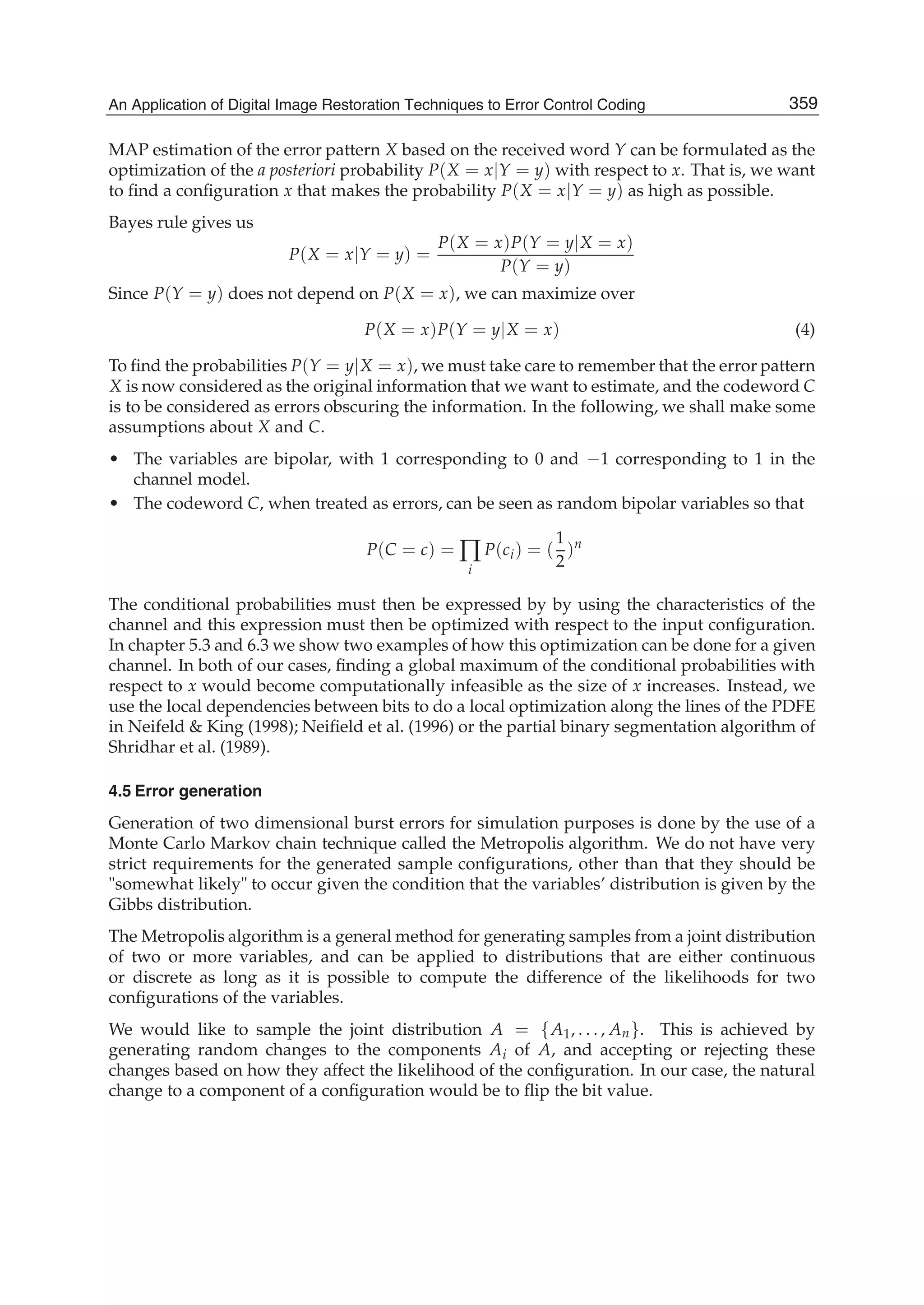An Application of Digital Image Restoration Techniques to Error Control Coding 7
MAP estimation of the error pattern X based on the received word Y can be formulated as the
optimization of the a posteriori probability P(X = x|Y = y) with respect to x. That is, we want
to ﬁnd a conﬁguration x that makes the probability P(X = x|Y = y) as high as possible.
Bayes rule gives us
P(X = x|Y = y) =
P(X = x)P(Y = y|X = x)
P(Y = y)
Since P(Y = y) does not depend on P(X = x), we can maximize over
P(X = x)P(Y = y|X = x) (4)
To ﬁnd the probabilities P(Y = y|X = x), we must take care to remember that the error pattern
X is now considered as the original information that we want to estimate, and the codeword C
is to be considered as errors obscuring the information. In the following, we shall make some
assumptions about X and C.
• The variables are bipolar, with 1 corresponding to 0 and −1 corresponding to 1 in the
channel model.
• The codeword C, when treated as errors, can be seen as random bipolar variables so that
P(C = c) = ∏
i
P(ci) = (
1
2
)n
The conditional probabilities must then be expressed by by using the characteristics of the
channel and this expression must then be optimized with respect to the input conﬁguration.
In chapter 5.3 and 6.3 we show two examples of how this optimization can be done for a given
channel. In both of our cases, ﬁnding a global maximum of the conditional probabilities with
respect to x would become computationally infeasible as the size of x increases. Instead, we
use the local dependencies between bits to do a local optimization along the lines of the PDFE
in Neifeld  King (1998); Neiﬁeld et al. (1996) or the partial binary segmentation algorithm of
Shridhar et al. (1989).
4.5 Error generation
Generation of two dimensional burst errors for simulation purposes is done by the use of a
Monte Carlo Markov chain technique called the Metropolis algorithm. We do not have very
strict requirements for the generated sample conﬁgurations, other than that they should be
somewhat likely to occur given the condition that the variables’ distribution is given by the
Gibbs distribution.
The Metropolis algorithm is a general method for generating samples from a joint distribution
of two or more variables, and can be applied to distributions that are either continuous
or discrete as long as it is possible to compute the difference of the likelihoods for two
conﬁgurations of the variables.
We would like to sample the joint distribution A = {A1, . . . , An}. This is achieved by
generating random changes to the components Ai of A, and accepting or rejecting these
changes based on how they affect the likelihood of the conﬁguration. In our case, the natural
change to a component of a conﬁguration would be to ﬂip the bit value.
359An Application of Digital Image Restoration Techniques to Error Control Coding
 