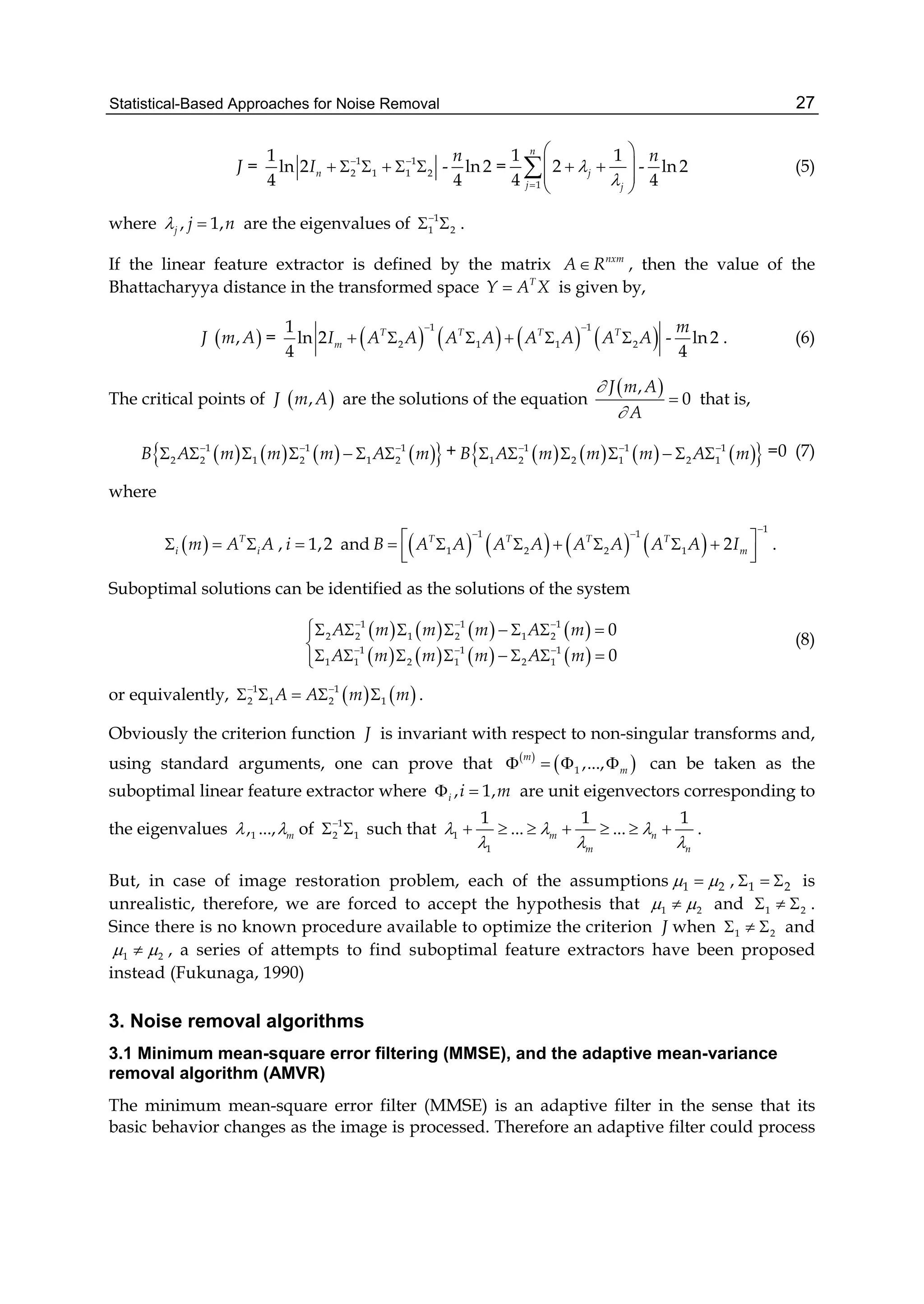 Statistical-Based Approaches for Noise Removal 27
J = 1 1
2 1 1 2
1
ln 2
4
nI  
      - ln2
4
n
=
1
1 1
2
4
n
j
j j


 
  
 
 
 - ln 2
4
n
(5)
where , 1,j j n  are the eigenvalues of 1
1 2

  .
If the linear feature extractor is defined by the matrix nxm
A R , then the value of the
Bhattacharyya distance in the transformed space T
Y A X is given by,
J  ,m A =        
1 1
2 1 1 2
1
ln 2
4
T T T T
mI A A A A A A A A
 
      - ln2
4
m
. (6)
The critical points of J  ,m A are the solutions of the equation
 ,
0
J m A
A


 that is,
        1 1 1
2 2 1 2 1 2B A m m m A m  
       +         1 1 1
1 2 2 1 2 1B A m m m A m  
       =0 (7)
where
  T
i im A A   , 1,2i  and        
11 1
1 2 2 1 2T T T T
mB A A A A A A A A I
 
       
  
.
Suboptimal solutions can be identified as the solutions of the system
       
       
1 1 1
2 2 1 2 1 2
1 1 1
1 1 2 1 2 1
0
0
A m m m A m
A m m m A m
  
  
       

       
(8)
or equivalently,    1 1
2 1 2 1A A m m 
     .
Obviously the criterion function J is invariant with respect to non-singular transforms and,
using standard arguments, one can prove that  
 1 ,...,
m
m    can be taken as the
suboptimal linear feature extractor where , 1,i i m  are unit eigenvectors corresponding to
the eigenvalues 1, ..., m  of 1
2 1

  such that 1
1
1 1 1
... ...m n
m n
  
  
       .
But, in case of image restoration problem, each of the assumptions 1 2  , 1 2   is
unrealistic, therefore, we are forced to accept the hypothesis that 1 2  and 1 2   .
Since there is no known procedure available to optimize the criterion J when 1 2   and
1 2  , a series of attempts to find suboptimal feature extractors have been proposed
instead (Fukunaga, 1990)
3. Noise removal algorithms
3.1 Minimum mean-square error filtering (MMSE), and the adaptive mean-variance
removal algorithm (AMVR)
The minimum mean-square error filter (MMSE) is an adaptive filter in the sense that its
basic behavior changes as the image is processed. Therefore an adaptive filter could process
 