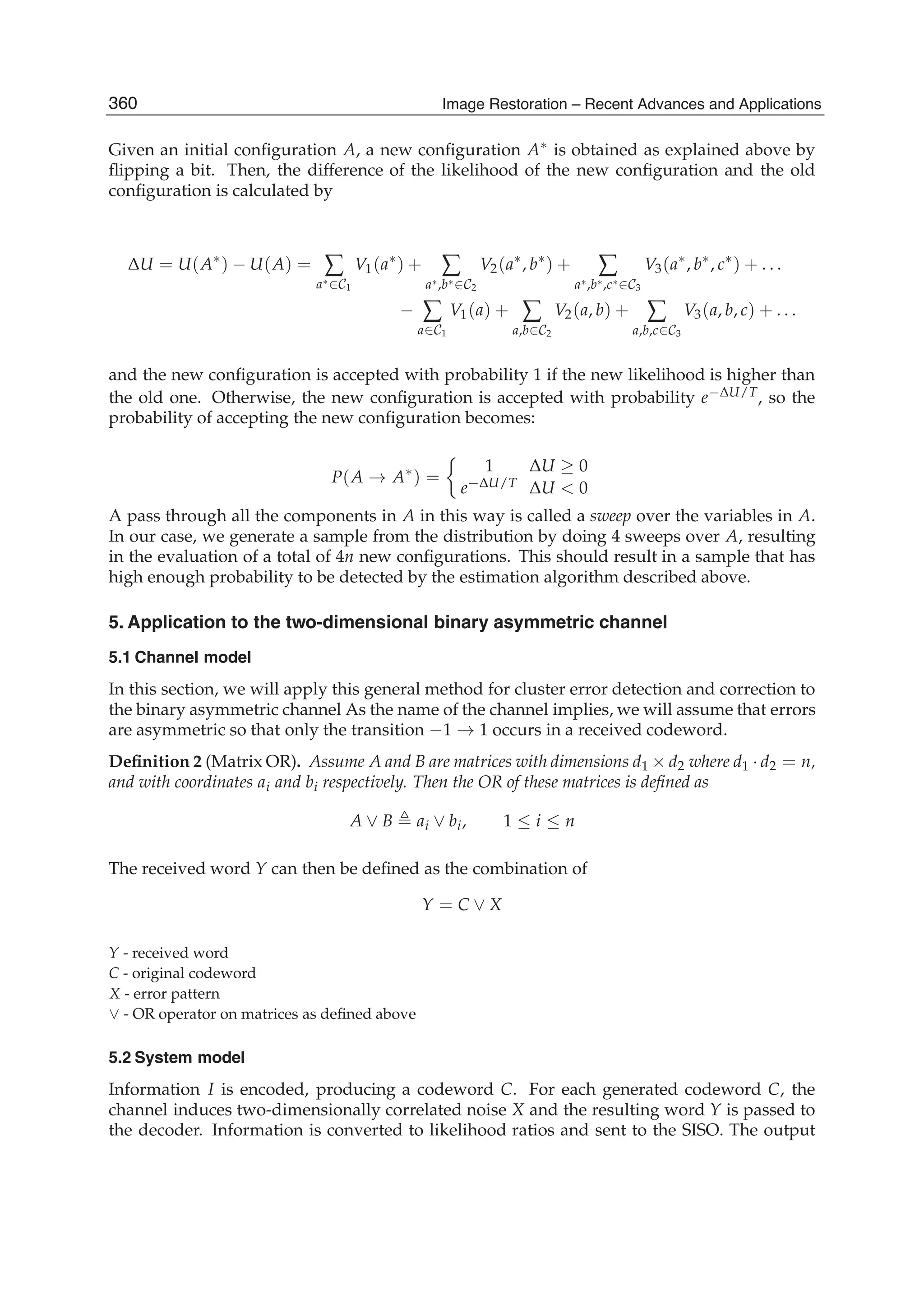 8 Image Restoration
Given an initial conﬁguration A, a new conﬁguration A∗ is obtained as explained above by
ﬂipping a bit. Then, the difference of the likelihood of the new conﬁguration and the old
conﬁguration is calculated by
ΔU = U(A∗
) − U(A) = ∑
a∗∈C1
V1(a∗
) + ∑
a∗,b∗∈C2
V2(a∗
, b∗
) + ∑
a∗,b∗,c∗∈C3
V3(a∗
, b∗
, c∗
) + . . .
− ∑
a∈C1
V1(a) + ∑
a,b∈C2
V2(a, b) + ∑
a,b,c∈C3
V3(a, b, c) + . . .
and the new conﬁguration is accepted with probability 1 if the new likelihood is higher than
the old one. Otherwise, the new conﬁguration is accepted with probability e−ΔU/T, so the
probability of accepting the new conﬁguration becomes:
P(A → A∗
) =
1 ΔU ≥ 0
e−ΔU/T ΔU  0
A pass through all the components in A in this way is called a sweep over the variables in A.
In our case, we generate a sample from the distribution by doing 4 sweeps over A, resulting
in the evaluation of a total of 4n new conﬁgurations. This should result in a sample that has
high enough probability to be detected by the estimation algorithm described above.
5. Application to the two-dimensional binary asymmetric channel
5.1 Channel model
In this section, we will apply this general method for cluster error detection and correction to
the binary asymmetric channel As the name of the channel implies, we will assume that errors
are asymmetric so that only the transition −1 → 1 occurs in a received codeword.
Deﬁnition 2 (Matrix OR). Assume A and B are matrices with dimensions d1 × d2 where d1 · d2 = n,
and with coordinates ai and bi respectively. Then the OR of these matrices is deﬁned as
A ∨ B ai ∨ bi, 1 ≤ i ≤ n
The received word Y can then be deﬁned as the combination of
Y = C ∨ X
Y - received word
C - original codeword
X - error pattern
∨ - OR operator on matrices as deﬁned above
5.2 System model
Information I is encoded, producing a codeword C. For each generated codeword C, the
channel induces two-dimensionally correlated noise X and the resulting word Y is passed to
the decoder. Information is converted to likelihood ratios and sent to the SISO. The output
360 Image Restoration – Recent Advances and Applications
 