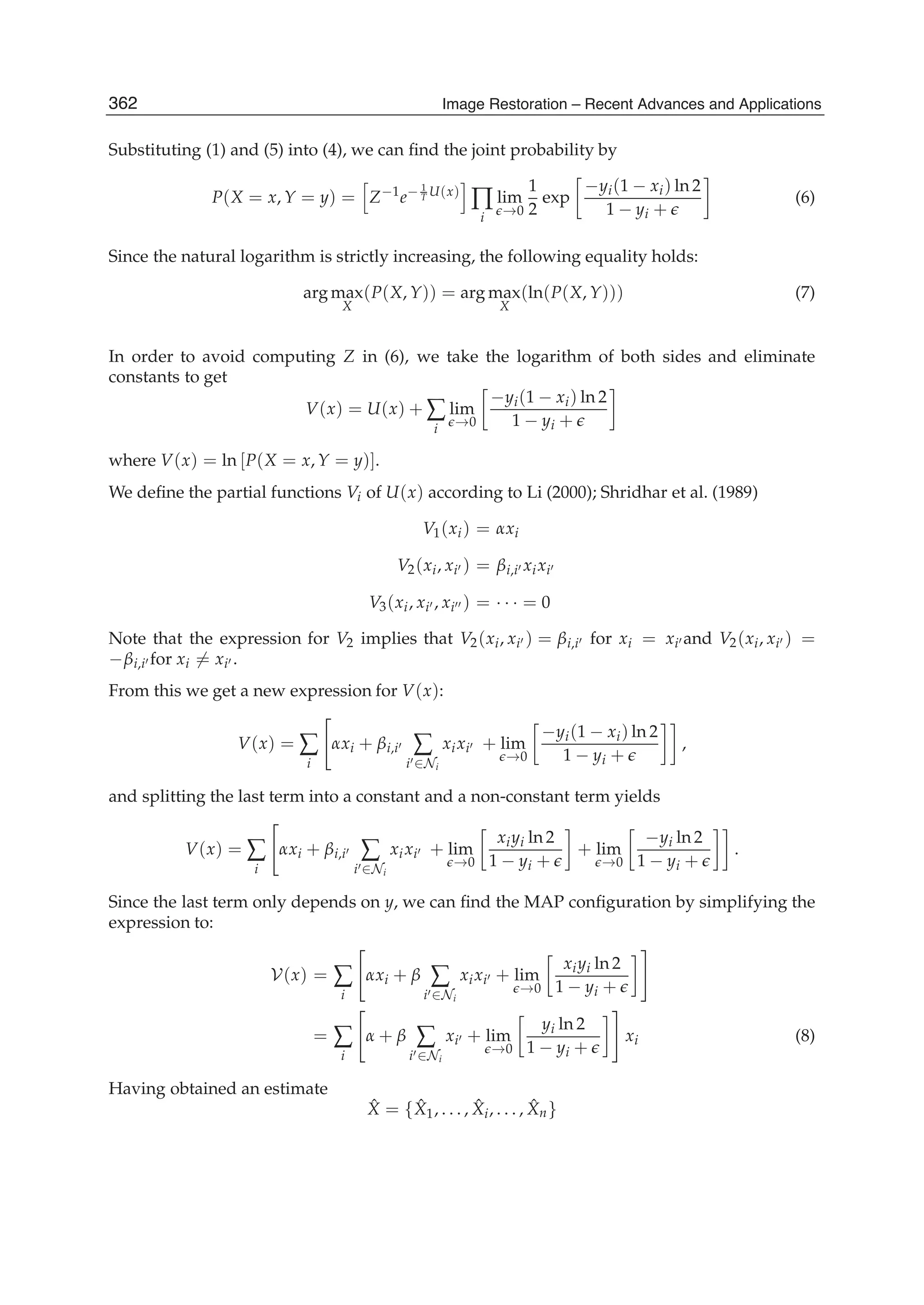 10 Image Restoration
Substituting (1) and (5) into (4), we can ﬁnd the joint probability by
P(X = x, Y = y) = Z−1
e− 1
T U(x)
∏
i
lim
→0
1
2
exp
−yi(1 − xi) ln 2
1 − yi +
(6)
Since the natural logarithm is strictly increasing, the following equality holds:
arg max
X
(P(X, Y)) = arg max
X
(ln(P(X, Y))) (7)
In order to avoid computing Z in (6), we take the logarithm of both sides and eliminate
constants to get
V(x) = U(x) + ∑
i
lim
→0
−yi(1 − xi) ln 2
1 − yi +
where V(x) = ln [P(X = x, Y = y)].
We deﬁne the partial functions Vi of U(x) according to Li (2000); Shridhar et al. (1989)
V1(xi) = αxi
V2(xi, xi ) = βi,i xixi
V3(xi, xi , xi ) = · · · = 0
Note that the expression for V2 implies that V2(xi, xi ) = βi,i for xi = xi and V2(xi, xi ) =
−βi,i for xi = xi .
From this we get a new expression for V(x):
V(x) = ∑
i
αxi + βi,i ∑
i ∈Ni
xixi + lim
→0
−yi(1 − xi) ln 2
1 − yi +
,
and splitting the last term into a constant and a non-constant term yields
V(x) = ∑
i
αxi + βi,i ∑
i ∈Ni
xixi + lim
→0
xiyi ln 2
1 − yi +
+ lim
→0
−yi ln 2
1 − yi +
.
Since the last term only depends on y, we can ﬁnd the MAP conﬁguration by simplifying the
expression to:
V(x) = ∑
i
αxi + β ∑
i ∈Ni
xixi + lim
→0
xiyi ln 2
1 − yi +
= ∑
i
α + β ∑
i ∈Ni
xi + lim
→0
yi ln 2
1 − yi +
xi (8)
Having obtained an estimate
ˆX = { ˆX1, . . . , ˆXi, . . . , ˆXn}
362 Image Restoration – Recent Advances and Applications
 