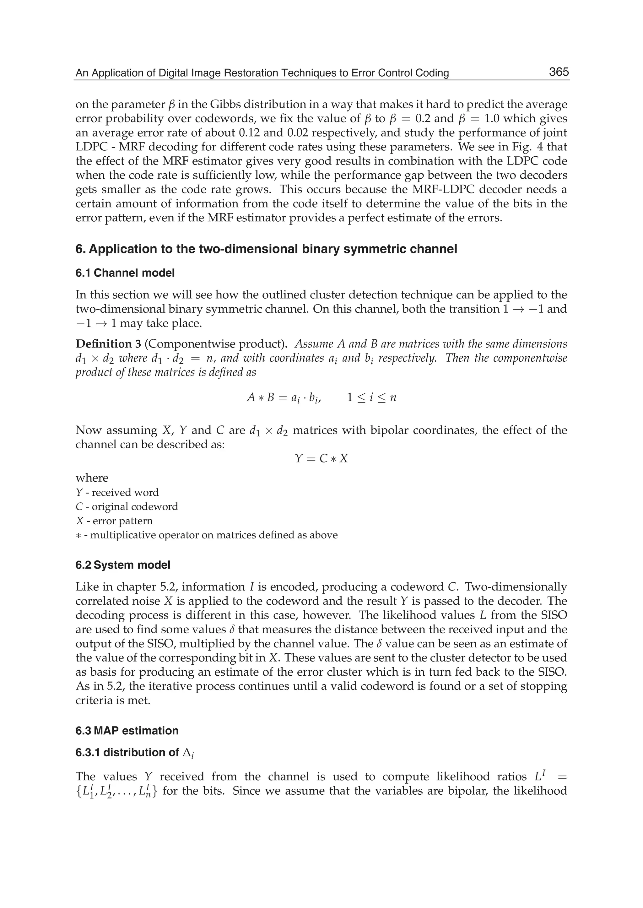An Application of Digital Image Restoration Techniques to Error Control Coding 13
on the parameter β in the Gibbs distribution in a way that makes it hard to predict the average
error probability over codewords, we ﬁx the value of β to β = 0.2 and β = 1.0 which gives
an average error rate of about 0.12 and 0.02 respectively, and study the performance of joint
LDPC - MRF decoding for different code rates using these parameters. We see in Fig. 4 that
the effect of the MRF estimator gives very good results in combination with the LDPC code
when the code rate is sufﬁciently low, while the performance gap between the two decoders
gets smaller as the code rate grows. This occurs because the MRF-LDPC decoder needs a
certain amount of information from the code itself to determine the value of the bits in the
error pattern, even if the MRF estimator provides a perfect estimate of the errors.
6. Application to the two-dimensional binary symmetric channel
6.1 Channel model
In this section we will see how the outlined cluster detection technique can be applied to the
two-dimensional binary symmetric channel. On this channel, both the transition 1 → −1 and
−1 → 1 may take place.
Deﬁnition 3 (Componentwise product). Assume A and B are matrices with the same dimensions
d1 × d2 where d1 · d2 = n, and with coordinates ai and bi respectively. Then the componentwise
product of these matrices is deﬁned as
A ∗ B = ai · bi, 1 ≤ i ≤ n
Now assuming X, Y and C are d1 × d2 matrices with bipolar coordinates, the effect of the
channel can be described as:
Y = C ∗ X
where
Y - received word
C - original codeword
X - error pattern
∗ - multiplicative operator on matrices deﬁned as above
6.2 System model
Like in chapter 5.2, information I is encoded, producing a codeword C. Two-dimensionally
correlated noise X is applied to the codeword and the result Y is passed to the decoder. The
decoding process is different in this case, however. The likelihood values L from the SISO
are used to ﬁnd some values δ that measures the distance between the received input and the
output of the SISO, multiplied by the channel value. The δ value can be seen as an estimate of
the value of the corresponding bit in X. These values are sent to the cluster detector to be used
as basis for producing an estimate of the error cluster which is in turn fed back to the SISO.
As in 5.2, the iterative process continues until a valid codeword is found or a set of stopping
criteria is met.
6.3 MAP estimation
6.3.1 distribution of Δi
The values Y received from the channel is used to compute likelihood ratios LI =
{LI
1, LI
2, . . . , LI
n} for the bits. Since we assume that the variables are bipolar, the likelihood
365An Application of Digital Image Restoration Techniques to Error Control Coding
 