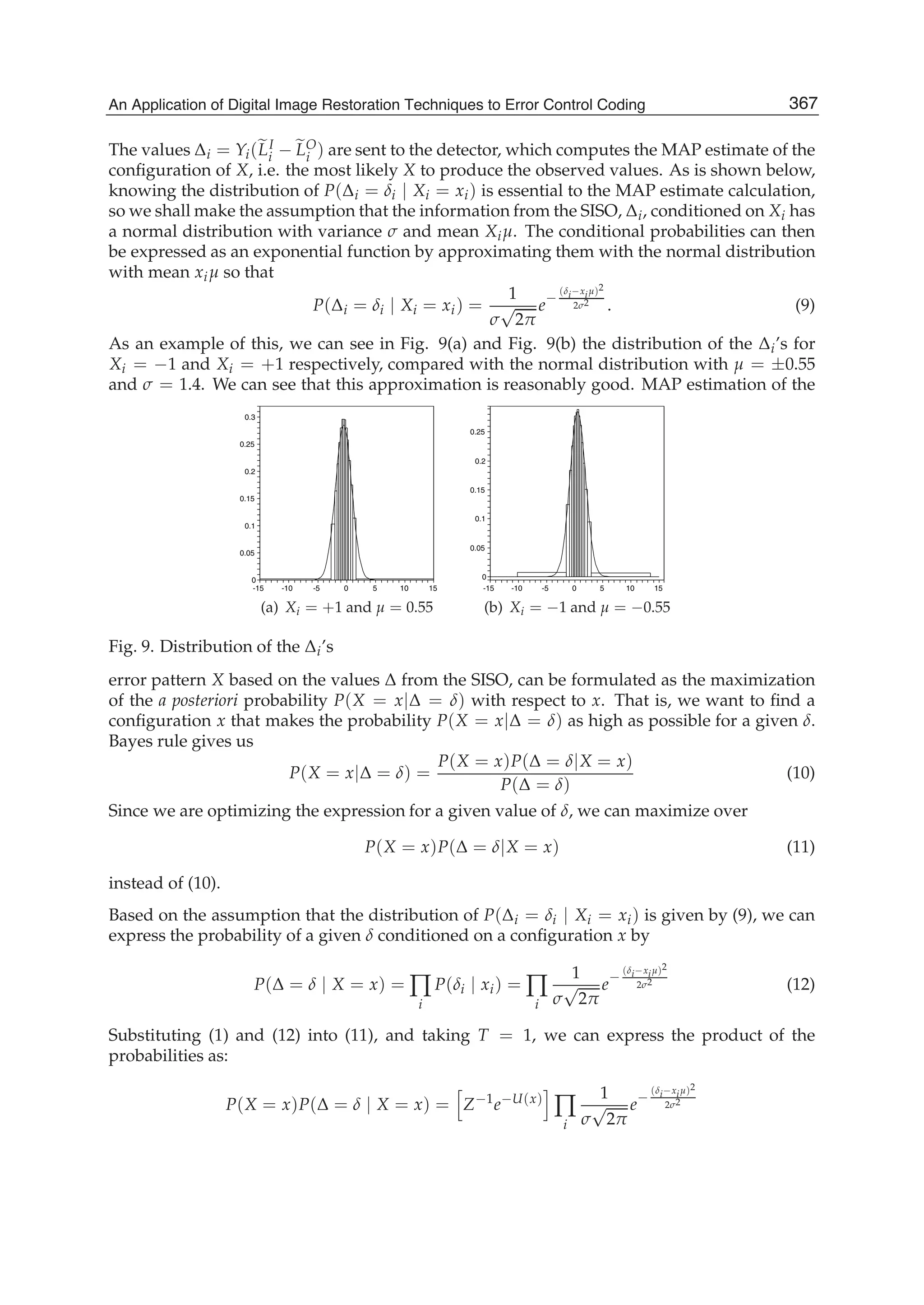 An Application of Digital Image Restoration Techniques to Error Control Coding 15
The values Δi = Yi(LI
i − LO
i ) are sent to the detector, which computes the MAP estimate of the
conﬁguration of X, i.e. the most likely X to produce the observed values. As is shown below,
knowing the distribution of P(Δi = δi | Xi = xi) is essential to the MAP estimate calculation,
so we shall make the assumption that the information from the SISO, Δi, conditioned on Xi has
a normal distribution with variance σ and mean Xiμ. The conditional probabilities can then
be expressed as an exponential function by approximating them with the normal distribution
with mean xiμ so that
P(Δi = δi | Xi = xi) =
1
σ
√
2π
e
−
(δi−xiμ)2
2σ2
. (9)
As an example of this, we can see in Fig. 9(a) and Fig. 9(b) the distribution of the Δi’s for
Xi = −1 and Xi = +1 respectively, compared with the normal distribution with μ = ±0.55
and σ = 1.4. We can see that this approximation is reasonably good. MAP estimation of the
0.3
0.25
0.2
15
0.15
0.1
10
0.05
0
50-5-10-15
(a) Xi = +1 and μ = 0.55
0 15
0.25
10
0.2
0.15
5
0.1
0.05
0
-5-10-15
(b) Xi = −1 and μ = −0.55
Fig. 9. Distribution of the Δi’s
error pattern X based on the values Δ from the SISO, can be formulated as the maximization
of the a posteriori probability P(X = x|Δ = δ) with respect to x. That is, we want to ﬁnd a
conﬁguration x that makes the probability P(X = x|Δ = δ) as high as possible for a given δ.
Bayes rule gives us
P(X = x|Δ = δ) =
P(X = x)P(Δ = δ|X = x)
P(Δ = δ)
(10)
Since we are optimizing the expression for a given value of δ, we can maximize over
P(X = x)P(Δ = δ|X = x) (11)
instead of (10).
Based on the assumption that the distribution of P(Δi = δi | Xi = xi) is given by (9), we can
express the probability of a given δ conditioned on a conﬁguration x by
P(Δ = δ | X = x) = ∏
i
P(δi | xi) = ∏
i
1
σ
√
2π
e
−
(δi−xiμ)2
2σ2 (12)
Substituting (1) and (12) into (11), and taking T = 1, we can express the product of the
probabilities as:
P(X = x)P(Δ = δ | X = x) = Z−1
e−U(x)
∏
i
1
σ
√
2π
e−
(δi−xiμ)2
2σ2
367An Application of Digital Image Restoration Techniques to Error Control Coding
 