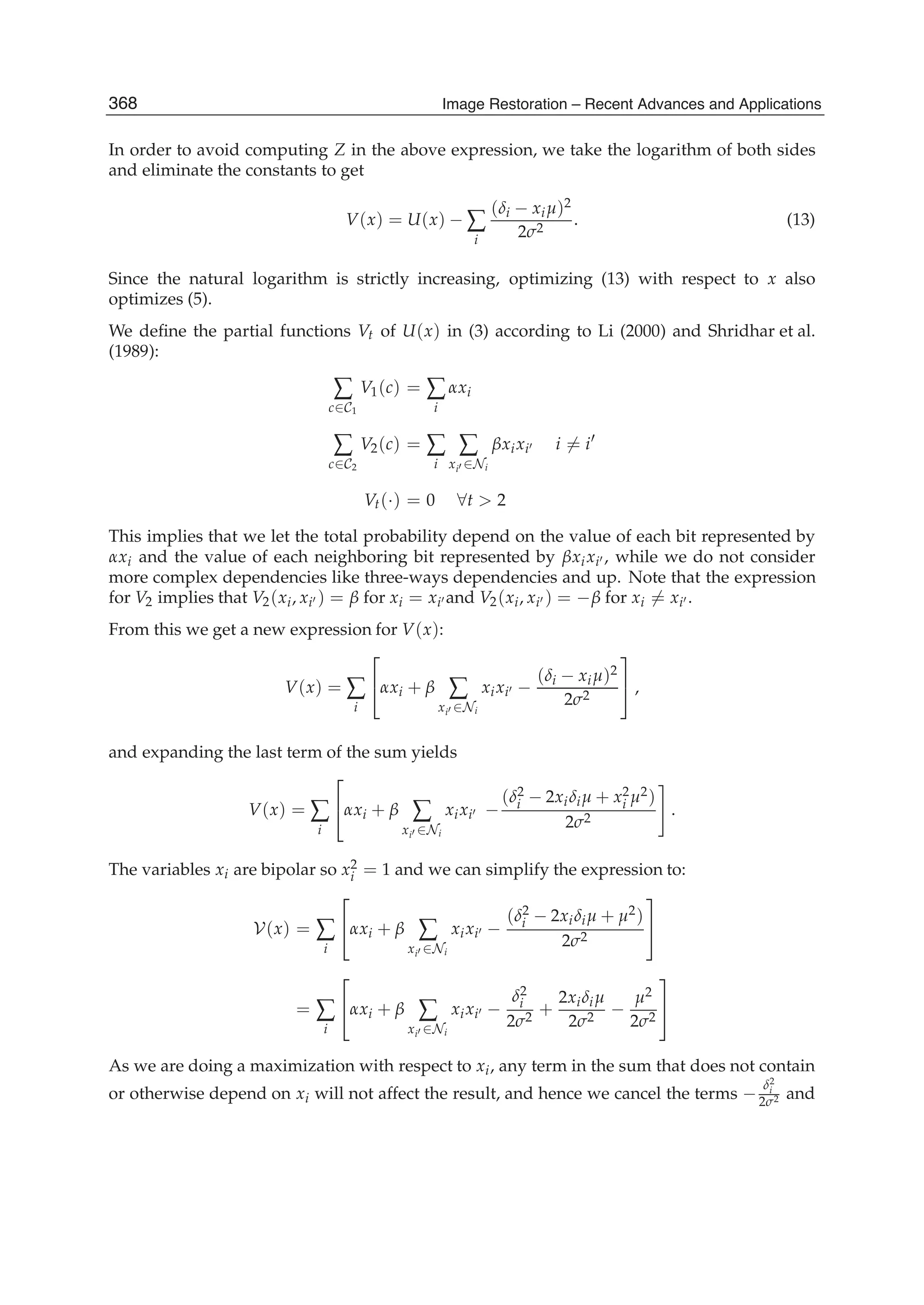 16 Image Restoration
In order to avoid computing Z in the above expression, we take the logarithm of both sides
and eliminate the constants to get
V(x) = U(x) − ∑
i
(δi − xiμ)2
2σ2
. (13)
Since the natural logarithm is strictly increasing, optimizing (13) with respect to x also
optimizes (5).
We deﬁne the partial functions Vt of U(x) in (3) according to Li (2000) and Shridhar et al.
(1989):
∑
c∈C1
V1(c) = ∑
i
αxi
∑
c∈C2
V2(c) = ∑
i
∑
xi ∈Ni
βxixi i = i
Vt(·) = 0 ∀t  2
This implies that we let the total probability depend on the value of each bit represented by
αxi and the value of each neighboring bit represented by βxixi , while we do not consider
more complex dependencies like three-ways dependencies and up. Note that the expression
for V2 implies that V2(xi, xi ) = β for xi = xi and V2(xi, xi ) = −β for xi = xi .
From this we get a new expression for V(x):
V(x) = ∑
i
⎡
⎣αxi + β ∑
xi ∈Ni
xixi −
(δi − xiμ)2
2σ2
⎤
⎦ ,
and expanding the last term of the sum yields
V(x) = ∑
i
⎡
⎣αxi + β ∑
xi ∈Ni
xixi −
(δ2
i − 2xiδiμ + x2
i μ2)
2σ2
.
The variables xi are bipolar so x2
i = 1 and we can simplify the expression to:
V(x) = ∑
i
⎡
⎣αxi + β ∑
xi ∈Ni
xixi −
(δ2
i − 2xiδiμ + μ2)
2σ2
⎤
⎦
= ∑
i
⎡
⎣αxi + β ∑
xi ∈Ni
xixi −
δ2
i
2σ2
+
2xiδiμ
2σ2
−
μ2
2σ2
⎤
⎦
As we are doing a maximization with respect to xi, any term in the sum that does not contain
or otherwise depend on xi will not affect the result, and hence we cancel the terms −
δ2
i
2σ2 and
368 Image Restoration – Recent Advances and Applications
 