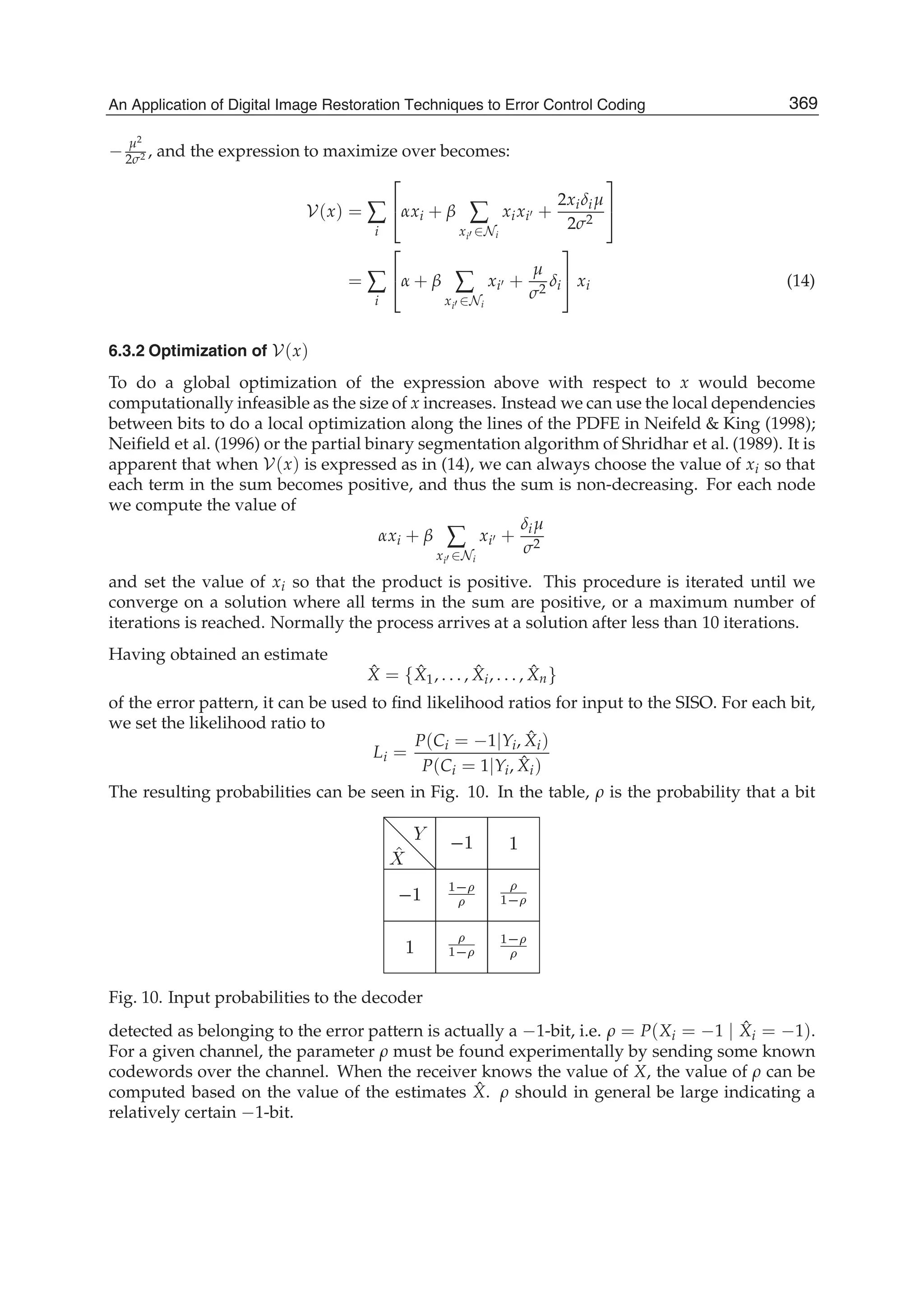 An Application of Digital Image Restoration Techniques to Error Control Coding 17
−
μ2
2σ2 , and the expression to maximize over becomes:
V(x) = ∑
i
⎡
⎣αxi + β ∑
xi ∈Ni
xixi +
2xiδiμ
2σ2
⎤
⎦
= ∑
i
⎡
⎣α + β ∑
xi ∈Ni
xi +
μ
σ2
δi
⎤
⎦ xi (14)
6.3.2 Optimization of V(x)
To do a global optimization of the expression above with respect to x would become
computationally infeasible as the size of x increases. Instead we can use the local dependencies
between bits to do a local optimization along the lines of the PDFE in Neifeld  King (1998);
Neiﬁeld et al. (1996) or the partial binary segmentation algorithm of Shridhar et al. (1989). It is
apparent that when V(x) is expressed as in (14), we can always choose the value of xi so that
each term in the sum becomes positive, and thus the sum is non-decreasing. For each node
we compute the value of
αxi + β ∑
xi ∈Ni
xi +
δiμ
σ2
and set the value of xi so that the product is positive. This procedure is iterated until we
converge on a solution where all terms in the sum are positive, or a maximum number of
iterations is reached. Normally the process arrives at a solution after less than 10 iterations.
Having obtained an estimate
ˆX = { ˆX1, . . . , ˆXi, . . . , ˆXn}
of the error pattern, it can be used to ﬁnd likelihood ratios for input to the SISO. For each bit,
we set the likelihood ratio to
Li =
P(Ci = −1|Yi, ˆXi)
P(Ci = 1|Yi, ˆXi)
The resulting probabilities can be seen in Fig. 10. In the table, ρ is the probability that a bit
Fig. 10. Input probabilities to the decoder
detected as belonging to the error pattern is actually a −1-bit, i.e. ρ = P(Xi = −1 | ˆXi = −1).
For a given channel, the parameter ρ must be found experimentally by sending some known
codewords over the channel. When the receiver knows the value of X, the value of ρ can be
computed based on the value of the estimates ˆX. ρ should in general be large indicating a
relatively certain −1-bit.
369An Application of Digital Image Restoration Techniques to Error Control Coding
 