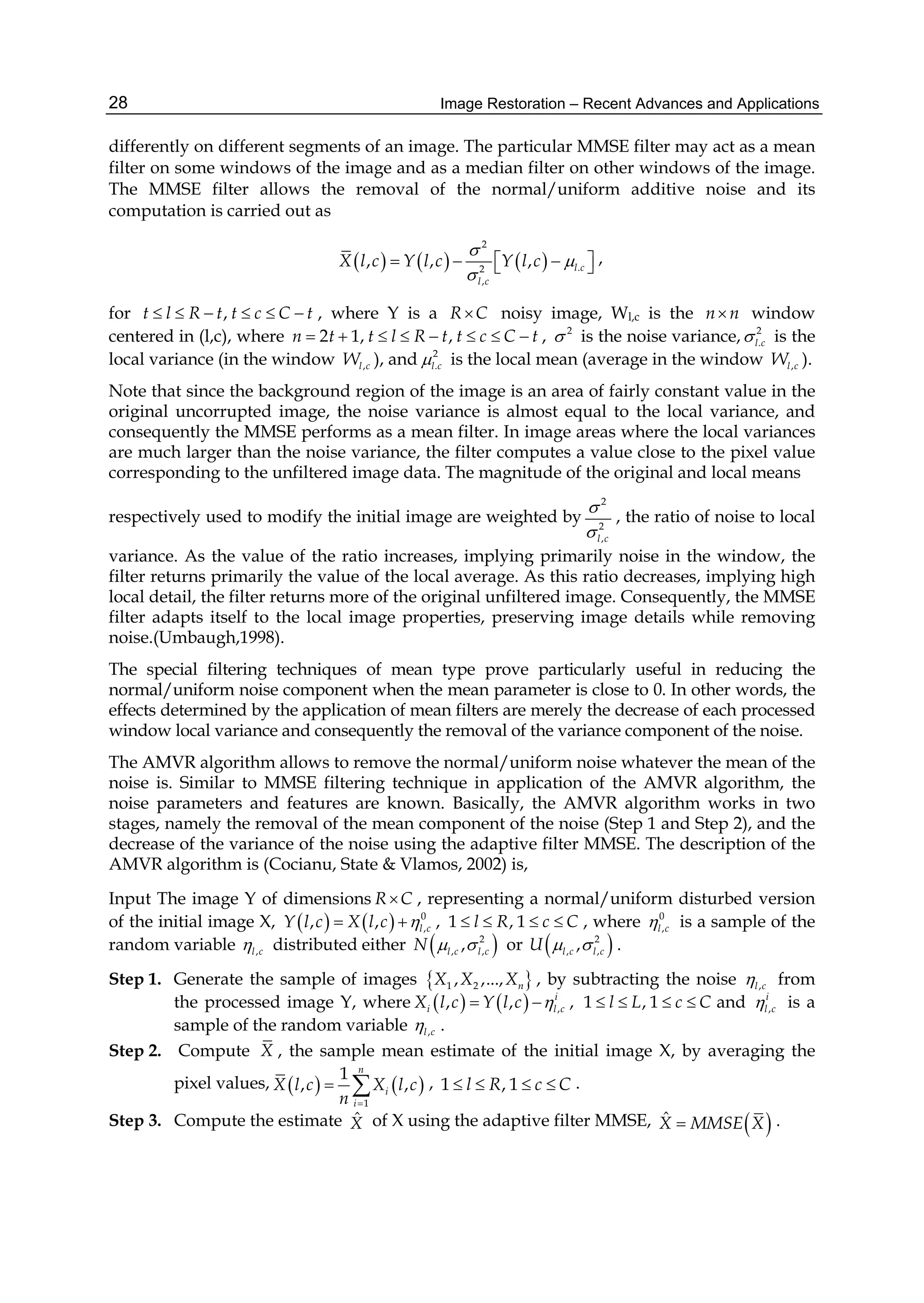 Image Restoration – Recent Advances and Applications28
differently on different segments of an image. The particular MMSE filter may act as a mean
filter on some windows of the image and as a median filter on other windows of the image.
The MMSE filter allows the removal of the normal/uniform additive noise and its
computation is carried out as
     
2
.2
,
, , , l c
l c
X l c Y l c Y l c



      ,
for ,t l R t t c C t      , where Y is a R C noisy image, Wl,c is the n n window
centered in (l,c), where 2 1, ,n t t l R t t c C t        , 2
 is the noise variance, 2
.l c is the
local variance (in the window ,l cW ), and 2
.l c is the local mean (average in the window ,l cW ).
Note that since the background region of the image is an area of fairly constant value in the
original uncorrupted image, the noise variance is almost equal to the local variance, and
consequently the MMSE performs as a mean filter. In image areas where the local variances
are much larger than the noise variance, the filter computes a value close to the pixel value
corresponding to the unfiltered image data. The magnitude of the original and local means
respectively used to modify the initial image are weighted by
2
2
,l c


, the ratio of noise to local
variance. As the value of the ratio increases, implying primarily noise in the window, the
filter returns primarily the value of the local average. As this ratio decreases, implying high
local detail, the filter returns more of the original unfiltered image. Consequently, the MMSE
filter adapts itself to the local image properties, preserving image details while removing
noise.(Umbaugh,1998).
The special filtering techniques of mean type prove particularly useful in reducing the
normal/uniform noise component when the mean parameter is close to 0. In other words, the
effects determined by the application of mean filters are merely the decrease of each processed
window local variance and consequently the removal of the variance component of the noise.
The AMVR algorithm allows to remove the normal/uniform noise whatever the mean of the
noise is. Similar to MMSE filtering technique in application of the AMVR algorithm, the
noise parameters and features are known. Basically, the AMVR algorithm works in two
stages, namely the removal of the mean component of the noise (Step 1 and Step 2), and the
decrease of the variance of the noise using the adaptive filter MMSE. The description of the
AMVR algorithm is (Cocianu, State & Vlamos, 2002) is,
Input The image Y of dimensions R C , representing a normal/uniform disturbed version
of the initial image X,     0
,, , l cY l c X l c   , 1 , 1l R c C    , where 0
,l c is a sample of the
random variable ,l c distributed either  2
, ,,l c l cN   or  2
, ,,l c l cU   .
Step 1. Generate the sample of images  1 2, ,..., nX X X , by subtracting the noise ,l c from
the processed image Y, where     ,, , i
i l cX l c Y l c   , 1 , 1l L c C    and ,
i
l c is a
sample of the random variable ,l c .
Step 2. Compute X , the sample mean estimate of the initial image X, by averaging the
pixel values,    
1
1
, ,
n
i
i
X l c X l c
n 
  , 1 , 1l R c C    .
Step 3. Compute the estimate ˆX of X using the adaptive filter MMSE,  ˆX MMSE X .
 