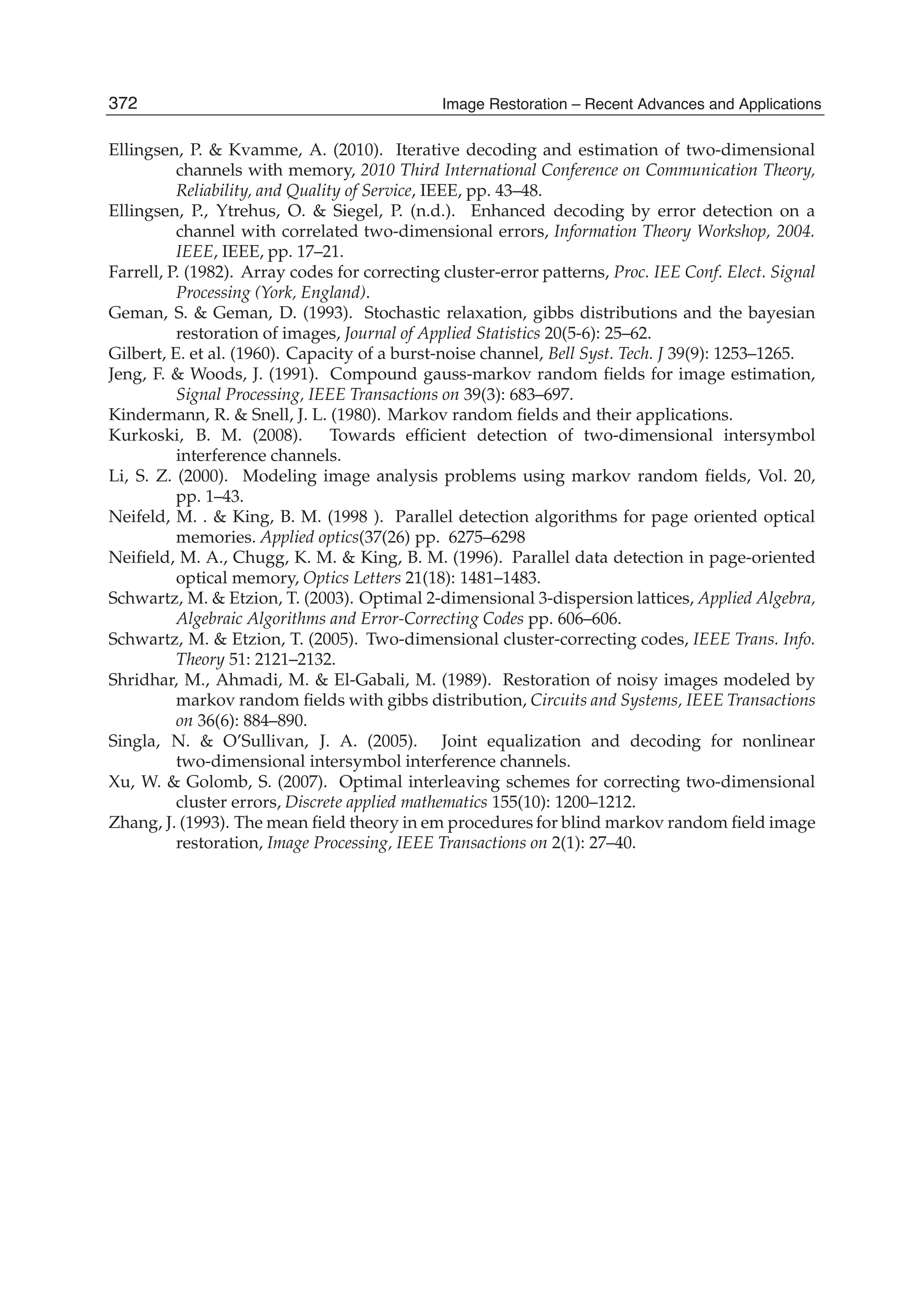 20 Image Restoration
Ellingsen, P.  Kvamme, A. (2010). Iterative decoding and estimation of two-dimensional
channels with memory, 2010 Third International Conference on Communication Theory,
Reliability, and Quality of Service, IEEE, pp. 43–48.
Ellingsen, P., Ytrehus, O.  Siegel, P. (n.d.). Enhanced decoding by error detection on a
channel with correlated two-dimensional errors, Information Theory Workshop, 2004.
IEEE, IEEE, pp. 17–21.
Farrell, P. (1982). Array codes for correcting cluster-error patterns, Proc. IEE Conf. Elect. Signal
Processing (York, England).
Geman, S.  Geman, D. (1993). Stochastic relaxation, gibbs distributions and the bayesian
restoration of images, Journal of Applied Statistics 20(5-6): 25–62.
Gilbert, E. et al. (1960). Capacity of a burst-noise channel, Bell Syst. Tech. J 39(9): 1253–1265.
Jeng, F.  Woods, J. (1991). Compound gauss-markov random ﬁelds for image estimation,
Signal Processing, IEEE Transactions on 39(3): 683–697.
Kindermann, R.  Snell, J. L. (1980). Markov random ﬁelds and their applications.
Kurkoski, B. M. (2008). Towards efﬁcient detection of two-dimensional intersymbol
interference channels.
Li, S. Z. (2000). Modeling image analysis problems using markov random ﬁelds, Vol. 20,
pp. 1–43.
Neifeld, M. .  King, B. M. (1998 ). Parallel detection algorithms for page oriented optical
memories. Applied optics(37(26) pp. 6275–6298
Neiﬁeld, M. A., Chugg, K. M.  King, B. M. (1996). Parallel data detection in page-oriented
optical memory, Optics Letters 21(18): 1481–1483.
Schwartz, M.  Etzion, T. (2003). Optimal 2-dimensional 3-dispersion lattices, Applied Algebra,
Algebraic Algorithms and Error-Correcting Codes pp. 606–606.
Schwartz, M.  Etzion, T. (2005). Two-dimensional cluster-correcting codes, IEEE Trans. Info.
Theory 51: 2121–2132.
Shridhar, M., Ahmadi, M.  El-Gabali, M. (1989). Restoration of noisy images modeled by
markov random ﬁelds with gibbs distribution, Circuits and Systems, IEEE Transactions
on 36(6): 884–890.
Singla, N.  O’Sullivan, J. A. (2005). Joint equalization and decoding for nonlinear
two-dimensional intersymbol interference channels.
Xu, W.  Golomb, S. (2007). Optimal interleaving schemes for correcting two-dimensional
cluster errors, Discrete applied mathematics 155(10): 1200–1212.
Zhang, J. (1993). The mean ﬁeld theory in em procedures for blind markov random ﬁeld image
restoration, Image Processing, IEEE Transactions on 2(1): 27–40.
372 Image Restoration – Recent Advances and Applications
 