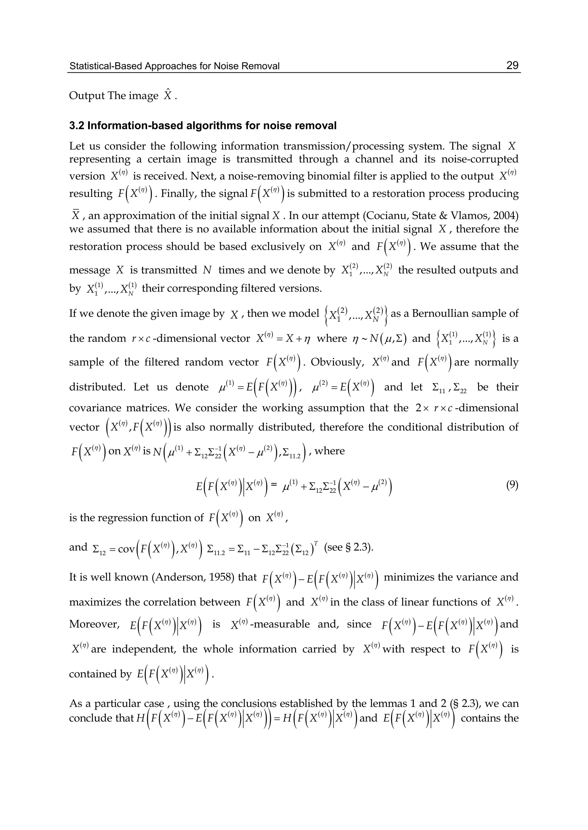 Statistical-Based Approaches for Noise Removal 29
Output The image ˆX .
3.2 Information-based algorithms for noise removal
Let us consider the following information transmission/processing system. The signal X
representing a certain image is transmitted through a channel and its noise-corrupted
version  
X

is received. Next, a noise-removing binomial filter is applied to the output  
X

resulting  
 F X

. Finally, the signal  
 F X

is submitted to a restoration process producing
X , an approximation of the initial signal X . In our attempt (Cocianu, State & Vlamos, 2004)
we assumed that there is no available information about the initial signal X , therefore the
restoration process should be based exclusively on  
X

and  
 F X

. We assume that the
message X is transmitted N times and we denote by    2 2
1 ,..., NX X the resulted outputs and
by    1 1
1 ,..., NX X their corresponding filtered versions.
If we denote the given image by X , then we model    
 2 2
1 ,..., NX X as a Bernoullian sample of
the random r c -dimensional vector  
X X

  where    ,N   and    
 1 1
1 ,..., NX X is a
sample of the filtered random vector  
 F X

. Obviously,  
X

and  
 F X

are normally
distributed. Let us denote    
  1
E F X

  ,    
 2
E X

  and let 11 , 22 be their
covariance matrices. We consider the working assumption that the 2  r c -dimensional
vector    
  ,X F X
 
is also normally distributed, therefore the conditional distribution of
 
 F X

on  
X

is      
  1 21
12 22 11.2,N X

 
     , where
 
   
 E F X X
 
=      
 1 21
12 22 X

 
    (9)
is the regression function of  
 F X

on  
X

,
and  
   
 12 cov ,F X X
 
   1
11.2 11 12 22 12
T
       (see § 2.3).
It is well known (Anderson, 1958) that  
   
   
 F X E F X X
  
 minimizes the variance and
maximizes the correlation between  
 F X

and  
X

in the class of linear functions of  
X

.
Moreover,  
   
 E F X X
 
is  
X

-measurable and, since  
   
   
 F X E F X X
  
 and
 
X

are independent, the whole information carried by  
X

with respect to  
 F X

is
contained by  
   
 E F X X
 
.
As a particular case , using the conclusions established by the lemmas 1 and 2 (§ 2.3), we can
conclude that  
   
   
    
   
 H F X E F X X H F X X
    
  and  
   
 E F X X
 
contains the
 