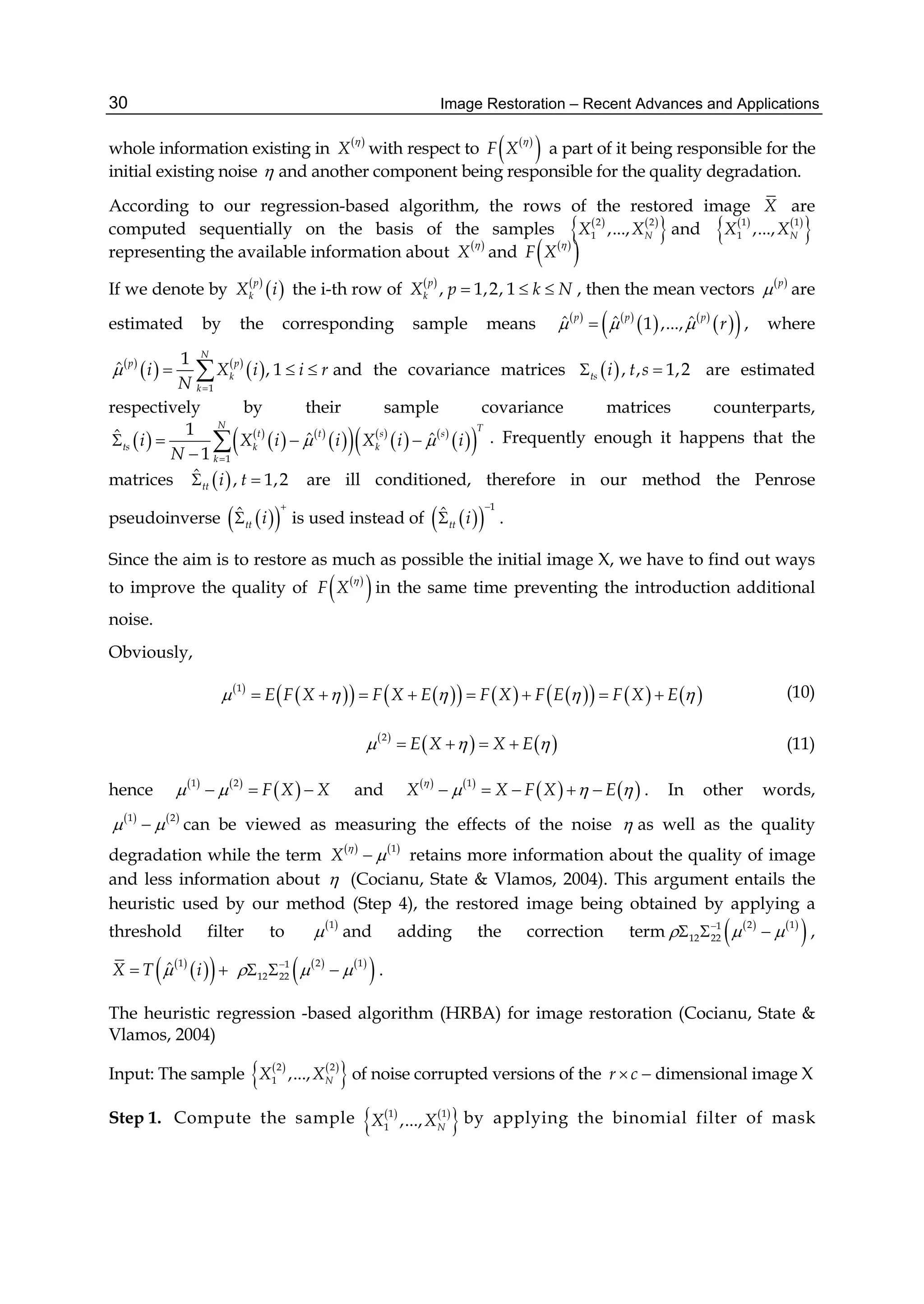 Image Restoration – Recent Advances and Applications30
whole information existing in  
X

with respect to  
 F X

a part of it being responsible for the
initial existing noise  and another component being responsible for the quality degradation.
According to our regression-based algorithm, the rows of the restored image X are
computed sequentially on the basis of the samples    
 2 2
1 ,..., NX X and    
 1 1
1 ,..., NX X
representing the available information about  
X

and  
 F X

If we denote by  
 p
kX i the i-th row of  
, 1,2, 1
p
kX p k N   , then the mean vectors  p
 are
estimated by the corresponding sample means    
   
  ˆ ˆ ˆ1 ,...,
p p p
r   , where
 
   
 
1
1
ˆ , 1
N
p p
k
k
i X i i r
N


   and the covariance matrices  , , 1,2ts i t s  are estimated
respectively by their sample covariance matrices counterparts,
   
   
    
   
  1
1ˆ ˆ ˆ
1
N T
t t s s
ts k k
k
i X i i X i i
N
 

   

 . Frequently enough it happens that the
matrices  ˆ , 1,2tt i t  are ill conditioned, therefore in our method the Penrose
pseudoinverse   ˆ
tt i

 is used instead of   
1
ˆ
tt i

 .
Since the aim is to restore as much as possible the initial image X, we have to find out ways
to improve the quality of  
 F X

in the same time preventing the introduction additional
noise.
Obviously,
 
              1
E F X F X E F X F E F X E            (10)
 
   2
E X X E      (11)
hence    
 1 2
F X X    and    
   1
X X F X E

       . In other words,
   1 2
  can be viewed as measuring the effects of the noise  as well as the quality
degradation while the term    1
X

 retains more information about the quality of image
and less information about  (Cocianu, State & Vlamos, 2004). This argument entails the
heuristic used by our method (Step 4), the restored image being obtained by applying a
threshold filter to  1
 and adding the correction term    
 2 11
12 22  
   ,
 
  1
ˆX T i     
 2 11
12 22  
   .
The heuristic regression -based algorithm (HRBA) for image restoration (Cocianu, State &
Vlamos, 2004)
Input: The sample    
 2 2
1 ,..., NX X of noise corrupted versions of the r c  dimensional image X
Step 1. Compute the sample    
 1 1
1 ,..., NX X by applying the binomial filter of mask
 