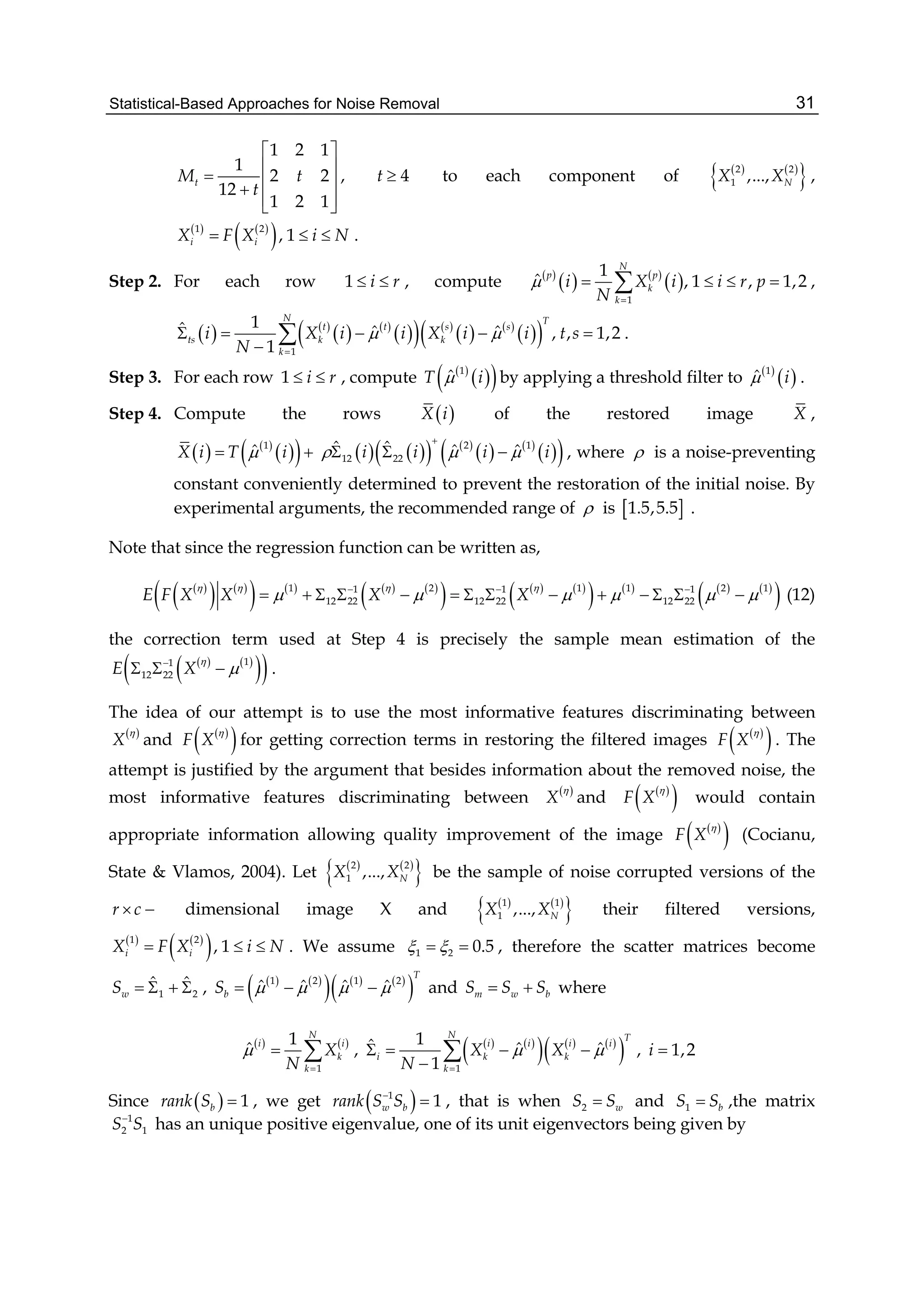 Statistical-Based Approaches for Noise Removal 31
1 2 1
1
2 2
12
1 2 1
tM t
t
 
 
  
  
, 4t  to each component of    
 2 2
1 ,..., NX X ,
   
 1 2
, 1i iX F X i N   .
Step 2. For each row 1 i r  , compute  
   
 
1
1
ˆ , 1 , 1,2
N
p p
k
k
i X i i r p
N


    ,
   
   
    
   
  1
1ˆ ˆ ˆ , , 1,2
1
N T
t t s s
ts k k
k
i X i i X i i t s
N
 

    

 .
Step 3. For each row 1 i r  , compute  
  1
ˆT i by applying a threshold filter to  
 1
ˆ i .
Step 4. Compute the rows  X i of the restored image X ,
   
  1
ˆX i T i        
   
  2 1
12 22
ˆ ˆ ˆ ˆi i i i  

   , where  is a noise-preventing
constant conveniently determined to prevent the restoration of the initial noise. By
experimental arguments, the recommended range of  is  1.5,5.5 .
Note that since the regression function can be written as,
 
   
       
     
       
 1 2 1 1 2 11 1 1
12 22 12 22 12 22E F X X X X
   
       
              (12)
the correction term used at Step 4 is precisely the sample mean estimation of the
   
  11
12 22E X


   .
The idea of our attempt is to use the most informative features discriminating between
 
X

and  
 F X

for getting correction terms in restoring the filtered images  
 F X

. The
attempt is justified by the argument that besides information about the removed noise, the
most informative features discriminating between  
X

and  
 F X

would contain
appropriate information allowing quality improvement of the image  
 F X

(Cocianu,
State & Vlamos, 2004). Let    
 2 2
1 ,..., NX X be the sample of noise corrupted versions of the
r c  dimensional image X and    
 1 1
1 ,..., NX X their filtered versions,
   
 1 2
, 1i iX F X i N   . We assume 1 2 0.5   , therefore the scatter matrices become
1 2
ˆ ˆ
wS     ,    
     
 1 2 1 2
ˆ ˆ ˆ ˆ
T
bS       and m w bS S S  where
   
1
1
ˆ
N
i i
k
k
X
N


  ,    
     
 1
1ˆ ˆ ˆ
1
N T
i i i i
i k k
k
X X
N
 

   

 , 1,2i 
Since   1brank S  , we get  1
1w brank S S
 , that is when 2 wS S and 1 bS S ,the matrix
1
2 1S S
has an unique positive eigenvalue, one of its unit eigenvectors being given by
 