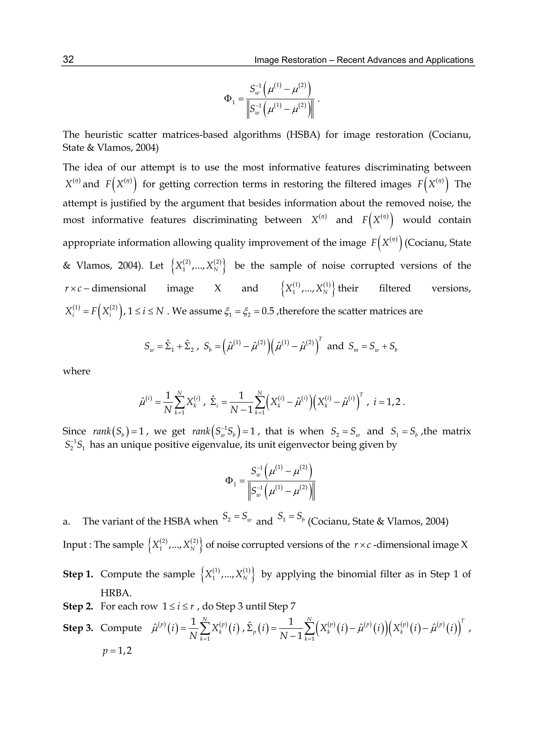 Image Restoration – Recent Advances and Applications32
   
 
   
 
1 21
1 1 21
w
w
S
S
 
 



 

.
The heuristic scatter matrices-based algorithms (HSBA) for image restoration (Cocianu,
State & Vlamos, 2004)
The idea of our attempt is to use the most informative features discriminating between
 
X

and  
 F X

for getting correction terms in restoring the filtered images  
 F X

The
attempt is justified by the argument that besides information about the removed noise, the
most informative features discriminating between  
X

and  
 F X

would contain
appropriate information allowing quality improvement of the image  
 F X

(Cocianu, State
& Vlamos, 2004). Let    
 2 2
1 ,..., NX X be the sample of noise corrupted versions of the
r c  dimensional image X and    
 1 1
1 ,..., NX X their filtered versions,
   
 1 2
, 1i iX F X i N   . We assume 1 2 0.5   ,therefore the scatter matrices are
1 2
ˆ ˆ
wS     ,    
     
 1 2 1 2
ˆ ˆ ˆ ˆ
T
bS       and m w bS S S 
where
   
1
1
ˆ
N
i i
k
k
X
N


  ,    
     
 1
1ˆ ˆ ˆ
1
N T
i i i i
i k k
k
X X
N
 

   

 , 1,2i  .
Since   1brank S  , we get  1
1w brank S S
 , that is when 2 wS S and 1 bS S ,the matrix
1
2 1S S
has an unique positive eigenvalue, its unit eigenvector being given by
   
 
   
 
1 21
1 1 21
w
w
S
S
 
 



 

a. The variant of the HSBA when 2 wS S
and 1 bS S
(Cocianu, State & Vlamos, 2004)
Input : The sample    
 2 2
1 ,..., NX X of noise corrupted versions of the r c -dimensional image X
Step 1. Compute the sample    
 1 1
1 ,..., NX X by applying the binomial filter as in Step 1 of
HRBA.
Step 2. For each row 1 i r  , do Step 3 until Step 7
Step 3. Compute  
   
 
1
1
ˆ
N
p p
k
k
i X i
N


  ,    
   
    
   
  1
1ˆ ˆ ˆ
1
N T
p p p p
p k k
k
i X i i X i i
N
 

   

 ,
1,2p 
 