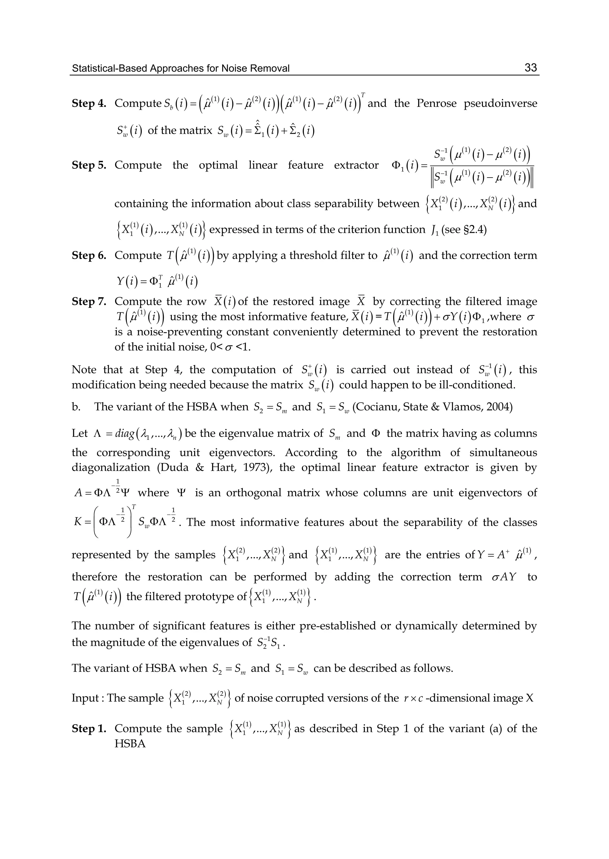 Statistical-Based Approaches for Noise Removal 33
Step 4. Compute    
   
    
   
  1 2 1 2
ˆ ˆ ˆ ˆ
T
bS i i i i i      and the Penrose pseudoinverse
 wS i
of the matrix      1 2
ˆˆ ˆ
wS i i i   
Step 5. Compute the optimal linear feature extractor  
 
   
  
 
   
  
1 21
1 1 21
w
w
S i i
i
S i i
 
 



 

containing the information about class separability between  
   
  2 2
1 ,..., NX i X i and
 
   
  1 1
1 ,..., NX i X i expressed in terms of the criterion function 1J (see §2.4)
Step 6. Compute  
  1
ˆT i by applying a threshold filter to  
 1
ˆ i and the correction term
  1
T
Y i    
 1
ˆ i
Step 7. Compute the row  X i of the restored image X by correcting the filtered image
 
  1
ˆT i using the most informative feature,  X i =  
    1
1
ˆT i Y i   ,where 
is a noise-preventing constant conveniently determined to prevent the restoration
of the initial noise, 0< <1.
Note that at Step 4, the computation of  wS i
is carried out instead of  1
wS i
, this
modification being needed because the matrix  wS i could happen to be ill-conditioned.
b. The variant of the HSBA when 2 mS S and 1 wS S (Cocianu, State & Vlamos, 2004)
Let   1 ,..., ndiag   be the eigenvalue matrix of mS and  the matrix having as columns
the corresponding unit eigenvectors. According to the algorithm of simultaneous
diagonalization (Duda & Hart, 1973), the optimal linear feature extractor is given by
1
2
A

   where  is an orthogonal matrix whose columns are unit eigenvectors of
1 1
2 2
T
wK S
  
   
 
. The most informative features about the separability of the classes
represented by the samples    
 2 2
1 ,..., NX X and    
 1 1
1 ,..., NX X are the entries ofY A
  1
ˆ ,
therefore the restoration can be performed by adding the correction term AY to
 
  1
ˆT i the filtered prototype of    
 1 1
1 ,..., NX X .
The number of significant features is either pre-established or dynamically determined by
the magnitude of the eigenvalues of 1
2 1S S
.
The variant of HSBA when 2 mS S and 1 wS S can be described as follows.
Input : The sample    
 2 2
1 ,..., NX X of noise corrupted versions of the r c -dimensional image X
Step 1. Compute the sample    
 1 1
1 ,..., NX X as described in Step 1 of the variant (a) of the
HSBA
 