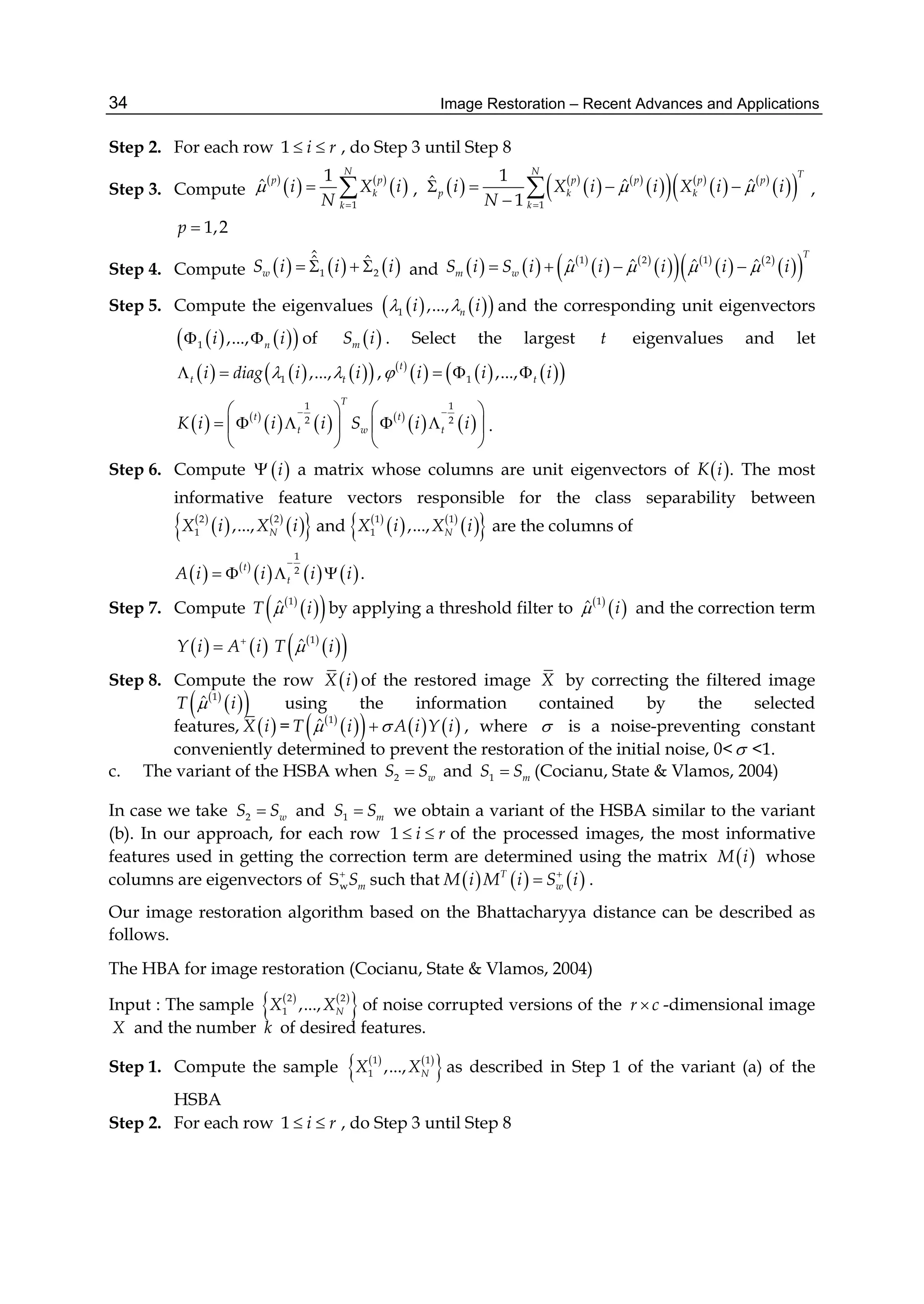 Image Restoration – Recent Advances and Applications34
Step 2. For each row 1 i r  , do Step 3 until Step 8
Step 3. Compute
 
   
 
1
1
ˆ
N
p p
k
k
i X i
N


  ,    
   
    
   
  1
1ˆ ˆ ˆ
1
N T
p p p p
p k k
k
i X i i X i i
N
 

   

 ,
1,2p 
Step 4. Compute      1 2
ˆˆ ˆ
wS i i i    and      
   
    
   
  1 2 1 2
ˆ ˆ ˆ ˆ
T
m wS i S i i i i i      
Step 5. Compute the eigenvalues     1 ,..., ni i  and the corresponding unit eigenvectors
    1 ,..., ni i  of  mS i . Select the largest t eigenvalues and let
      1 ,...,t ti diag i i   ,  
      1 ,...,
t
ti i i   
   
     
   
1 1
2 2
T
t t
t w tK i i i S i i
    
       
   
.
Step 6. Compute   i a matrix whose columns are unit eigenvectors of K i . The most
informative feature vectors responsible for the class separability between
 
   
  2 2
1 ,..., NX i X i and  
   
  1 1
1 ,..., NX i X i are the columns of
   
     
1
2t
tA i i i i

    .
Step 7. Compute  
  1
ˆT i by applying a threshold filter to  
 1
ˆ i and the correction term
   Y i A i
  
  1
ˆT i
Step 8. Compute the row  X i of the restored image X by correcting the filtered image
 
  1
ˆT i using the information contained by the selected
features,  X i =  
      1
ˆT i A i Y i  , where  is a noise-preventing constant
conveniently determined to prevent the restoration of the initial noise, 0< <1.
c. The variant of the HSBA when 2 wS S and 1 mS S (Cocianu, State & Vlamos, 2004)
In case we take 2 wS S and 1 mS S we obtain a variant of the HSBA similar to the variant
(b). In our approach, for each row 1 i r  of the processed images, the most informative
features used in getting the correction term are determined using the matrix  M i whose
columns are eigenvectors of wS mS
such that      T
wM i M i S i
 .
Our image restoration algorithm based on the Bhattacharyya distance can be described as
follows.
The HBA for image restoration (Cocianu, State & Vlamos, 2004)
Input : The sample    
 2 2
1 ,..., NX X of noise corrupted versions of the r c -dimensional image
X and the number k of desired features.
Step 1. Compute the sample    
 1 1
1 ,..., NX X as described in Step 1 of the variant (a) of the
HSBA
Step 2. For each row 1 i r  , do Step 3 until Step 8
 