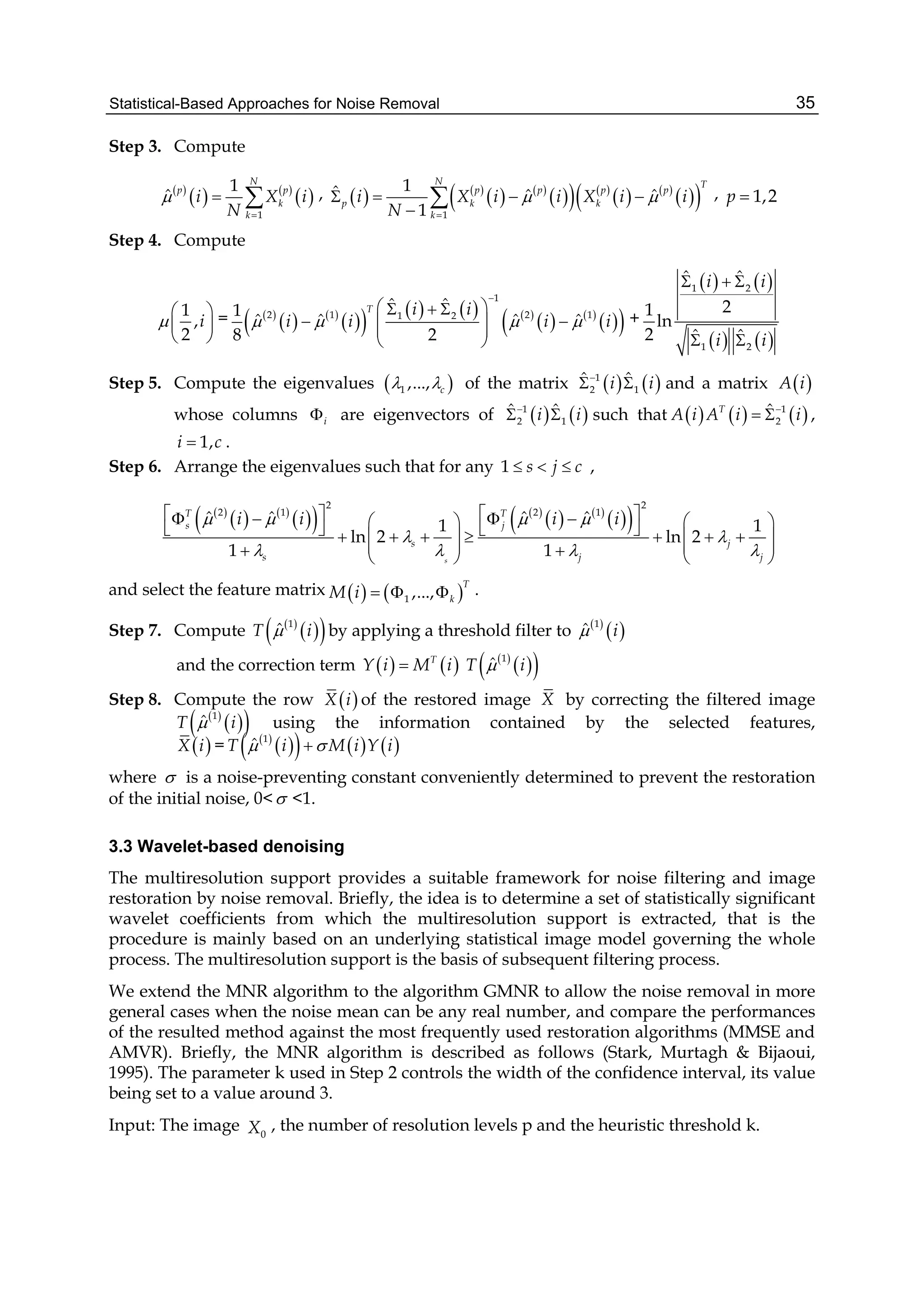 Statistical-Based Approaches for Noise Removal 35
Step 3. Compute
 
   
 
1
1
ˆ
N
p p
k
k
i X i
N


  ,    
   
    
   
  1
1ˆ ˆ ˆ
1
N T
p p p p
p k k
k
i X i i X i i
N
 

   

 , 1,2p 
Step 4. Compute
1
,
2
i
 
 
 
=  
   
        
   
  
1
2 1 2 11 2
ˆ ˆ1
ˆ ˆ ˆ ˆ
8 2
T i i
i i i i   

   
   
 
+
   
   
1 2
1 2
ˆ ˆ
21
ln
2 ˆ ˆ
i i
i i
  
 
Step 5. Compute the eigenvalues  1 ,..., c  of the matrix    1
2 1
ˆ ˆi i
  and a matrix  A i
whose columns i are eigenvectors of    1
2 1
ˆ ˆi i
  such that      1
2
ˆT
A i A i i
  ,
1,i c .
Step 6. Arrange the eigenvalues such that for any 1 s j c   ,
 
   
    
   
  
2 2
2 1 2 1
ˆ ˆ ˆ ˆ1 1
ln 2 ln 2
1 1s
T T
s j
s j
s j j
i i i i   
 
   
                    
       
and select the feature matrix    1 ,...,
T
kM i    .
Step 7. Compute  
  1
ˆT i by applying a threshold filter to  
 1
ˆ i
and the correction term    T
Y i M i  
  1
ˆT i
Step 8. Compute the row  X i of the restored image X by correcting the filtered image
 
  1
ˆT i using the information contained by the selected features,
 X i =  
      1
ˆT i M i Y i 
where  is a noise-preventing constant conveniently determined to prevent the restoration
of the initial noise, 0< <1.
3.3 Wavelet-based denoising
The multiresolution support provides a suitable framework for noise filtering and image
restoration by noise removal. Briefly, the idea is to determine a set of statistically significant
wavelet coefficients from which the multiresolution support is extracted, that is the
procedure is mainly based on an underlying statistical image model governing the whole
process. The multiresolution support is the basis of subsequent filtering process.
We extend the MNR algorithm to the algorithm GMNR to allow the noise removal in more
general cases when the noise mean can be any real number, and compare the performances
of the resulted method against the most frequently used restoration algorithms (MMSE and
AMVR). Briefly, the MNR algorithm is described as follows (Stark, Murtagh & Bijaoui,
1995). The parameter k used in Step 2 controls the width of the confidence interval, its value
being set to a value around 3.
Input: The image 0X , the number of resolution levels p and the heuristic threshold k.
 