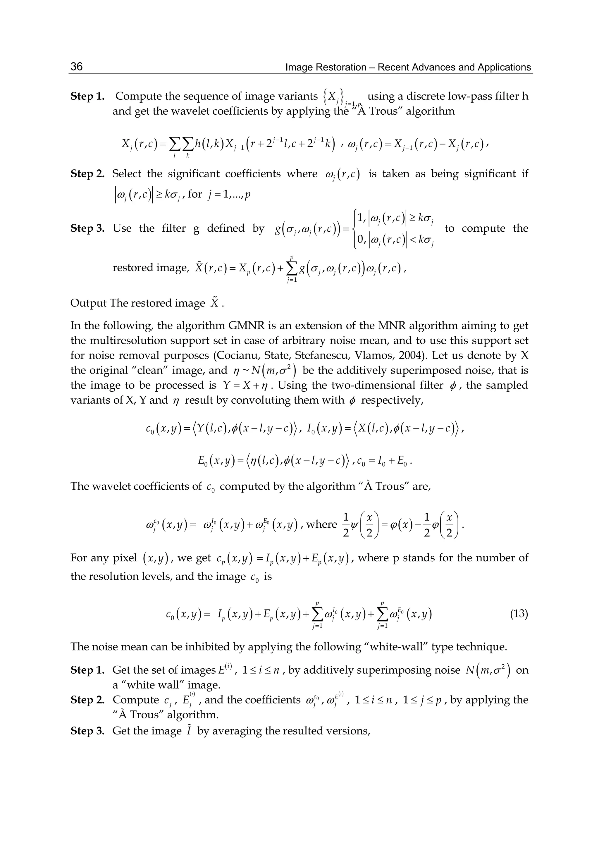 Image Restoration – Recent Advances and Applications36
Step 1. Compute the sequence of image variants   1,
j
j p
X

using a discrete low-pass filter h
and get the wavelet coefficients by applying the “À Trous” algorithm
     1 1
1, , 2 , 2j j
j j
l k
X r c h l k X r l c k 
   ,      1, , ,j j jr c X r c X r c   ,
Step 2. Select the significant coefficients where  ,j r c is taken as being significant if
 ,j jr c k  , for 1,...,j p
Step 3. Use the filter g defined by   
 
 
1, ,
, ,
0, ,
j j
j j
j j
r c k
g r c
r c k
 
 
 
 
 

to compute the
restored image,         
1
, , , , ,
p
p j j j
j
X r c X r c g r c r c  

   ,
Output The restored image X .
In the following, the algorithm GMNR is an extension of the MNR algorithm aiming to get
the multiresolution support set in case of arbitrary noise mean, and to use this support set
for noise removal purposes (Cocianu, State, Stefanescu, Vlamos, 2004). Let us denote by X
the original “clean” image, and  ~  2
,N m  be the additively superimposed noise, that is
the image to be processed is Y X   . Using the two-dimensional filter  , the sampled
variants of X, Y and  result by convoluting them with  respectively,
     0 , , , ,c x y Y l c x l y c   ,      0 , , , ,I x y X l c x l y c   ,
     0 , , , ,E x y l c x l y c    , 0 0 0c I E  .
The wavelet coefficients of 0c computed by the algorithm “À Trous” are,
 0
,c
j x y     0 0
, ,I E
j jx y x y  , where  
1 1
2 2 2 2
x x
x  
   
    
   
.
For any pixel  ,x y , we get  ,pc x y    , ,p pI x y E x y  , where p stands for the number of
the resolution levels, and the image 0c is
 0 ,c x y         0 0
1 1
, , , ,
p p
I E
p p j j
j j
I x y E x y x y x y 
 
    (13)
The noise mean can be inhibited by applying the following “white-wall” type technique.
Step 1. Get the set of images  i
E , 1 i n  , by additively superimposing noise  2
,N m  on
a “white wall” image.
Step 2. Compute jc ,
 i
jE , and the coefficients
 
0
,
i
c E
j j  , 1 i n  , 1 j p  , by applying the
“À Trous” algorithm.
Step 3. Get the image I by averaging the resulted versions,
 