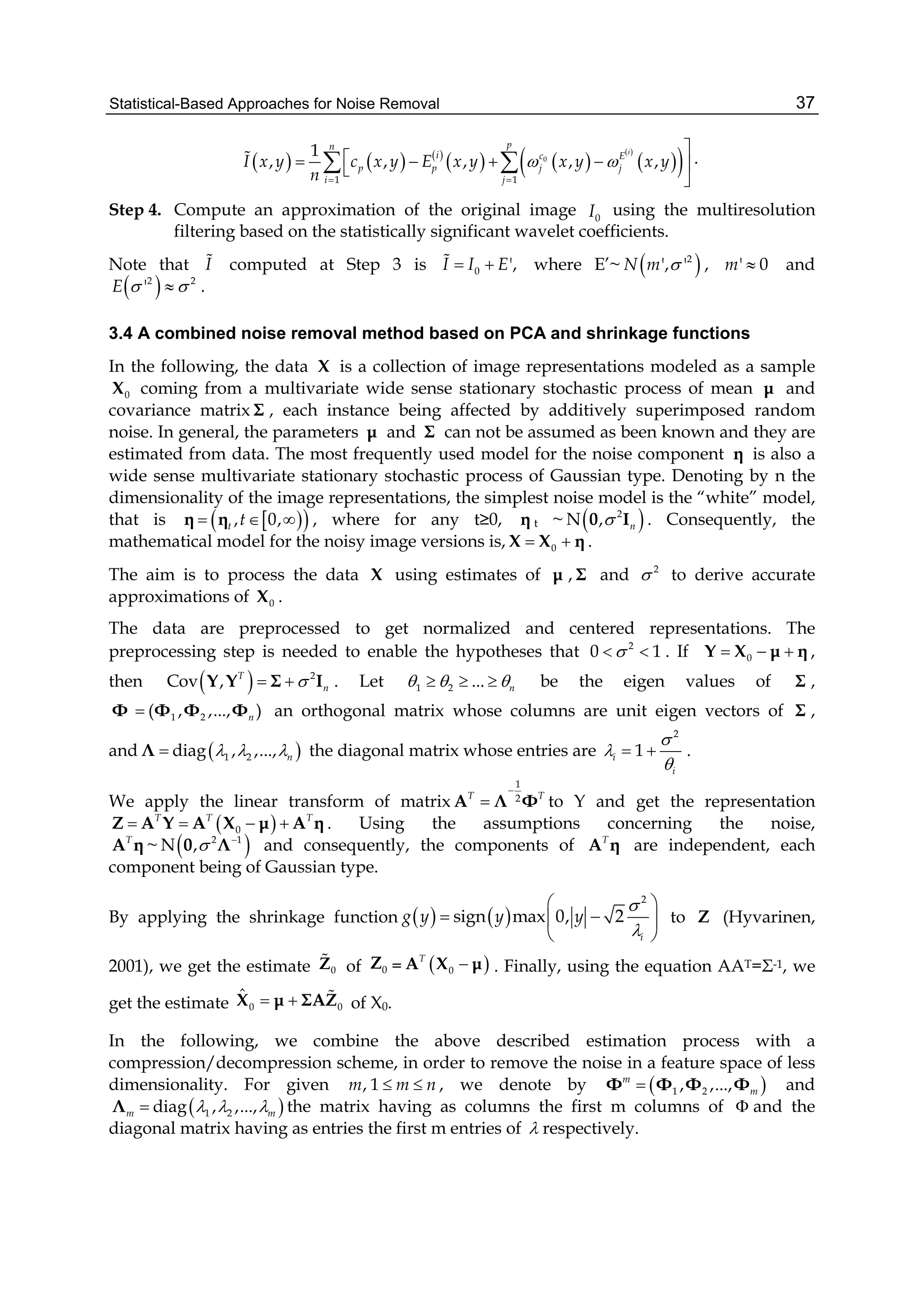 Statistical-Based Approaches for Noise Removal 37
     
   
 
  0
1 1
1
, , , , ,
i
pn
i c E
p p j j
i j
I x y c x y E x y x y x y
n
 
 

    

  .
Step 4. Compute an approximation of the original image 0I using the multiresolution
filtering based on the statistically significant wavelet coefficients.
Note that I computed at Step 3 is 0 ',I I E  where E’~  2
', 'N m  , ' 0m  and
 2 2
'E   .
3.4 A combined noise removal method based on PCA and shrinkage functions
In the following, the data X is a collection of image representations modeled as a sample
0X coming from a multivariate wide sense stationary stochastic process of mean μ and
covariance matrix Σ , each instance being affected by additively superimposed random
noise. In general, the parameters μ and Σ can not be assumed as been known and they are
estimated from data. The most frequently used model for the noise component η is also a
wide sense multivariate stationary stochastic process of Gaussian type. Denoting by n the
dimensionality of the image representations, the simplest noise model is the “white” model,
that is   , 0,t t  η η , where for any t≥0, η t ~  2
N , n0 I . Consequently, the
mathematical model for the noisy image versions is, 0 X X η .
The aim is to process the data X using estimates of μ , Σ and 2
 to derive accurate
approximations of 0X .
The data are preprocessed to get normalized and centered representations. The
preprocessing step is needed to enable the hypotheses that 2
0 1  . If 0  Y X μ η ,
then   2
Cov , T
n Y Y Σ I . Let 1 2 ... n     be the eigen values of Σ ,
Φ 1 2( , ,..., )n Φ Φ Φ an orthogonal matrix whose columns are unit eigen vectors of Σ ,
and  1 2diag , ,..., n  Λ the diagonal matrix whose entries are
2
1i
i



  .
We apply the linear transform of matrix
1
2T T

A Λ Φ to Y and get the representation
 0
T T T
   Z A Y A X μ A η . Using the assumptions concerning the noise,
T
A η ~  2 1
N , 
0 Λ and consequently, the components of T
A η are independent, each
component being of Gaussian type.
By applying the shrinkage function    
2
sign max 0, 2
i
g y y y


 
  
 
to Z (Hyvarinen,
2001), we get the estimate 0Z of 0Z =  0
T
A X μ . Finally, using the equation AAT=Σ-1, we
get the estimate 0 0
ˆ  X μ ΣAZ of X0.
In the following, we combine the above described estimation process with a
compression/decompression scheme, in order to remove the noise in a feature space of less
dimensionality. For given , 1m m n  , we denote by  1 2, ,...,m
mΦ Φ Φ Φ and
 1 2diag , ,...,m m  Λ the matrix having as columns the first m columns of  and the
diagonal matrix having as entries the first m entries of  respectively.
 