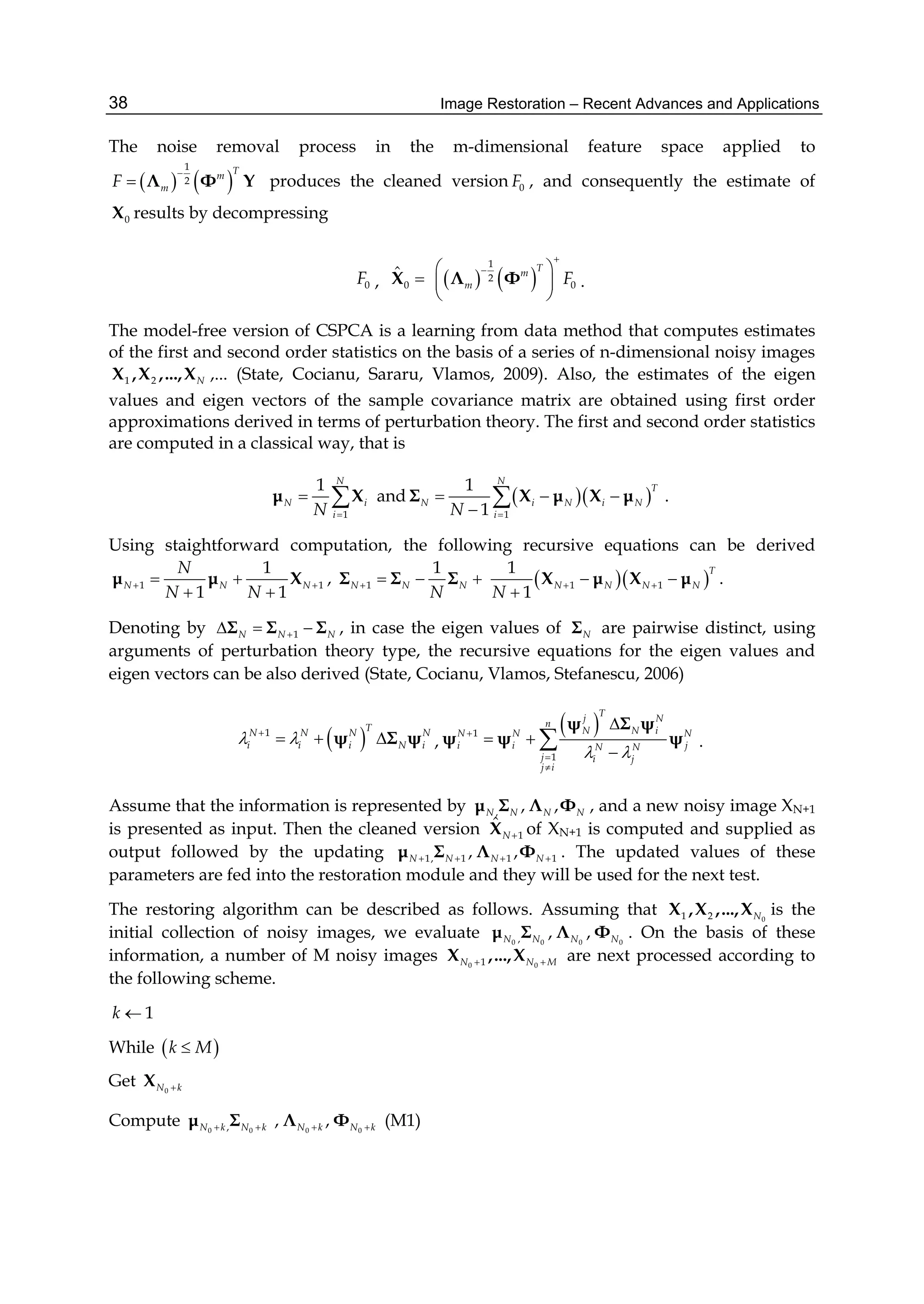 Image Restoration – Recent Advances and Applications38
The noise removal process in the m-dimensional feature space applied to
   
1
2
Tm
mF

 Λ Φ Y produces the cleaned version 0F , and consequently the estimate of
0X results by decompressing
0F ,    
1
2
0 0
ˆ Tm
m F

 
  
 
X Λ Φ .
The model-free version of CSPCA is a learning from data method that computes estimates
of the first and second order statistics on the basis of a series of n-dimensional noisy images
1 2 NX ,X ,...,X ,... (State, Cocianu, Sararu, Vlamos, 2009). Also, the estimates of the eigen
values and eigen vectors of the sample covariance matrix are obtained using first order
approximations derived in terms of perturbation theory. The first and second order statistics
are computed in a classical way, that is
1
1 N
N i
iN 
 μ X and   
1
1
1
N
T
N i N i N
iN 
  

Σ X μ X μ .
Using staightforward computation, the following recursive equations can be derived
1 1
1
1 1
N N N
N
N N
  
 
μ μ X , 1
1
N N N
N
   Σ Σ Σ   1 1
1
1
T
N N N N
N
  

X μ X μ .
Denoting by 1N N N  Σ Σ Σ , in case the eigen values of NΣ are pairwise distinct, using
arguments of perturbation theory type, the recursive equations for the eigen values and
eigen vectors can be also derived (State, Cocianu, Vlamos, Stefanescu, 2006)
 1 TN N N N
i i i N i 
  ψ Σ ψ ,
 1
1
Tj N
n
N N iN N N
i i jN N
j i j
j i
 




 


ψ Σ ψ
ψ ψ ψ .
Assume that the information is represented by , , ,N N N Nμ Σ Λ Φ , and a new noisy image XN+1
is presented as input. Then the cleaned version 1
ˆ
NX of XN+1 is computed and supplied as
output followed by the updating 1, 1 1 1, ,N N N N   μ Σ Λ Φ . The updated values of these
parameters are fed into the restoration module and they will be used for the next test.
The restoring algorithm can be described as follows. Assuming that 01 2 NX ,X ,...,X is the
initial collection of noisy images, we evaluate 0 0 0 0, , ,N N N Nμ Σ Λ Φ . On the basis of these
information, a number of M noisy images 0 01N N M X ,...,X are next processed according to
the following scheme.
1k 
While  k M
Get 0N kX
Compute 0 0,N k N k μ Σ 0 0
, ,N k N k Λ Φ (M1)
 