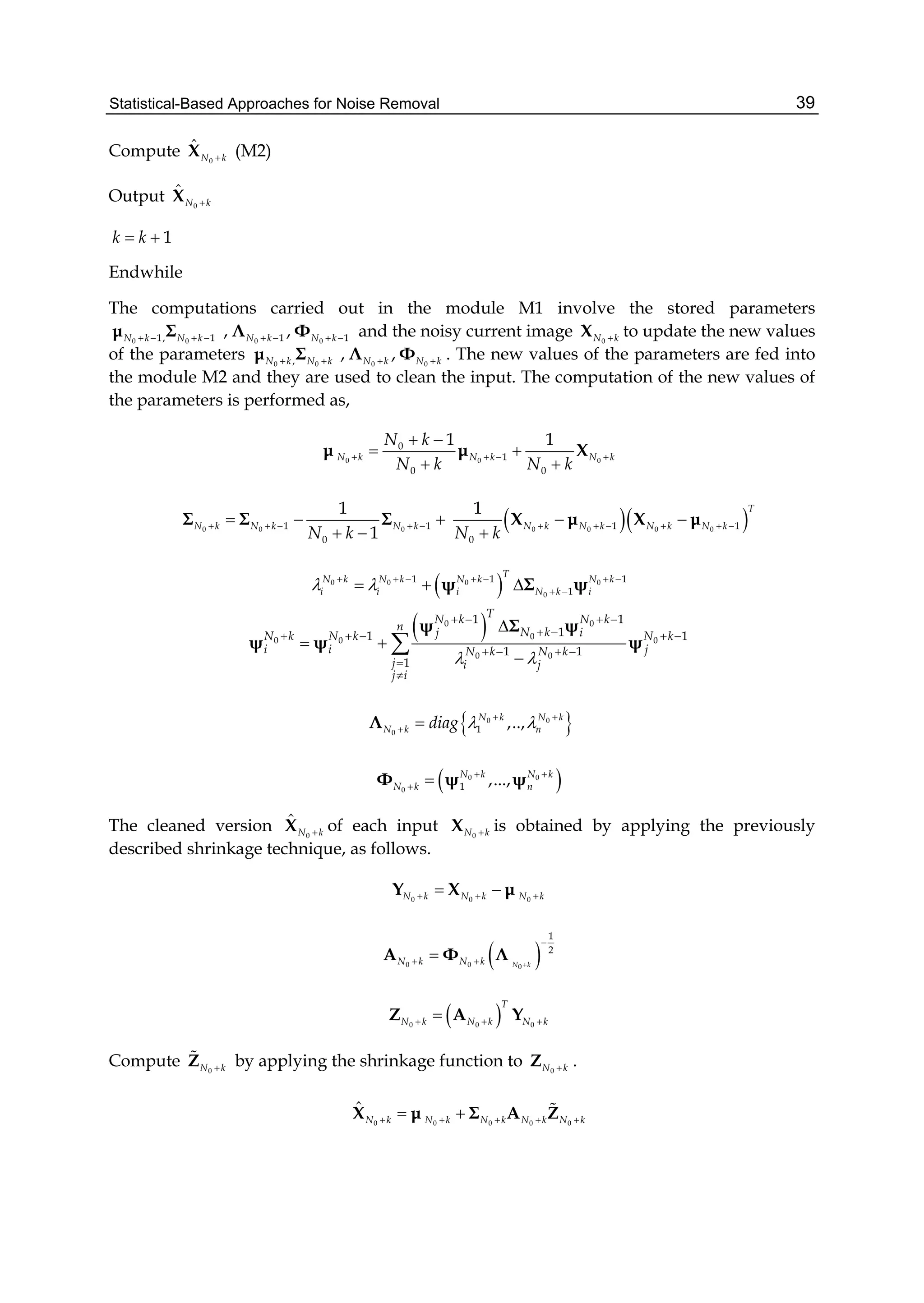 Statistical-Based Approaches for Noise Removal 39
Compute 0
ˆ
N kX (M2)
Output 0
ˆ
N kX
1k k 
Endwhile
The computations carried out in the module M1 involve the stored parameters
0 01, 1N k N k   μ Σ 0 01 1, ,N k N k   Λ Φ and the noisy current image 0N kX to update the new values
of the parameters 0 0,N k N k μ Σ 0 0
, ,N k N k Λ Φ . The new values of the parameters are fed into
the module M2 and they are used to clean the input. The computation of the new values of
the parameters is performed as,
0 0 0
0
1
0 0
1 1
N k N k N k
N k
N k N k
   
 
 
 
μ μ X
0 0 01 1
0
1
1
N k N k N k
N k
      
 
Σ Σ Σ   0 0 0 01 1
0
1 T
N k N k N k N k
N k
      

X μ X μ
 0 0 0 0
0
1 1 1
1
T
N k N k N k N k
i i i N k i       
   ψ Σ ψ
 0 0
00 0 0
0 0
1 1
11 1
1 1
1
TN k N k
n N kj iN k N k N k
i i jN k N k
j i j
j i
 
   
     
   



 


ψ Σ ψ
ψ ψ ψ
 0 0
0 1 ,..,N k N k
N k ndiag   
 Λ
 0 0
0 1 ,...,N k N k
N k n
 
 Φ ψ ψ
The cleaned version 0
ˆ
N kX of each input 0N kX is obtained by applying the previously
described shrinkage technique, as follows.
0 0 0N k N k N k   Y X μ
 0 0 0
1
2
N kN k N k 

 A Φ Λ
 0 0 0
T
N k N k N k  Z A Y
Compute 0N kZ by applying the shrinkage function to 0N kZ .
0 0 0 0 0
ˆ
N k N k N k N k N k     X μ Σ A Z
 