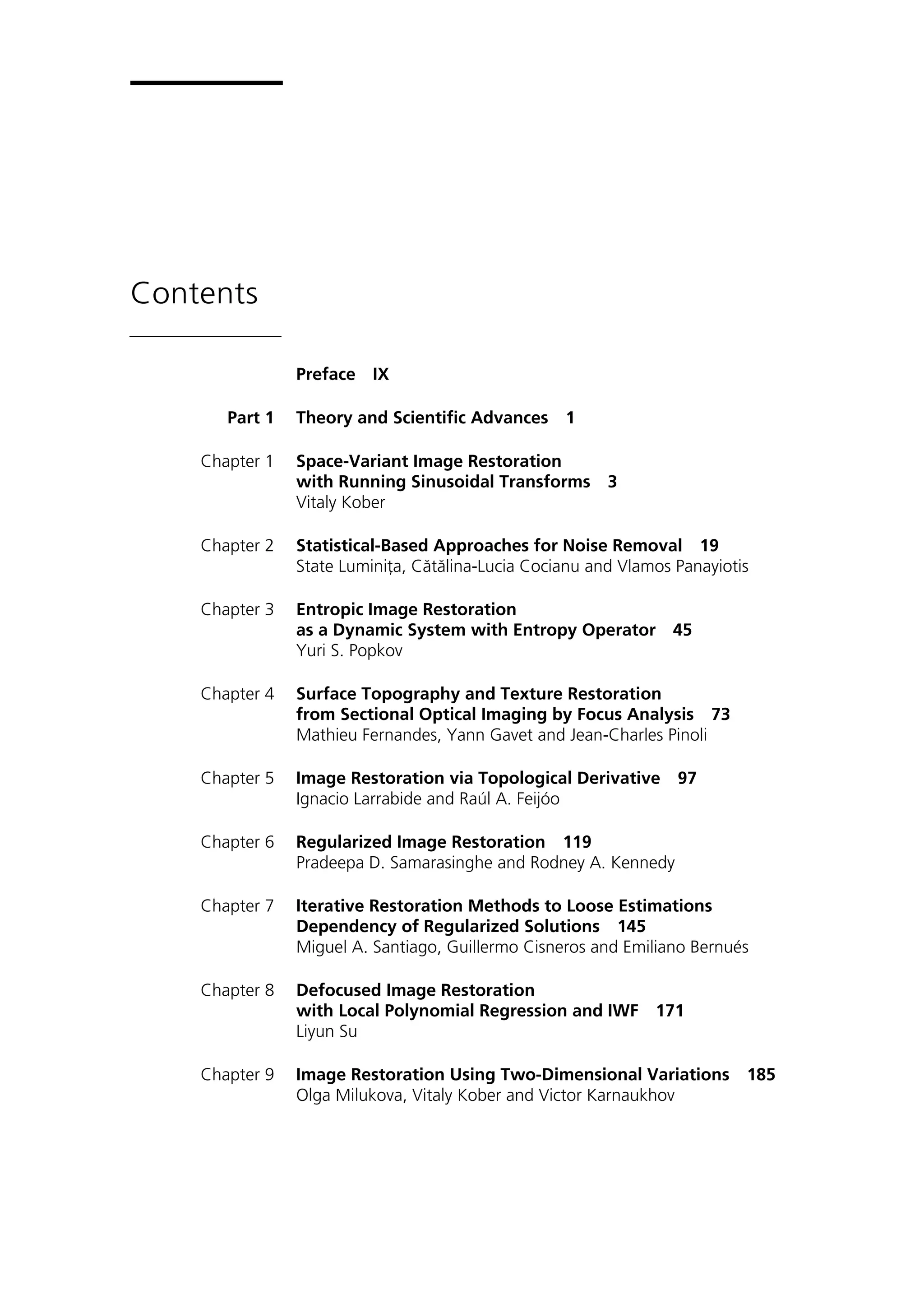 Contents
Preface IX
Part 1 Theory and Scientific Advances 1
Chapter 1 Space-Variant Image Restoration
with Running Sinusoidal Transforms 3
Vitaly Kober
Chapter 2 Statistical-Based Approaches for Noise Removal 19
State Luminiţa, Cătălina-Lucia Cocianu and Vlamos Panayiotis
Chapter 3 Entropic Image Restoration
as a Dynamic System with Entropy Operator 45
Yuri S. Popkov
Chapter 4 Surface Topography and Texture Restoration
from Sectional Optical Imaging by Focus Analysis 73
Mathieu Fernandes, Yann Gavet and Jean-Charles Pinoli
Chapter 5 Image Restoration via Topological Derivative 97
Ignacio Larrabide and Raúl A. Feijóo
Chapter 6 Regularized Image Restoration 119
Pradeepa D. Samarasinghe and Rodney A. Kennedy
Chapter 7 Iterative Restoration Methods to Loose Estimations
Dependency of Regularized Solutions 145
Miguel A. Santiago, Guillermo Cisneros and Emiliano Bernués
Chapter 8 Defocused Image Restoration
with Local Polynomial Regression and IWF 171
Liyun Su
Chapter 9 Image Restoration Using Two-Dimensional Variations 185
Olga Milukova, Vitaly Kober and Victor Karnaukhov
 