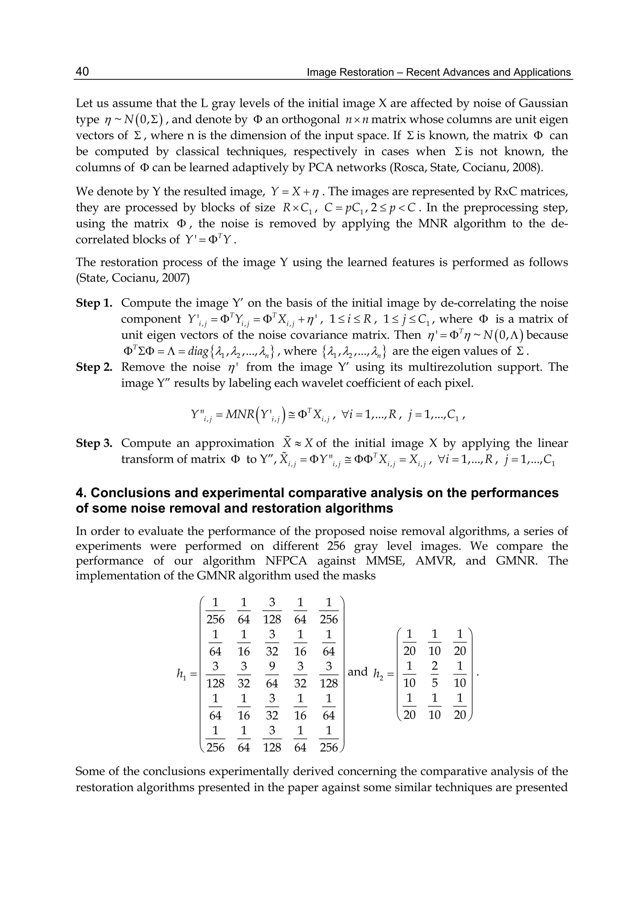 Image Restoration – Recent Advances and Applications40
Let us assume that the L gray levels of the initial image X are affected by noise of Gaussian
type  ~  0,N  , and denote by  an orthogonal n n matrix whose columns are unit eigen
vectors of  , where n is the dimension of the input space. If  is known, the matrix  can
be computed by classical techniques, respectively in cases when  is not known, the
columns of  can be learned adaptively by PCA networks (Rosca, State, Cocianu, 2008).
We denote by Y the resulted image, Y X   . The images are represented by RxC matrices,
they are processed by blocks of size 1R C , 1 , 2C pC p C   . In the preprocessing step,
using the matrix  , the noise is removed by applying the MNR algorithm to the de-
correlated blocks of ' T
Y Y  .
The restoration process of the image Y using the learned features is performed as follows
(State, Cocianu, 2007)
Step 1. Compute the image Y’ on the basis of the initial image by de-correlating the noise
component , , ,' 'T T
i j i j i jY Y X      , 1 i R  , 11 j C  , where  is a matrix of
unit eigen vectors of the noise covariance matrix. Then ' T
   ~  0,N  because
 1 2, ,...,T
ndiag        , where  1 2, ,..., n   are the eigen values of  .
Step 2. Remove the noise ' from the image Y’ using its multirezolution support. The
image Y” results by labeling each wavelet coefficient of each pixel.
 , , ," ' T
i j i j i jY MNR Y X   , 1,...,i R  , 11,...,j C ,
Step 3. Compute an approximation X X of the initial image X by applying the linear
transform of matrix  to Y”, , , , ," T
i j i j i j i jX Y X X     , 1,...,i R  , 11,...,j C
4. Conclusions and experimental comparative analysis on the performances
of some noise removal and restoration algorithms
In order to evaluate the performance of the proposed noise removal algorithms, a series of
experiments were performed on different 256 gray level images. We compare the
performance of our algorithm NFPCA against MMSE, AMVR, and GMNR. The
implementation of the GMNR algorithm used the masks
1
1 1 3 1 1
256 64 128 64 256
1 1 3 1 1
64 16 32 16 64
3 3 9 3 3
128 32 64 32 128
1 1 3 1 1
64 16 32 16 64
1 1 3 1 1
256 64 128 64 256
h
 
 
 
 
 
 
 
 
 
 
 
 
 
 
and 2
1 1 1
20 10 20
1 2 1
10 5 10
1 1 1
20 10 20
h
 
 
 
   
 
 
 
 
.
Some of the conclusions experimentally derived concerning the comparative analysis of the
restoration algorithms presented in the paper against some similar techniques are presented
 