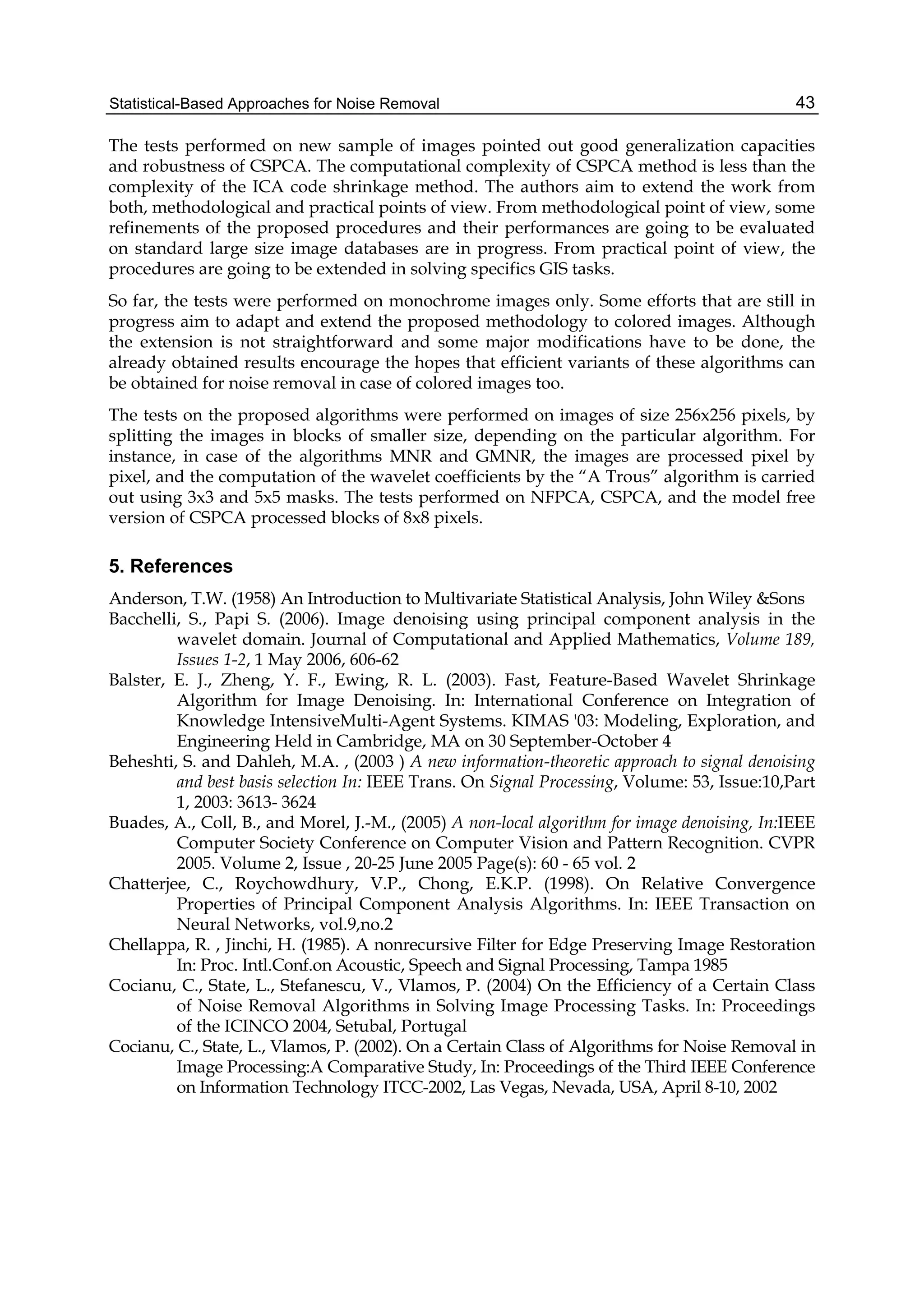 Statistical-Based Approaches for Noise Removal 43
The tests performed on new sample of images pointed out good generalization capacities
and robustness of CSPCA. The computational complexity of CSPCA method is less than the
complexity of the ICA code shrinkage method. The authors aim to extend the work from
both, methodological and practical points of view. From methodological point of view, some
refinements of the proposed procedures and their performances are going to be evaluated
on standard large size image databases are in progress. From practical point of view, the
procedures are going to be extended in solving specifics GIS tasks.
So far, the tests were performed on monochrome images only. Some efforts that are still in
progress aim to adapt and extend the proposed methodology to colored images. Although
the extension is not straightforward and some major modifications have to be done, the
already obtained results encourage the hopes that efficient variants of these algorithms can
be obtained for noise removal in case of colored images too.
The tests on the proposed algorithms were performed on images of size 256x256 pixels, by
splitting the images in blocks of smaller size, depending on the particular algorithm. For
instance, in case of the algorithms MNR and GMNR, the images are processed pixel by
pixel, and the computation of the wavelet coefficients by the “A Trous” algorithm is carried
out using 3x3 and 5x5 masks. The tests performed on NFPCA, CSPCA, and the model free
version of CSPCA processed blocks of 8x8 pixels.
5. References
Anderson, T.W. (1958) An Introduction to Multivariate Statistical Analysis, John Wiley &Sons
Bacchelli, S., Papi S. (2006). Image denoising using principal component analysis in the
wavelet domain. Journal of Computational and Applied Mathematics, Volume 189,
Issues 1-2, 1 May 2006, 606-62
Balster, E. J., Zheng, Y. F., Ewing, R. L. (2003). Fast, Feature-Based Wavelet Shrinkage
Algorithm for Image Denoising. In: International Conference on Integration of
Knowledge IntensiveMulti-Agent Systems. KIMAS '03: Modeling, Exploration, and
Engineering Held in Cambridge, MA on 30 September-October 4
Beheshti, S. and Dahleh, M.A. , (2003 ) A new information-theoretic approach to signal denoising
and best basis selection In: IEEE Trans. On Signal Processing, Volume: 53, Issue:10,Part
1, 2003: 3613- 3624
Buades, A., Coll, B., and Morel, J.-M., (2005) A non-local algorithm for image denoising, In:IEEE
Computer Society Conference on Computer Vision and Pattern Recognition. CVPR
2005. Volume 2, Issue , 20-25 June 2005 Page(s): 60 - 65 vol. 2
Chatterjee, C., Roychowdhury, V.P., Chong, E.K.P. (1998). On Relative Convergence
Properties of Principal Component Analysis Algorithms. In: IEEE Transaction on
Neural Networks, vol.9,no.2
Chellappa, R. , Jinchi, H. (1985). A nonrecursive Filter for Edge Preserving Image Restoration
In: Proc. Intl.Conf.on Acoustic, Speech and Signal Processing, Tampa 1985
Cocianu, C., State, L., Stefanescu, V., Vlamos, P. (2004) On the Efficiency of a Certain Class
of Noise Removal Algorithms in Solving Image Processing Tasks. In: Proceedings
of the ICINCO 2004, Setubal, Portugal
Cocianu, C., State, L., Vlamos, P. (2002). On a Certain Class of Algorithms for Noise Removal in
Image Processing:A Comparative Study, In: Proceedings of the Third IEEE Conference
on Information Technology ITCC-2002, Las Vegas, Nevada, USA, April 8-10, 2002
 