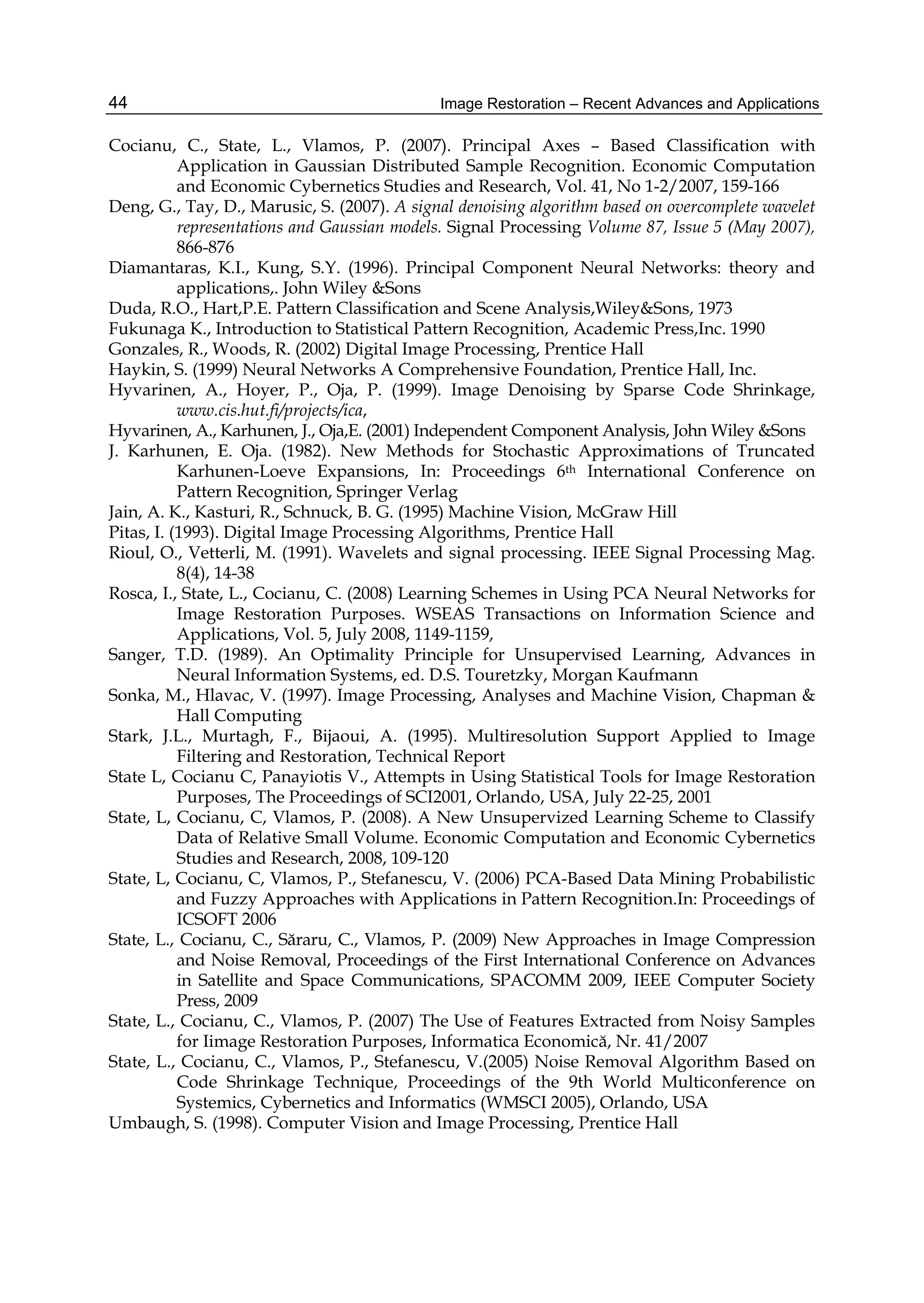 Image Restoration – Recent Advances and Applications44
Cocianu, C., State, L., Vlamos, P. (2007). Principal Axes – Based Classification with
Application in Gaussian Distributed Sample Recognition. Economic Computation
and Economic Cybernetics Studies and Research, Vol. 41, No 1-2/2007, 159-166
Deng, G., Tay, D., Marusic, S. (2007). A signal denoising algorithm based on overcomplete wavelet
representations and Gaussian models. Signal Processing Volume 87, Issue 5 (May 2007),
866-876
Diamantaras, K.I., Kung, S.Y. (1996). Principal Component Neural Networks: theory and
applications,. John Wiley &Sons
Duda, R.O., Hart,P.E. Pattern Classification and Scene Analysis,Wiley&Sons, 1973
Fukunaga K., Introduction to Statistical Pattern Recognition, Academic Press,Inc. 1990
Gonzales, R., Woods, R. (2002) Digital Image Processing, Prentice Hall
Haykin, S. (1999) Neural Networks A Comprehensive Foundation, Prentice Hall, Inc.
Hyvarinen, A., Hoyer, P., Oja, P. (1999). Image Denoising by Sparse Code Shrinkage,
www.cis.hut.fi/projects/ica,
Hyvarinen, A., Karhunen, J., Oja,E. (2001) Independent Component Analysis, John Wiley &Sons
J. Karhunen, E. Oja. (1982). New Methods for Stochastic Approximations of Truncated
Karhunen-Loeve Expansions, In: Proceedings 6th International Conference on
Pattern Recognition, Springer Verlag
Jain, A. K., Kasturi, R., Schnuck, B. G. (1995) Machine Vision, McGraw Hill
Pitas, I. (1993). Digital Image Processing Algorithms, Prentice Hall
Rioul, O., Vetterli, M. (1991). Wavelets and signal processing. IEEE Signal Processing Mag.
8(4), 14-38
Rosca, I., State, L., Cocianu, C. (2008) Learning Schemes in Using PCA Neural Networks for
Image Restoration Purposes. WSEAS Transactions on Information Science and
Applications, Vol. 5, July 2008, 1149-1159,
Sanger, T.D. (1989). An Optimality Principle for Unsupervised Learning, Advances in
Neural Information Systems, ed. D.S. Touretzky, Morgan Kaufmann
Sonka, M., Hlavac, V. (1997). Image Processing, Analyses and Machine Vision, Chapman &
Hall Computing
Stark, J.L., Murtagh, F., Bijaoui, A. (1995). Multiresolution Support Applied to Image
Filtering and Restoration, Technical Report
State L, Cocianu C, Panayiotis V., Attempts in Using Statistical Tools for Image Restoration
Purposes, The Proceedings of SCI2001, Orlando, USA, July 22-25, 2001
State, L, Cocianu, C, Vlamos, P. (2008). A New Unsupervized Learning Scheme to Classify
Data of Relative Small Volume. Economic Computation and Economic Cybernetics
Studies and Research, 2008, 109-120
State, L, Cocianu, C, Vlamos, P., Stefanescu, V. (2006) PCA-Based Data Mining Probabilistic
and Fuzzy Approaches with Applications in Pattern Recognition.In: Proceedings of
ICSOFT 2006
State, L., Cocianu, C., Săraru, C., Vlamos, P. (2009) New Approaches in Image Compression
and Noise Removal, Proceedings of the First International Conference on Advances
in Satellite and Space Communications, SPACOMM 2009, IEEE Computer Society
Press, 2009
State, L., Cocianu, C., Vlamos, P. (2007) The Use of Features Extracted from Noisy Samples
for Iimage Restoration Purposes, Informatica Economică, Nr. 41/2007
State, L., Cocianu, C., Vlamos, P., Stefanescu, V.(2005) Noise Removal Algorithm Based on
Code Shrinkage Technique, Proceedings of the 9th World Multiconference on
Systemics, Cybernetics and Informatics (WMSCI 2005), Orlando, USA
Umbaugh, S. (1998). Computer Vision and Image Processing, Prentice Hall
 
