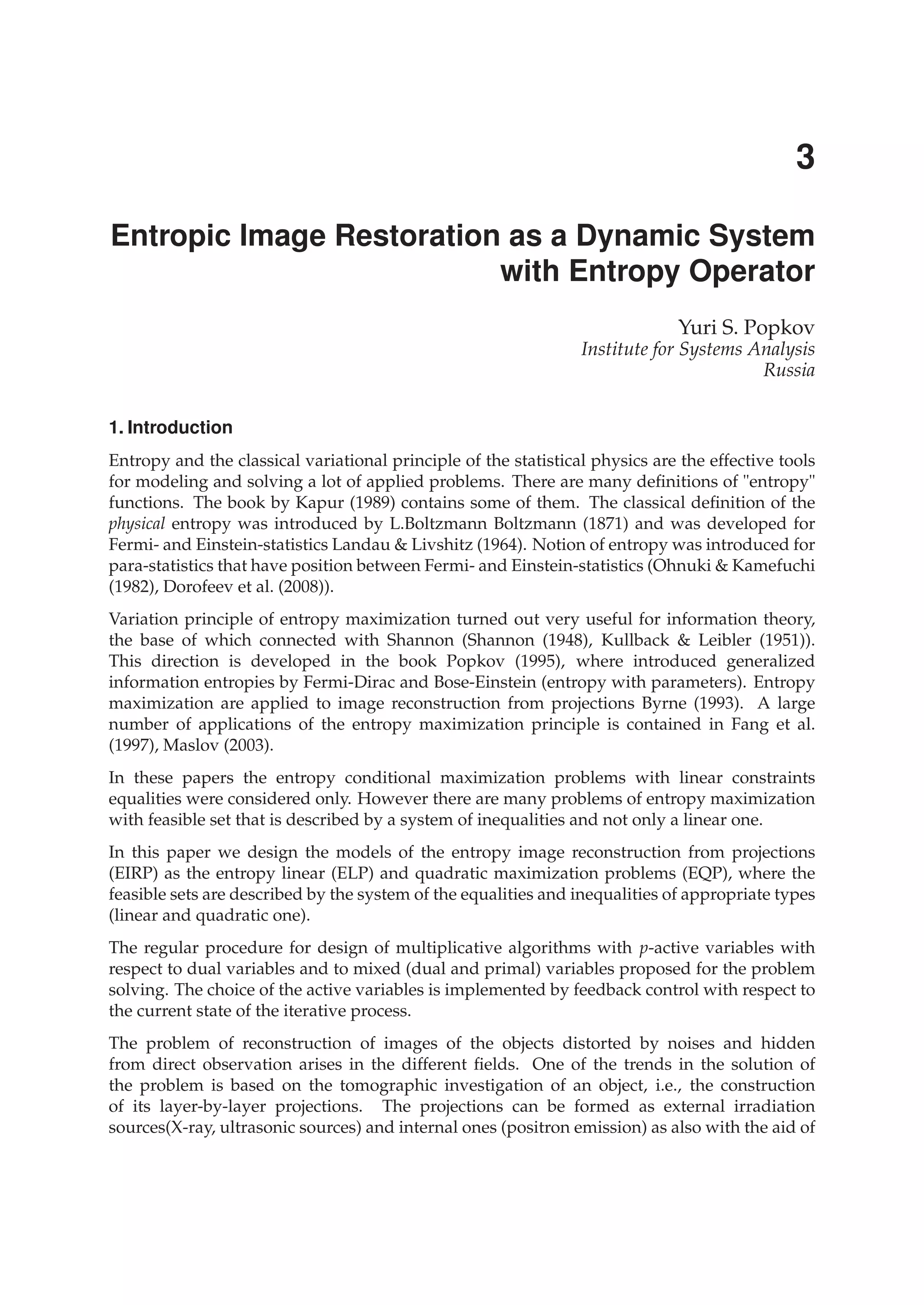 0
Entropic Image Restoration as a Dynamic System
with Entropy Operator
Yuri S. Popkov
Institute for Systems Analysis
Russia
1. Introduction
Entropy and the classical variational principle of the statistical physics are the effective tools
for modeling and solving a lot of applied problems. There are many deﬁnitions of "entropy"
functions. The book by Kapur (1989) contains some of them. The classical deﬁnition of the
physical entropy was introduced by L.Boltzmann Boltzmann (1871) and was developed for
Fermi- and Einstein-statistics Landau & Livshitz (1964). Notion of entropy was introduced for
para-statistics that have position between Fermi- and Einstein-statistics (Ohnuki & Kamefuchi
(1982), Dorofeev et al. (2008)).
Variation principle of entropy maximization turned out very useful for information theory,
the base of which connected with Shannon (Shannon (1948), Kullback & Leibler (1951)).
This direction is developed in the book Popkov (1995), where introduced generalized
information entropies by Fermi-Dirac and Bose-Einstein (entropy with parameters). Entropy
maximization are applied to image reconstruction from projections Byrne (1993). A large
number of applications of the entropy maximization principle is contained in Fang et al.
(1997), Maslov (2003).
In these papers the entropy conditional maximization problems with linear constraints
equalities were considered only. However there are many problems of entropy maximization
with feasible set that is described by a system of inequalities and not only a linear one.
In this paper we design the models of the entropy image reconstruction from projections
(EIRP) as the entropy linear (ELP) and quadratic maximization problems (EQP), where the
feasible sets are described by the system of the equalities and inequalities of appropriate types
(linear and quadratic one).
The regular procedure for design of multiplicative algorithms with p-active variables with
respect to dual variables and to mixed (dual and primal) variables proposed for the problem
solving. The choice of the active variables is implemented by feedback control with respect to
the current state of the iterative process.
The problem of reconstruction of images of the objects distorted by noises and hidden
from direct observation arises in the different ﬁelds. One of the trends in the solution of
the problem is based on the tomographic investigation of an object, i.e., the construction
of its layer-by-layer projections. The projections can be formed as external irradiation
sources(X-ray, ultrasonic sources) and internal ones (positron emission) as also with the aid of
3
 