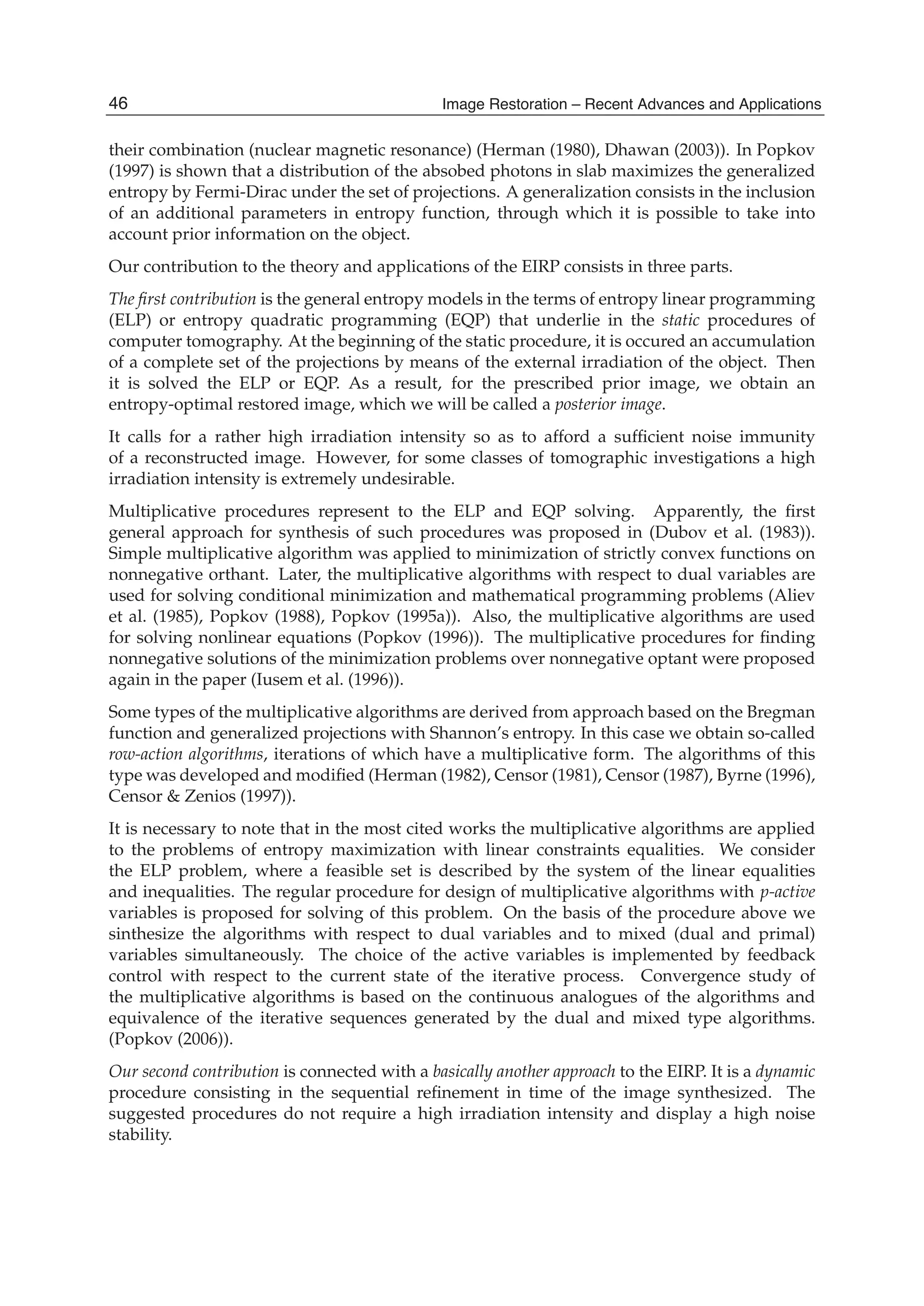 2 Will-be-set-by-IN-TECH
their combination (nuclear magnetic resonance) (Herman (1980), Dhawan (2003)). In Popkov
(1997) is shown that a distribution of the absobed photons in slab maximizes the generalized
entropy by Fermi-Dirac under the set of projections. A generalization consists in the inclusion
of an additional parameters in entropy function, through which it is possible to take into
account prior information on the object.
Our contribution to the theory and applications of the EIRP consists in three parts.
The ﬁrst contribution is the general entropy models in the terms of entropy linear programming
(ELP) or entropy quadratic programming (EQP) that underlie in the static procedures of
computer tomography. At the beginning of the static procedure, it is occured an accumulation
of a complete set of the projections by means of the external irradiation of the object. Then
it is solved the ELP or EQP. As a result, for the prescribed prior image, we obtain an
entropy-optimal restored image, which we will be called a posterior image.
It calls for a rather high irradiation intensity so as to afford a sufﬁcient noise immunity
of a reconstructed image. However, for some classes of tomographic investigations a high
irradiation intensity is extremely undesirable.
Multiplicative procedures represent to the ELP and EQP solving. Apparently, the ﬁrst
general approach for synthesis of such procedures was proposed in (Dubov et al. (1983)).
Simple multiplicative algorithm was applied to minimization of strictly convex functions on
nonnegative orthant. Later, the multiplicative algorithms with respect to dual variables are
used for solving conditional minimization and mathematical programming problems (Aliev
et al. (1985), Popkov (1988), Popkov (1995a)). Also, the multiplicative algorithms are used
for solving nonlinear equations (Popkov (1996)). The multiplicative procedures for ﬁnding
nonnegative solutions of the minimization problems over nonnegative optant were proposed
again in the paper (Iusem et al. (1996)).
Some types of the multiplicative algorithms are derived from approach based on the Bregman
function and generalized projections with Shannon’s entropy. In this case we obtain so-called
row-action algorithms, iterations of which have a multiplicative form. The algorithms of this
type was developed and modiﬁed (Herman (1982), Censor (1981), Censor (1987), Byrne (1996),
Censor & Zenios (1997)).
It is necessary to note that in the most cited works the multiplicative algorithms are applied
to the problems of entropy maximization with linear constraints equalities. We consider
the ELP problem, where a feasible set is described by the system of the linear equalities
and inequalities. The regular procedure for design of multiplicative algorithms with p-active
variables is proposed for solving of this problem. On the basis of the procedure above we
sinthesize the algorithms with respect to dual variables and to mixed (dual and primal)
variables simultaneously. The choice of the active variables is implemented by feedback
control with respect to the current state of the iterative process. Convergence study of
the multiplicative algorithms is based on the continuous analogues of the algorithms and
equivalence of the iterative sequences generated by the dual and mixed type algorithms.
(Popkov (2006)).
Our second contribution is connected with a basically another approach to the EIRP. It is a dynamic
procedure consisting in the sequential reﬁnement in time of the image synthesized. The
suggested procedures do not require a high irradiation intensity and display a high noise
stability.
46 Image Restoration – Recent Advances and Applications
 