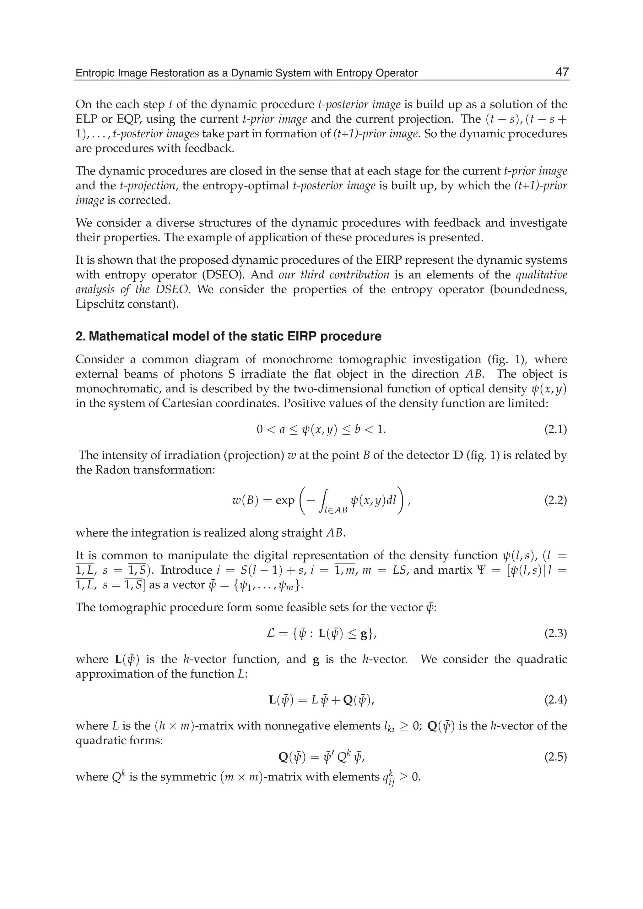Entropic Image Restoration as a Dynamic System with Entropy Operator 3
On the each step t of the dynamic procedure t-posterior image is build up as a solution of the
ELP or EQP, using the current t-prior image and the current projection. The (t − s), (t − s +
1), . . . , t-posterior images take part in formation of (t+1)-prior image. So the dynamic procedures
are procedures with feedback.
The dynamic procedures are closed in the sense that at each stage for the current t-prior image
and the t-projection, the entropy-optimal t-posterior image is built up, by which the (t+1)-prior
image is corrected.
We consider a diverse structures of the dynamic procedures with feedback and investigate
their properties. The example of application of these procedures is presented.
It is shown that the proposed dynamic procedures of the EIRP represent the dynamic systems
with entropy operator (DSEO). And our third contribution is an elements of the qualitative
analysis of the DSEO. We consider the properties of the entropy operator (boundedness,
Lipschitz constant).
2. Mathematical model of the static EIRP procedure
Consider a common diagram of monochrome tomographic investigation (ﬁg. 1), where
external beams of photons S irradiate the ﬂat object in the direction AB. The object is
monochromatic, and is described by the two-dimensional function of optical density ψ(x, y)
in the system of Cartesian coordinates. Positive values of the density function are limited:
0 < a ≤ ψ(x, y) ≤ b < 1. (2.1)
The intensity of irradiation (projection) w at the point B of the detector D (ﬁg. 1) is related by
the Radon transformation:
w(B) = exp −
l∈AB
ψ(x, y)dl , (2.2)
where the integration is realized along straight AB.
It is common to manipulate the digital representation of the density function ψ(l, s), (l =
1, L, s = 1, S). Introduce i = S(l − 1) + s, i = 1, m, m = LS, and martix Ψ = [ψ(l, s)| l =
1, L, s = 1, S] as a vector ¯ψ = {ψ1, . . . , ψm}.
The tomographic procedure form some feasible sets for the vector ¯ψ:
L = { ¯ψ : L( ¯ψ) ≤ g}, (2.3)
where L( ¯ψ) is the h-vector function, and g is the h-vector. We consider the quadratic
approximation of the function L:
L( ¯ψ) = L ¯ψ + Q( ¯ψ), (2.4)
where L is the (h × m)-matrix with nonnegative elements lki ≥ 0; Q( ¯ψ) is the h-vector of the
quadratic forms:
Q( ¯ψ) = ¯ψ Qk ¯ψ, (2.5)
where Qk is the symmetric (m × m)-matrix with elements qk
ij ≥ 0.
47Entropic Image Restoration as a Dynamic System with Entropy Operator
 