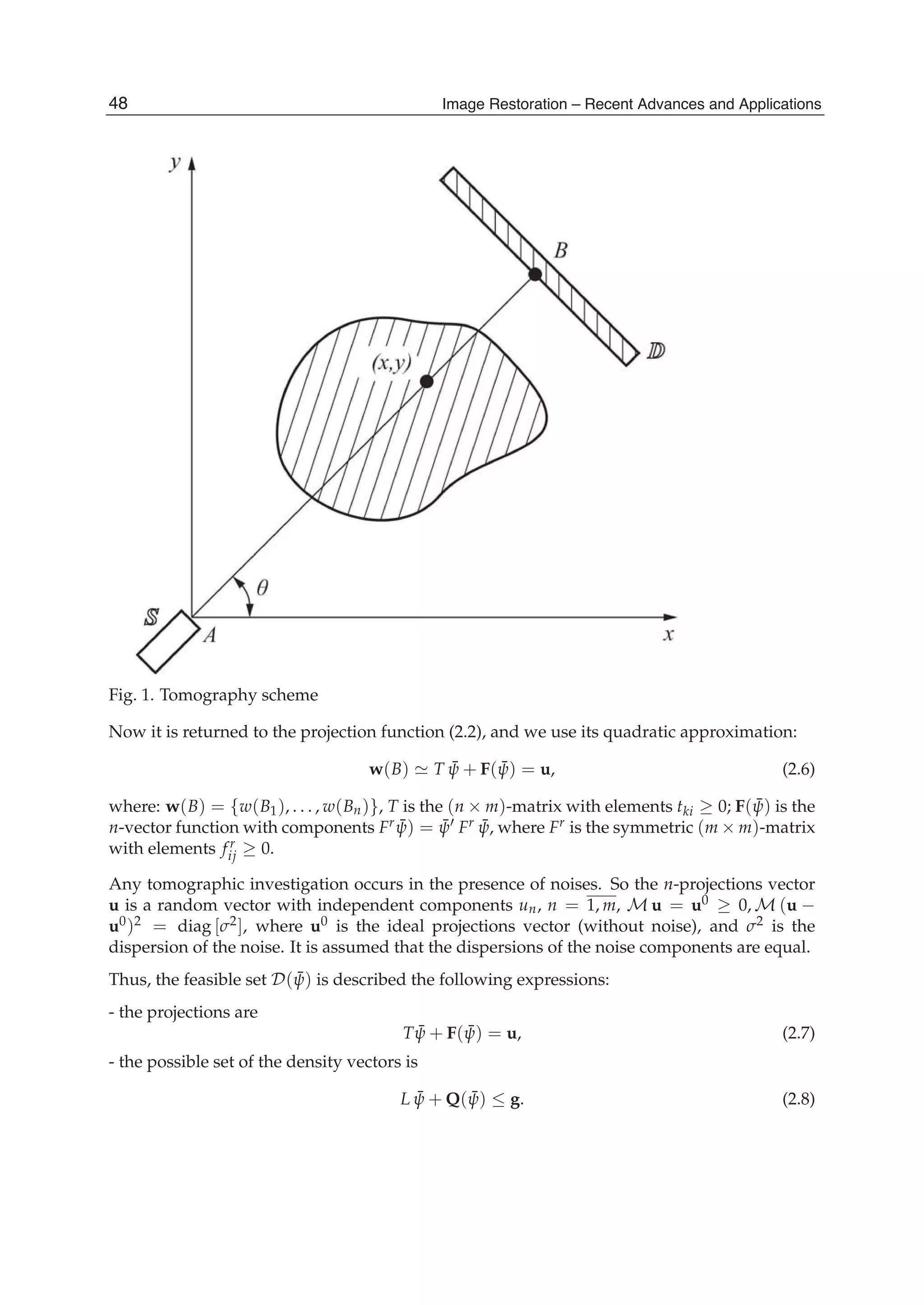 4 Will-be-set-by-IN-TECH
Fig. 1. Tomography scheme
Now it is returned to the projection function (2.2), and we use its quadratic approximation:
w(B) T ¯ψ + F( ¯ψ) = u, (2.6)
where: w(B) = {w(B1), . . . , w(Bn)}, T is the (n × m)-matrix with elements tki ≥ 0; F( ¯ψ) is the
n-vector function with components Fr ¯ψ) = ¯ψ Fr ¯ψ, where Fr is the symmetric (m × m)-matrix
with elements fr
ij ≥ 0.
Any tomographic investigation occurs in the presence of noises. So the n-projections vector
u is a random vector with independent components un, n = 1, m, M u = u0 ≥ 0, M (u −
u0)2 = diag [σ2], where u0 is the ideal projections vector (without noise), and σ2 is the
dispersion of the noise. It is assumed that the dispersions of the noise components are equal.
Thus, the feasible set D( ¯ψ) is described the following expressions:
- the projections are
T ¯ψ + F( ¯ψ) = u, (2.7)
- the possible set of the density vectors is
L ¯ψ + Q( ¯ψ) ≤ g. (2.8)
48 Image Restoration – Recent Advances and Applications
 