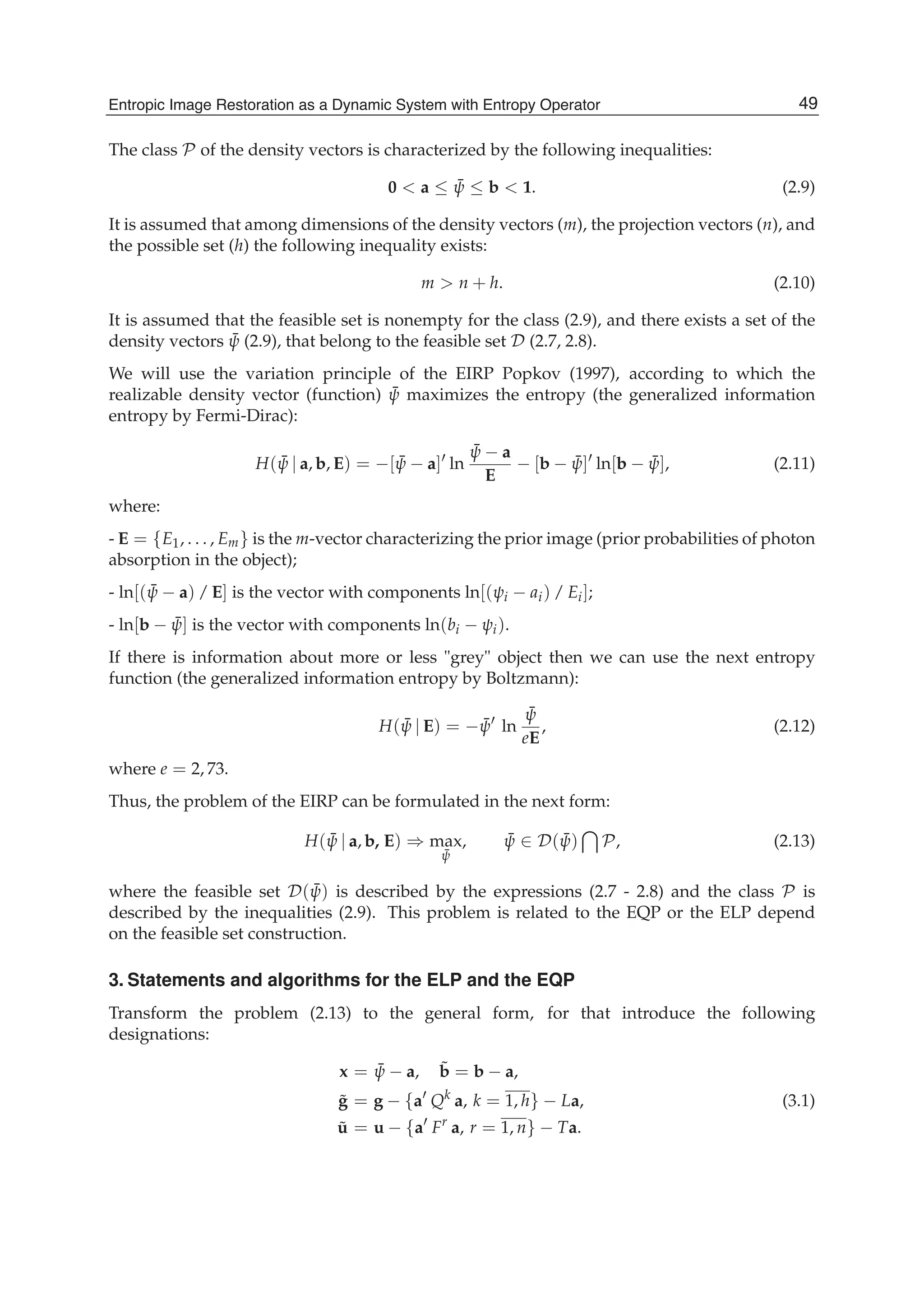 Entropic Image Restoration as a Dynamic System with Entropy Operator 5
The class P of the density vectors is characterized by the following inequalities:
0 < a ≤ ¯ψ ≤ b < 1. (2.9)
It is assumed that among dimensions of the density vectors (m), the projection vectors (n), and
the possible set (h) the following inequality exists:
m > n + h. (2.10)
It is assumed that the feasible set is nonempty for the class (2.9), and there exists a set of the
density vectors ¯ψ (2.9), that belong to the feasible set D (2.7, 2.8).
We will use the variation principle of the EIRP Popkov (1997), according to which the
realizable density vector (function) ¯ψ maximizes the entropy (the generalized information
entropy by Fermi-Dirac):
H( ¯ψ | a, b, E) = −[ ¯ψ − a] ln
¯ψ − a
E
− [b − ¯ψ] ln[b − ¯ψ], (2.11)
where:
- E = {E1, . . . , Em} is the m-vector characterizing the prior image (prior probabilities of photon
absorption in the object);
- ln[( ¯ψ − a) / E] is the vector with components ln[(ψi − ai) / Ei];
- ln[b − ¯ψ] is the vector with components ln(bi − ψi).
If there is information about more or less "grey" object then we can use the next entropy
function (the generalized information entropy by Boltzmann):
H( ¯ψ | E) = − ¯ψ ln
¯ψ
eE
, (2.12)
where e = 2, 73.
Thus, the problem of the EIRP can be formulated in the next form:
H( ¯ψ | a, b, E) ⇒ max
¯ψ
, ¯ψ ∈ D( ¯ψ) P, (2.13)
where the feasible set D( ¯ψ) is described by the expressions (2.7 - 2.8) and the class P is
described by the inequalities (2.9). This problem is related to the EQP or the ELP depend
on the feasible set construction.
3. Statements and algorithms for the ELP and the EQP
Transform the problem (2.13) to the general form, for that introduce the following
designations:
x = ¯ψ − a, ˜b = b − a,
˜g = g − {a Qk
a, k = 1, h} − La, (3.1)
˜u = u − {a Fr
a, r = 1, n} − Ta.
49Entropic Image Restoration as a Dynamic System with Entropy Operator
 