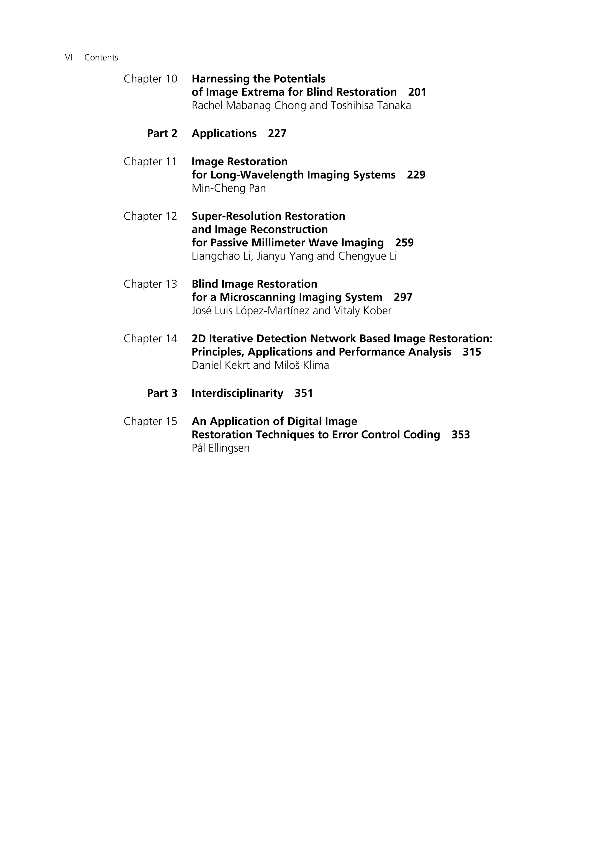VI Contents
Chapter 10 Harnessing the Potentials
of Image Extrema for Blind Restoration 201
Rachel Mabanag Chong and Toshihisa Tanaka
Part 2 Applications 227
Chapter 11 Image Restoration
for Long-Wavelength Imaging Systems 229
Min-Cheng Pan
Chapter 12 Super-Resolution Restoration
and Image Reconstruction
for Passive Millimeter Wave Imaging 259
Liangchao Li, Jianyu Yang and Chengyue Li
Chapter 13 Blind Image Restoration
for a Microscanning Imaging System 297
José Luis López-Martínez and Vitaly Kober
Chapter 14 2D Iterative Detection Network Based Image Restoration:
Principles, Applications and Performance Analysis 315
Daniel Kekrt and Miloš Klima
Part 3 Interdisciplinarity 351
Chapter 15 An Application of Digital Image
Restoration Techniques to Error Control Coding 353
Pål Ellingsen
 