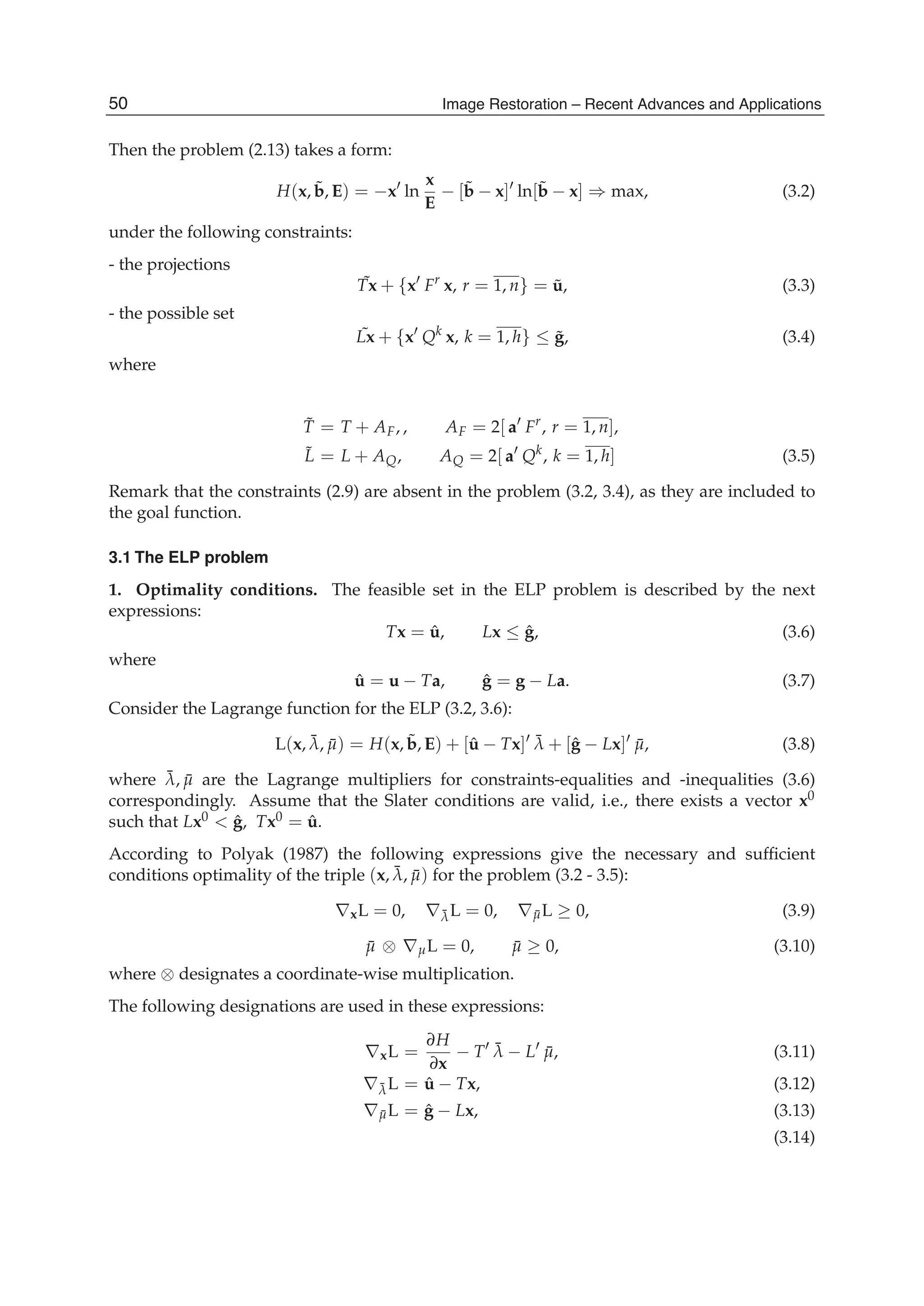 6 Will-be-set-by-IN-TECH
Then the problem (2.13) takes a form:
H(x, ˜b, E) = −x ln
x
E
− [˜b − x] ln[˜b − x] ⇒ max, (3.2)
under the following constraints:
- the projections
˜Tx + {x Fr
x, r = 1, n} = ˜u, (3.3)
- the possible set
˜Lx + {x Qk
x, k = 1, h} ≤ ˜g, (3.4)
where
˜T = T + AF, , AF = 2[ a Fr
, r = 1, n],
˜L = L + AQ, AQ = 2[ a Qk
, k = 1, h] (3.5)
Remark that the constraints (2.9) are absent in the problem (3.2, 3.4), as they are included to
the goal function.
3.1 The ELP problem
1. Optimality conditions. The feasible set in the ELP problem is described by the next
expressions:
Tx = ˆu, Lx ≤ ˆg, (3.6)
where
ˆu = u − Ta, ˆg = g − La. (3.7)
Consider the Lagrange function for the ELP (3.2, 3.6):
L(x, ¯λ, ¯μ) = H(x, ˜b, E) + [ˆu − Tx] ¯λ + [ˆg − Lx] ¯μ, (3.8)
where ¯λ, ¯μ are the Lagrange multipliers for constraints-equalities and -inequalities (3.6)
correspondingly. Assume that the Slater conditions are valid, i.e., there exists a vector x0
such that Lx0 < ˆg, Tx0 = ˆu.
According to Polyak (1987) the following expressions give the necessary and sufﬁcient
conditions optimality of the triple (x, ¯λ, ¯μ) for the problem (3.2 - 3.5):
∇xL = 0, ∇¯λL = 0, ∇ ¯μL ≥ 0, (3.9)
¯μ ⊗ ∇μL = 0, ¯μ ≥ 0, (3.10)
where ⊗ designates a coordinate-wise multiplication.
The following designations are used in these expressions:
∇xL =
∂H
∂x
− T ¯λ − L ¯μ, (3.11)
∇¯λL = ˆu − Tx, (3.12)
∇ ¯μL = ˆg − Lx, (3.13)
(3.14)
50 Image Restoration – Recent Advances and Applications
 